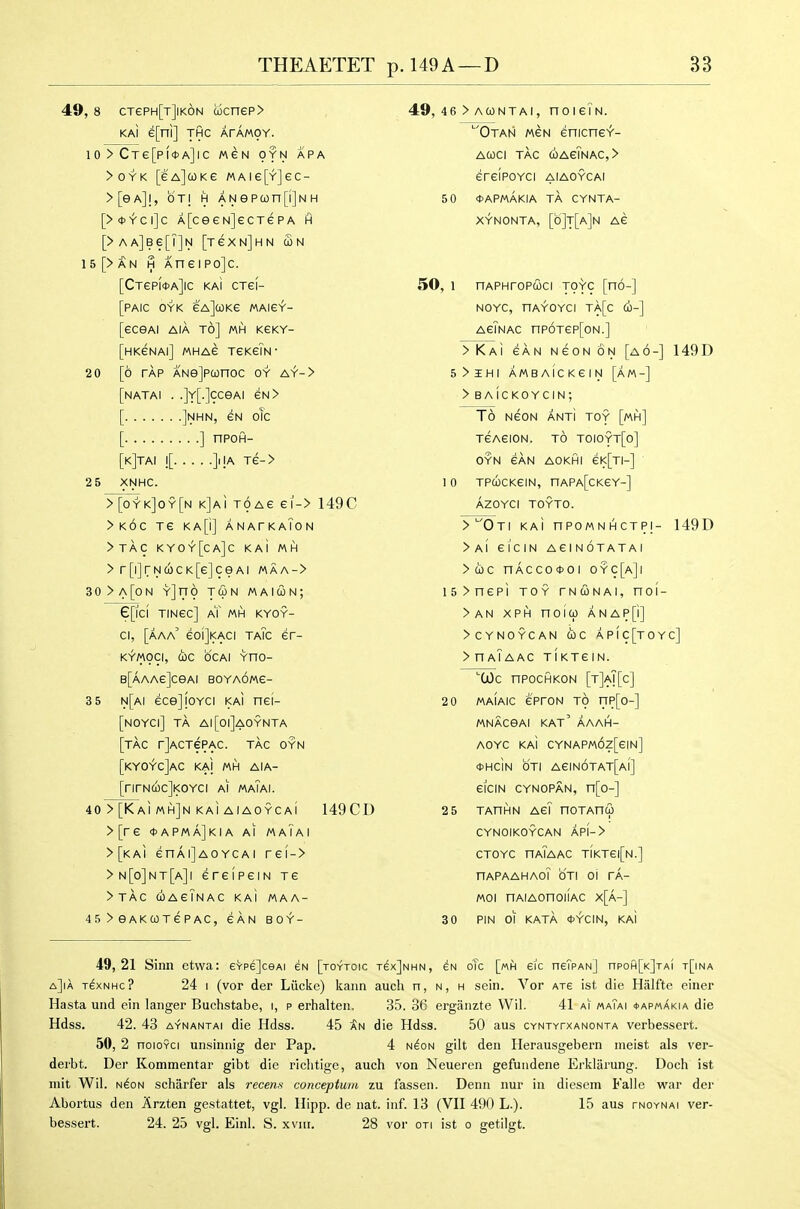49, 8 CTePH[T]iK6N wcnep> KAI e[ni] THC ArAMOY. 10 > CTe[pf*A]lC MeN OYN APA > 0 Y K [e a] CO K e m a i e [y] e c - > [e a] I, b T! H A N e p CO n [i] N H [>*^ci]c A[ceeN]ecT€PA h [>AA]B6[|]N [reXNjHN S>H 15[>AN H Aneipojc. [CTep(<t>A]ic kaI cTei- [PAIC OYK eA]coKe MAie^- [eceAi AiA to] mh keky- [hkenai] MHAe TeKeiN- 20 [6 TAP ANejpconoc oy ay-> [natai . .]Y[.]cceAi eN> [ ]nhn, gn oIc [ ] nPOH- [k]tai ![ ]iiA Te-> 2 5 XNHC. >[oyk]oy[n kJai TOAe ei-> 149C >k6c Te KA[i] anatkaTon >TAC KYOY[ca]C KaI MH > r[i]rN£0CK[e]ceAi maa-> 30>a[oN Yjno TWN maicon; e[lCI TINSC] aT MH KYOY- ci, [aaa' eoljKACi taTc er- KYMOCI, the dCAl YHO- B[AAAe]ceAI BOYAOWe- 3 5 n[ai ecejioYci kaI nei- [noyci] ta ai[oi]aoynta [tac rjACTePAC. tac oyn [KYOYC]aC KAI MH AIA- [rirN(oc]KOYCi ai maTai. 40 > [Kai mh]n KAi aiaoycaI 149CD >[re *apma]kia ai maiai >[KAi enAijAOYCAi re[-> > N[o]NT[a]I ereI peIN re >TAC coagTnac kai MAA- 45 > eAKCOTEPAC, SAN BOY- 49, 46 > acontai, noieTN. 'Otan MeN enicneY- ACOCI tag (OAeTNAC,> erGIPOYCI AIAOYCAI 5 0 <t>APMAKIA TA CYNTA- XYNONTA, [b]T[A]N AG 50, 1 nAPHroP(2ici toyc [no-] NOYC, HAYOYCI TA[c CO-] agTnac np6Tep[oN.] >KAi GAN NGONON [a6-] 149D 5>IHI AMBAICKGIN [aM-] >BAicKOYCIN; To NGON ANTi TOY [mh] tgagion. to toioyt[o] OYN 6AN AOKHI GK[TI-] 1 0 TPcbCKGIN, nAPA[CKeY-] AZOYCI TOYTO. >'^0TI KAi nPOMNHCTPI- 149D > AI 6 iciN AG! N OTATA I >coc nAcco*oi oyc[a]i I5>nepi TOY TNCONAI, noi- >AN XPH noicp ANAP[i] >CYN0YCAN (be APIC[tOYC] > HAI AAC TIKTGIN. Wc npocHKON [t]aT[c] 20 maiaic GProN TO rip[o-] MNACeAl KAT' AAAH- AOYC KAI CYNAPM6z[eiN] *Hc1n OTI AeiN6TAT[Al] eiciN CYNOPAN, n[o-] 2 5 TAnHN AG? noTAnu CYNOIKOYCAN API-> CTOYC haTaac tiktgi[n.] nAPAAHAoT OTI Oi TA- Moi nAiAonoMAC x[a-] 30 PIN 01 KATA *YCIN, KAI 49,21 Sinn etwa: eVpe]ceAi eN [toytoic t^x]nhn, oTc [mh eic neTpAN] npoH[K]TAl t[ina a]ia t^xnhc? 24 I (vor der Liickc) kaiin audi n, n, h sein. Vor ate ist die Haifte einer Hasta und ein langer Buchstabe, i, p erhalten. 35. 36 erganzte VVil. 41 ai^ maTai *apmAkia die Hdss. 42. 43 A-fNANTAi die Hdss. 45 die Hdss. 50 aus cyntytxanonta verbessert. 50, 2 noioYCi unsinnig der Pap. 4 n^on gilt den Herausgebern nieist als ver- derbt. Der Kommentar gibt die riclitige, auch von Neueren gefundene Erkliirung. Doch ist mit Wil. N^oN schiirfer als recen.s conceptuni zu fassen. Denn nur in diescm Falle war der Abortus den Arzten gestattet, vgl. Hipp, de nat. inf. 13 (VII 490 L.). 15 aus tnoynai ver- bessert. 24. 25 vgl. Einl. S. xvni. 28 vor on ist o getilgt.
