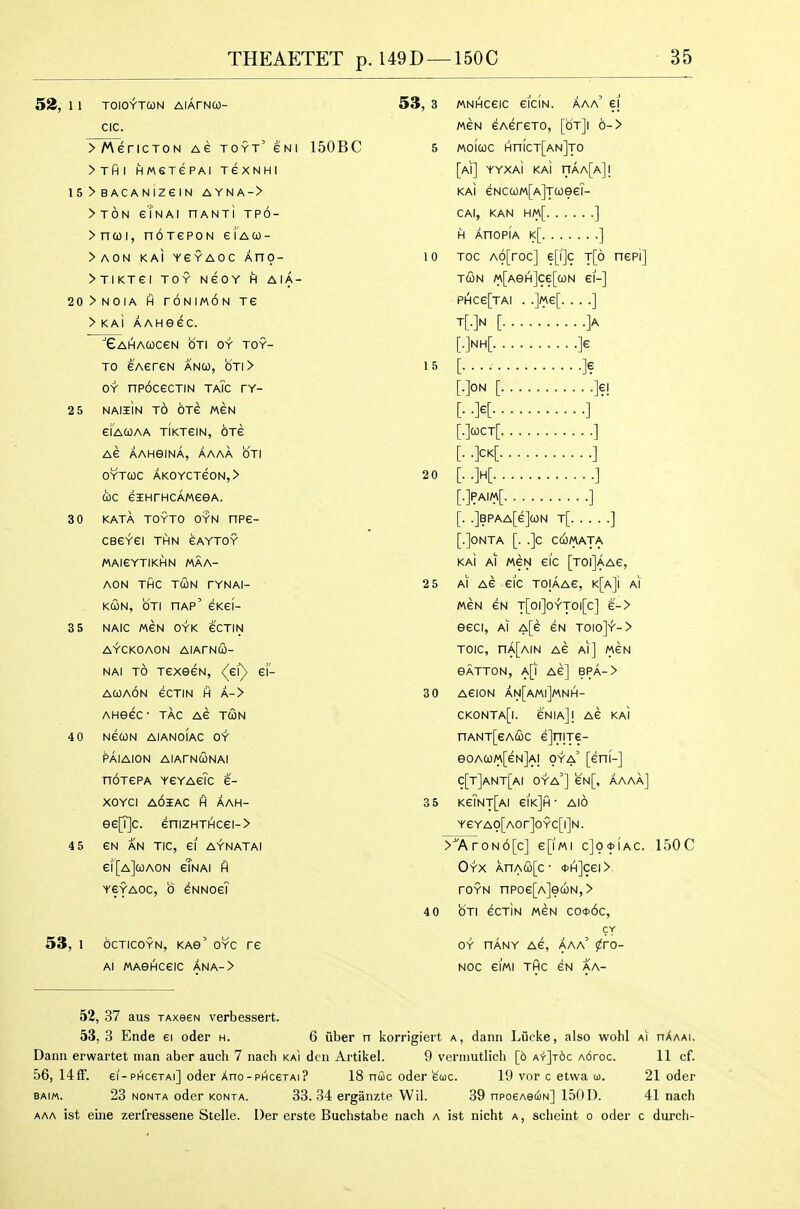 53, 1 1 TOIOYTUN AlArNU- CIC. >A\ericTON ag toyt' eNi 150BC >Tfil HM€TePAI TeXNHI 15 > BACANIZeiN AYNA-> >t6n eTnai nANxi tpo- >ncoi, noTGPON eiAO)- >AON KAI YeYAOC An9- >TIKTei TOY NeOY H AIA- 20>NOIA H rONIMON TG > KAi AAHeec. ■■eAHACOCeN OTI OY TOY- TO EAereN anco, oj\> OY np6cecTiN taTc ty- 2 5 NAIliN t6 OTe MEN eiACOAA TIKTeiN, OTG AG AAHeiNA, AAAA OTI OYTCOC AKOYCTeON,> UC GIHrHCAMGGA. 3 0 KATA TOYTO OYN nPG- CBGYGI THN GAYTOY MAI6YTIKHN MAA- AON THC TUN TYNAI- KUN, OTI hap' GKGI- 3 5 NAIC MGN OYK 6CTIN AYCKOAON AlArNCO- NAI TO TGXeGN, <^Gl') gI- AWAON GCTIN H A-> AHeGC- TAG AG TUN 4 0 NGCON AIANOIAC OY PAIAION AlArNUNAI noTGPA ygyagTc G- xoYci a6iac h aah- eG|T|c. GniZHTHCGI-> 45 GN AN TIC, 61 AYNATAI gi'[a](oaon gTnai fl YGYAOC, 0 ^nnogi 53, 1 octicoyn, KAe' oyc tg Al MAeHCGIC ANA-> 53, 3 MNHCGIC GICIN. AAa' €1 M6N GAGHGTO, [otJI 6-> 5 MOICOC Hn(cT[AN]TO [AI] YYXAI KAI nAA[A]! KAI eNca)M[A]Tcoe6T- CAI, KAN HM[ ] H AnopiA k[ ] 10 Toc A6[roc] g[i]c t[6 nGp'i] TUN M[AeH]Ce[UN GI-] phcg[tai . .]«g[. . . .] T[-]N [']A [•M ]e 15 [ ]e [ ]?! [• -K ] [•>CT[ ] [• -M ] 2 0 [..]H[ ] [•]fAI«[ ] [. .]bpaa[g]un t[ ] [.]onta [. .]c ccomata KAI Al MGN Gl'c [T0|]aaG, 2 5 Al AG GIC TOjAAG, K[A]i Al MGN GN T[0|]0YT0|[c] G-> OGCI, Al a[g GN T010]^-> TOIC, nA[AlN AG Al] MGN BATTON, a[| AG] BPA-> 3 0 AGION AN[aM|]MNH- CK0NTA[|. GNIa]! AG KAI nANT[GAUC GjniTG- eOAU/A[GN]Al OYa' [gHI-] c[t]ant[ai oya'] 6N[, aaaa] 3 5 KgTnt[aI GIk]h • AlO YG YAO[AOr]OYC[l]N. >7\roN6[c] g[1«i c]o*iac. 150C Oyx AnAu[c- *h]cgi> roYN npo6[A]euN,> 4 0 OTI GCtIn MGN C0<J>6c, CY OY nANY AG, AAa' ^PO- NOC GIMI THC GN AA- 52, 37 aus TAxeeN verbessert. 53, 3 Ende ei oder h. 6 flber n korrigiert a, dann Lucke, also wohl A^ hAaai. Dana erwartet man aber auch 7 nach kaI den Artikel. 9 verniutlich [6 A'r'Jrdc A6roc. 11 cf. 56, 14fF. ei-PHC6TAi] oder Ano-PHcerAi? 18 nfic oder euc. 19 vor c etwa co. 21 oder BAiM. 23 NONTA oder KONTA. 33. 34 crgaiizte W11. 39 npoGAeciN] 150D. 41 nach AAA ist eiiie zerfressene Stella. Der erste Buchstabe nach a ist nicht a, scheint o oder c durch-