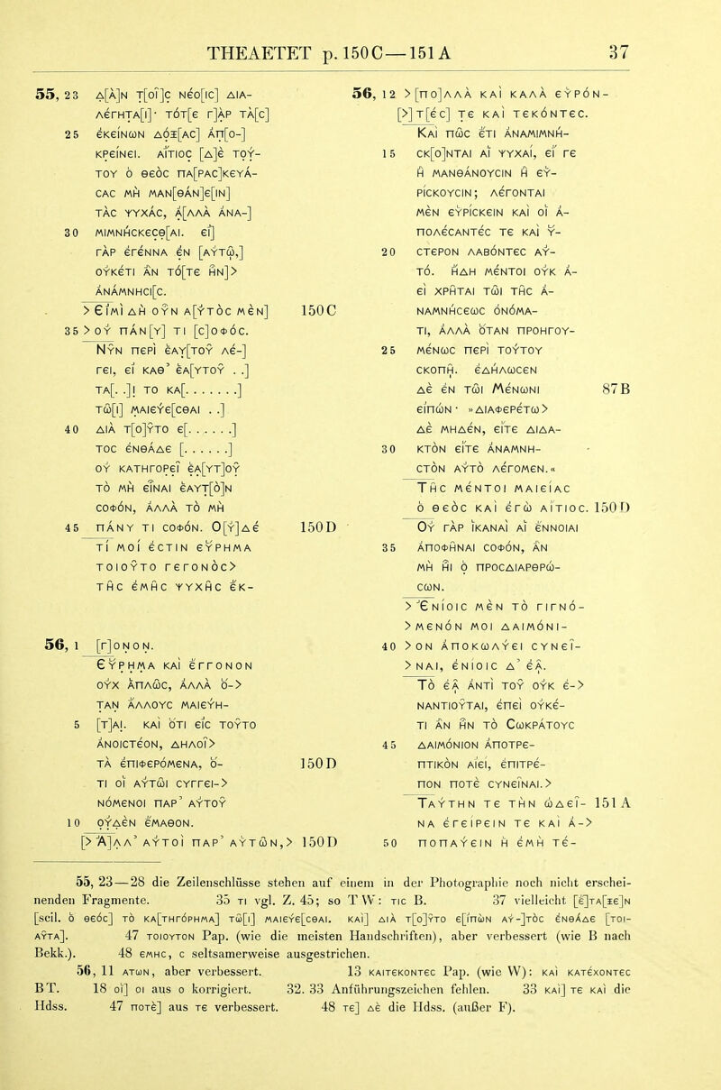 55,2 3 a[a]n t[oT]c Neo[ic] aia- AerHTA[i]- T6T[e r]AP ta[c] 2 5 SKeiNcoN a6i[ac] ArT[o-] KPeiNei. aTtioc [A]e toy- toy 6 eeoc nA[pAc]KeYA- CAC «H MAN[eAN]e[lN] TAG YYXAC, a[aAA ANA-] 3 0 MiMNHCKece[Ai. ei] TAP ereNNA gn [aytco,] OYKeri AN T6[Te hn]> ANAMNHC|[C. >Gl/AIAH)0YNA[YT6cMeN] 35>OY nAN[Y] Tl [c]0*6c. Nyn nepi eAY[TOY Ae-] rei, el KAe' eA[YTOY . .] Ta[. .]1 TO Ka[ ] A\AieY'e[ceAi . .] 4 0 AiA t[o]yto e[ ] TOC eNSAAe [ ] OY KATHrOPeT eA[YT]OY TO MH gTnaI eAYT[d]N co*6n, aaaa to MH 45 nANY Tl co*6n. 0[Y]Ae Tl MOI eCTIN eYPHMA ToioYTo reroN6c> THC SMHC YYXHC GK- 56, 1 [rjoNON. Eyphma kaI erroNON OYX XnAcoc, aaaa b-> TAN AAAOYC MAieYH- 5 [t]ai. km oti gic toyto ANOICTGON, AHA0?> TA eniOGPOMGNA, 0- Ti 01 AYTQi cYrrei-> NOMGNOI nAP' AYTOY 10 oyagn e/AAeoN. 56, 12 > [no]AAA KAi KAAA GYPON- [>]T[ec] ye kai tgkontgc. Kai nuc eTi anamimnh- 1 5 ck[o]ntai ai yyxaI, ei' re H manganoycin h eY- pickoycin; AerONTAI MeN eYPiCKeiN kai oi a- noAecANTec Te kaI y- 2 0 CTGPON AABONTGC AY- t6. hah MeNTOI OYK A- ei XPHTAI TUI THC A- 150C NAMNHCeUC ONOMA- Tl, AAAA OTAN nPOHTOY- 2 5 MeNcoc nePi toytoy CKonfl. gahaucgn Ae eN T&i Mgnconi einuN ■ »AiA>t>epeTu> Ae mhagn, eiVe aiaa- 3 0 KTON eiVe anamnh- CTON AYTO AerOMGN. ThC MeNTOI MAieiAC 6 eeoc ka! ercb aitioc. 150 0 150D 150D [>'A]a a' AYToi HAP' AYT(I)N,> 1 50 D 87 B 35 Oy tap IKANAI ai e'NNOIAI Ano*HNAi co<j>6n, an MH HI 0 nPOCAIAPePU- CQN. >''eNfoic MeN TO nrNO- >MeN6N MOI AAIMONI- 40 >0N AnoKcoAYei CYNeT- > N AI, e N 10 I c a' e A. To eA ant! toy oyk e-> NANTIOYTAI, enei OYKe- Tl AN HN TO CWKPATOYC 4 5 AAIMONION AHOTPe- riTiKON Ai'ei, eniTPe- nON nOTG CYNeiNAI.> 50 Taythn Te THN uagT- 151A NA ereipeiN Te kai a-> nonAYGIN H gmh Te- 55, 23 — 28 die Zeileiischliisse stehen aiif eineni in der Photograpbie noch iiiclit erschei- nenden Fragmente. 35 ti vgl. Z. 45; so T\V: ric B. 37 vielleicht [e]TA[ie]N [soil. 6 ee6c] to KA[THr6pHMA] TCo[|] «AI6Y6[ceAI. kai] AIA t[o]yTO epnUN A'i'-]t6c eNsAAS [toi- ayta]. 47 ToioYTON Pap. (wie die ineisten Haiidschriften), aber verbessert (wie B nacli Bekk.). 48 emhc, c seltsamerweise ausgestrichen. 56, 11 ATUN, aber verbessert. 13 KAireKONrec Pap. (wie VV): kai KAxexoNrec BT. 18 oi] 01 aus o korrigiert. 32.33 Anfiihruiigszeichen fehlen. 33 kai] xe kai die Hdss. 47 noTe] aus xe verbessert. 48 xe] Ae die Hdss. (auBer F).
