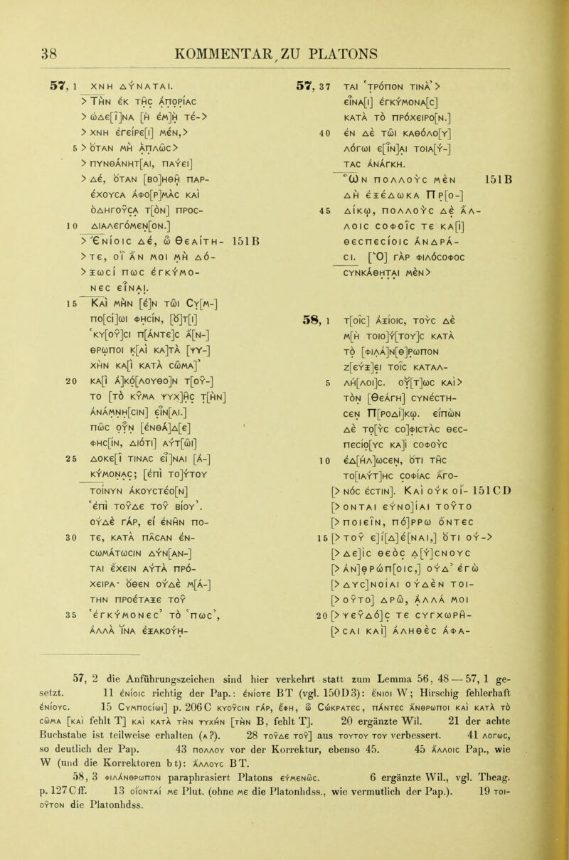 57, 1 XN H A^N ATM. > TtiN GK THC AflOPIAC > (i)Ae[T]NA [h m]H xe- > > XNH ere(pe[i] MeN,> 5 > OTAN MH XriACOC > > nYNeANHT[AI, HAYei] > Ae, OTAN [BOjHeft nAP- eXOYCA A<t>0[p]MAC KAl oAHroYCA t[6n] npoc- 10 AiAAer6MeN[oN.] >^eNI01C A^, S GeAlTH- 151B >Te, oTaN MOI MH a6- > icoc I ncoc e rKiwo- Nec etNAL 15 Kai mhn [e]N T(I)i Cy[m-] no[ci](oi *hc(n, [o]t[i] 'ky[oy]ci n[ANTe]c a[n-] epunoi i<[ai ka]ta [yy-] XHN KA[| KATA C(Sma]' 20 KA[i A]K6[A0Ye0]N T[0Y-] TO [t6 kyma yyxJhc t[hn] anamnh[cin] etN[AI.] ncoc OYN [eNeA]A[e] ' <t>Hc[!N, ai6ti] ayt[coi] 2 5 AOKe[? tinac gTJnai [a-] K^MONAC; [eni toJ^toy TOINYN AKOYCTeo[N] 'eni TOYAe toy bioy'. OYAG TAP, ei eNHN no- 3 0 Te, KATA nACAN CN- CWMATWCIN AiN[AN-] TAi exeiN AYTA np6- xeiPA- besN oyag m[a-] THN nPoeTAie toy 35 'erK'f'MONec' to 'ncoc', AAAA TnA eiAKOYH- 57,3 7 TAI 'Tp6noN tina'> eTNA[i] erKiMONA[c] KATA TO np6xeiPo[N.] 4 0 eN Ae TUI KAe6A0[Y] A6rcoi e[?N]Ai toia[y-] TAG ANArKH. ■^(jOn noAAOYc MeN 151B AH eieAcoKA TTp[o-] 45 AlKCi), nOAAO'Y'C AG AA- AOIC C04)0Tc Te KA[i] eecnecioic anapa- Cl. ['0] TAP *IA6cO<t>OC CYNKAGHTAI MeN> 58, 1 t[oTc] aiioic, toyc Ae M[h TOIO]-t'[TOY]c KATA TO [*IAA]N[e]PC0nON z[eYi]ei ToTc kataa- 5 ah[aoi]c. o¥[T]a)c KAi> TON [GeArn] CYNecTH- ceN TT[poAi]K(p. eincoN Ae to[yc co]<t>icTAC eec- neCI0[YC KA]i CO0OYC 1 0 eA[HA]cOCeN, OTI THC TO[lAiT]HC CO*IaC AHO- [> n6c ecTiN]. KAioYKoi'-151CD [>0NTAI eYNOjlAI TOYTO [>noieTN, n6]ppco oNTec 15[>T0Y e]l[A]e[N Al,] OTI 0Y-> [>Ae]ic eeoc a[y]cnoyc [> AN]epcon[oic,] oya'erco [>ayc]noiai oyacn toi- [>0yt0] apco, aaaa moi 20[>YeYA6]c Te cytxcoph- [>CAI KAl] AAHeeC A<J>A- 57, 2 die Anfuhrungszeichen siiid hier verkehrt statt zum Lemma 56, 48 — 57, 1 ge- setzt. 11 ^Nioic richtig der Pap.: ^nIots BT (vgl. 150D3): 6nioi W; Hirschig fehlerhaft ^NioYC. 15 CvMnociui] p. 206C kyoycin rXp, eit>H, (2 CciKPATec, nXNxec ANepionoi kai katA t6 cGma [kai fehlt T] kai katA thn yyxi^n [rfiN B, fehlt T]. 20 ergiinzte Wil. 21 der achte Buchstabe ist teilweise erhalten (a ?). 28 roYAe toy] aus toytoy toy vcrbessert. 41 Aoruc, so deutlich der Pap. 43 hoaaoy vor der Korrektur, ebenso 45. 45 A'aaoic Pap., wie W (uiid die Korrektoren bt): aaaoyc BT. 58, 3 *iAANepa)noN paraphrasiert Platens eY«€Nuc. 6 erganzte VVii., vgl. Theag. p. 127CAT. 13 oiontai Me Plut. (ohne «e die Platonlidss., wie vermutlich der Pap.). 19 toi- OYTON die Platonlidss.