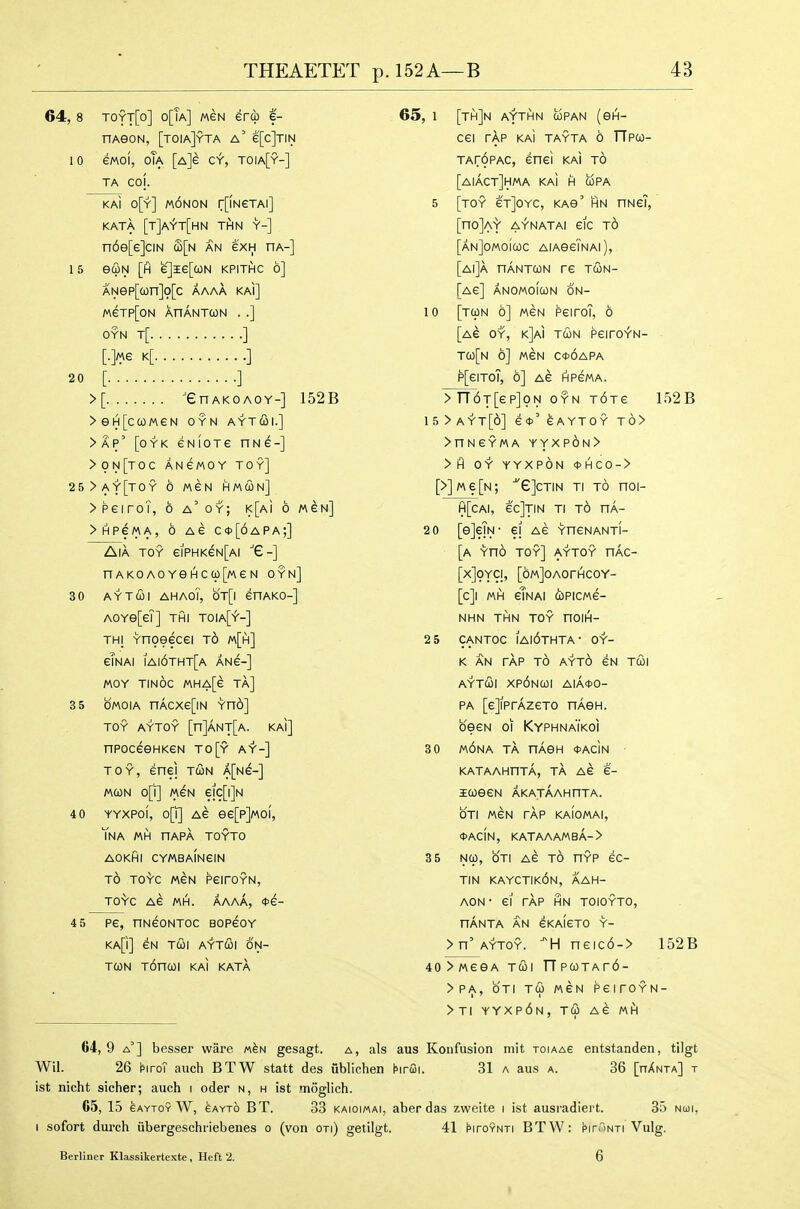 64, 8 toyt[o] o[Ta] mcn era e- nAGON, [toiaJyta a' e[c]TiN 10 ewoi, oTa [A]e c>r, toia[y-] TA COj. KAi o[y] m6non r[lNeTAl] KATA [t]AYt[hN THN Y-] n6e[e]ciN S[n an exH ha-] 1 5 euN [h e]l6[tON KPITHC 6] ANep[a)n]9[c aaaa kai] MeTP[ON XnANTMN . .] OYN T[ ] k[ ] 20 [ ] >[ 'GnAKOAOY-] 152B >eH[ca)MeN oyn ayt(3i.] >AP' [oYK eNiOTe nwe-] >0N[T0C ANeMOY TOY] 25>ay[toy 6 Mew hmun] >peiroT, 6 a'oy; K[Ai 6 men] >HPeMA, 6 Ae c*[6apa;] AlA TOY eiPHKeN[Ai nAKOAOYeHccp[MeN oyn] 30 AYTUI AHAOl, QT[\ SnAKO-] AOYe[ei] THI toia[^-] THj Ynoeecei to m[h] eTnai iai6tht[a ang-] MOY TINOC MHA[e Ta] 3 5 OMOIA nACXe[lN Yno] TOY AYTOY [n]ANT[A. KaI] npoceeHKeN to[y ay-] TOY, enei tun A[Ne-] /A(ON o[i] MeN ejc[i]N 4 0 YYXPoi, o[ir| Ae ee[p]«oi, TnA MH nAPA TOYTO AOKfil CYMBAlNeiN TO TO-^C MeN PeirOYN, TO'V'C A6 MH. AAAA, <t>e- 4 5 pe, nNeoNTOc bopgoy KA[i] eN TCOl AYT&\ ON- TcoN T6na)i kai kata 65, 1 [th]n aythn upan (eiH- cei rAp KAI tayta 6 TTpw- TAr6pAC, enei kaI to [aiact]hma kai h copa 5 [toy eT]oYC, kas' hn hngT, [no]A'i' a^'natai eic t6 [anJomoicoc AiAeeTNAi), [ai]a hantcon re tun- [Ae] ANOMOIUN 6n- 10 [tun 6] MeN peiroT, 6 [Ae OY, k]ai TUN peiro^N- TU[n 6] MeN C<t>6APA p[eiToT, 6] Ae rtpeMA. >TT6T[ep]9N OYN T6Te 152B 15>ayt[6] e<t>'eAYTOY t6> >nNeYMA yyxp6n> >fl OY YYXPON 0HCO-> [>]Me[N; ^e]cTiN Ti TO noi- H[cAI, ec]TIN TI TO HA- 2 0 [eJeTsi- ei Ae YneNANTi- [a Yno toy] AYTOY nAc- [X]9YCI, [oMjOAOrHCOY- [c]i mih etNAi upicMe- NHN THN TOY nOIH- 2 5 CANTOC IA|6tHTA- OY- K AN tAp to AYt6 eN TUI AYTUI Xp6nUI AlA<t>0- PA [eJiPrAzeTo nAen. oeeN 01 Kyphnaikoi 3 0 m6na tA nAen *AciN KATAAHnTA, TA AE e- lUeeN AKATAAHnTA. OTI MeN rAp KAIOMAI, *AciN, KATAAAMBA-> 3 5 Nu, OTI Ae TO nYP ec- TiN kayctik6n, aah- AON- ei rAp hn toioyto, nANTA AN eKAieTO Y- >n' AYTOY. -H neic6-> 152B 40>MeeA TUI npuTAr6- >PA, OTI tS> mcn peiroYN- >Ti yyxp6n, TU Ae MH 64, 9 a'] besser ware m^n gesagt. a, als aus Koiifusion mit toiaag entstanden, tilgt Wil. 26 hiroT auch BTW statt des ublichen hrffii. 31 a aus a. 36 [hAnta] t ist nicht sicher; auch i oder n, h ist moglich. 65, 15 6AYT0Y W, eAYTo B T. 33 KAioiMAi, abcF das zweite i ist ausradiert. 35 nui, I sofort durch iibergeschriebenes o (von on) getilgt. 41 piroYNTi BTW: hrriNTi Vulg. Berliner Klassikertexte, Heft 2. I