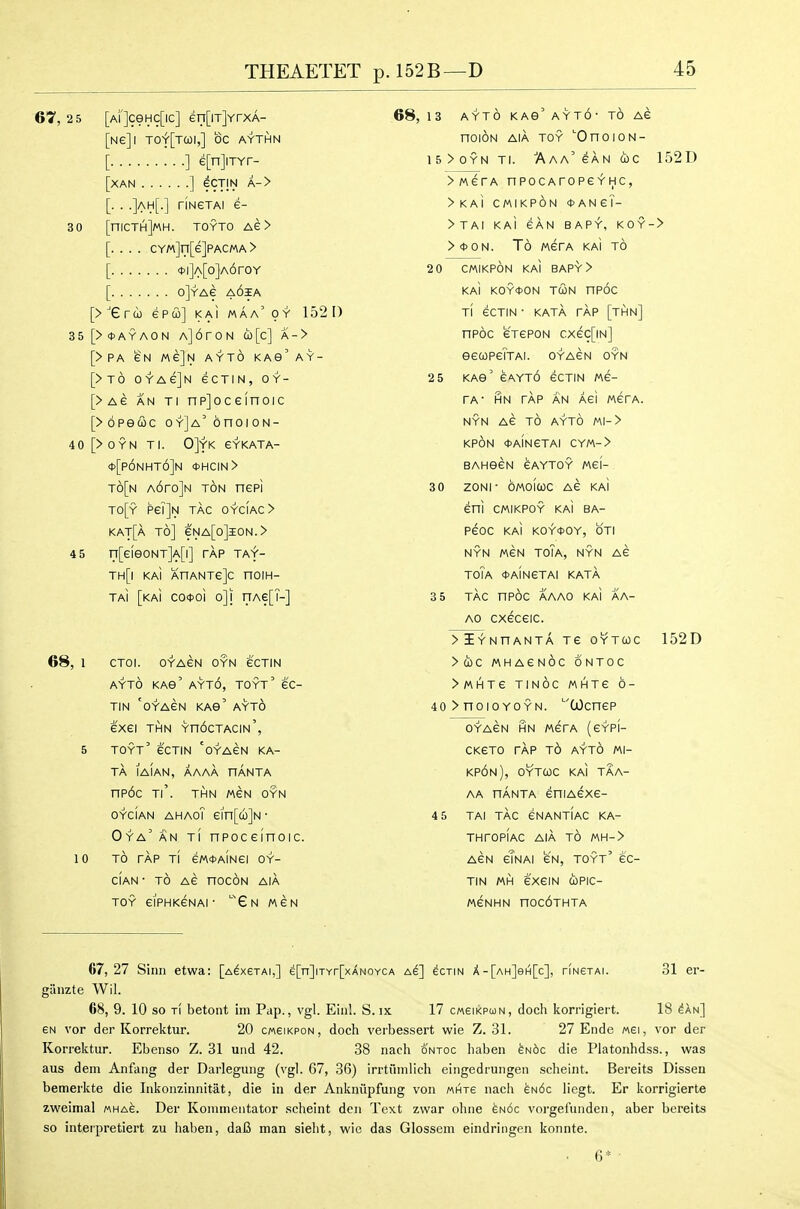 iJtlli«Aliiiil.i p. lOii Jj Lf 67, 2 5 [ai]cghc[ic] en[iTjYrxA- 68, 13 AYTO KAS AYTO TO AC [Ne]l Tof[TCOI,] OC AYTI^N nOION AIA TOY OnoioN- [ ] e[n]iTYr- 15>0YN TI. AaA can (0 C [XAN ] eCTIN A-> >MerA npocAropeYHc, [. . .]ah[-] riNeTAi e- >KAI CMIKPON 0ANei- 30 [niCTH]MH. TOYTO AE > >TAI KAI CAN BAPY, KOY- s [. . . . CYM]n[e]PACMA> >*0N. To MCrA KAI TO [ <t>l]A[0]A6r0Y 2 0 CMIKPON KAI BAPY > [ oJyag a6ia KAI K0Y4>0N TCON TIPOC [> trco epco] kai maa oy 15^1) TI eCTIN • KATA TAP [THN] 35[><j>ayaon A]6roN a)[c] a-> npoc CTCPON cxec[iN] [> pa eN Me]N AYTO KAS' AY- SeCOPeiTAI. OYACN OYN [>t6 oyagJn ecTiN, oy- 2 5 KAe eAYT6 eCTIN /AC- [>Ae AN Ti np]oceinoic TA' HN TAP AN ACI MCfA. [>6pe(i>c oY]A'6noioN- NYN AC TO AYTO Ml- > 40 [>OYN TI. 0]YK eYKATA- KPON <t>AINCTAI CYM-> *[p6nht6]n *hcin> BAH9CN CAYTOY MCI- t6[n AorojN TON nepi 3 0 ZONI ■ OMOICOC AC KAI TO[y Pe?]N TAG OYCIAC> eni CMIKPOY KAI BA- kat[a to] eNA[o]lON.> PCOC KAI KOY<t>OY, OTI 4 5 n[eieONT]A[l] tap TAf- NYN MCN ToTa, NYN AC TH[| kai AHANTeJC HOIH- ToTa OaInCTAI KATA TAi [kai co<t>oi o]i nAe[T-] 3 5 TAC np6c AAAO KAI AA- Ao cxeceic. >iYNnANTA TC OYTCOC 68, 1 CTOI. OYAGN OYN eCTIN >Oi)C MHACNOC ONTOC AYTO KAG' AYt6, TOYt' EC- >MHTe TINOC MHTG 6- TIN OYAEN KAe' AYT6 40 > TTOlO YOYN. '''(jOcnCP exei thn YndcTACiw', OYACN HN MCTA (CYPI- 5 TOYT eCTIN OYAGN KA- CKCTO TAP t6 AYTO Ml- TA lAIAN, AAAA TIANTA kp6n), oytqc kai taa- nP6c TI . THN MEN OYN AA TTANTA eniACXC- OYCiAN AHAOl ein[a)]N • 4 5 TAI TAC CNANTIAC KA- Oya'an TI npoceinoic. THrOPlAC AIA TO MH-> 10 TO TAP tI e/AdJAINei OY- ACN cTnAI CN, TOYT' CC- CIAN * TO AC nOCON AIA TIN MH CXeiN COPIC- TOY eiPHKCNAI ■ ''Gn MCN MCNHN nOc6THTA 67,27 Sinn etwa: [a^xstai,] e[n]iTYr[xANOYCA as] ecrm X-[ah]6h[c], riNexAi. 31 er- giinzte Wil. 68, 9. 10 so TI betont im Pap., vgl. Ein!. S. ix 17 cw6ikpun, doch korrigiert. 18 ^an] eN vor der Korrektur. 20 cweiKPON, doch verbessert wie Z. 31. 27 Ende wei, vor der Korrektur. Ebenso Z. 31 uiid 42. 38 nach ontoc haben eN6c die Platonhdss., was aus dem Anfang der Darlegung (vgl. 67, 36) irrtumlich eingedrungen scheint. Bereits Dissen bemerkte die Inkonzinnitilt, die in der Ankniipfung von mhte nacii eu6c liegt. Er korrigierte zweimal «ha6. Der Konimentator .scheint den Text zwar ohiie m6c vorgefunden, aber bereits SO interpretiert zu haben, daB man sieht, wie das Glossem eindringen konnte. • 6*