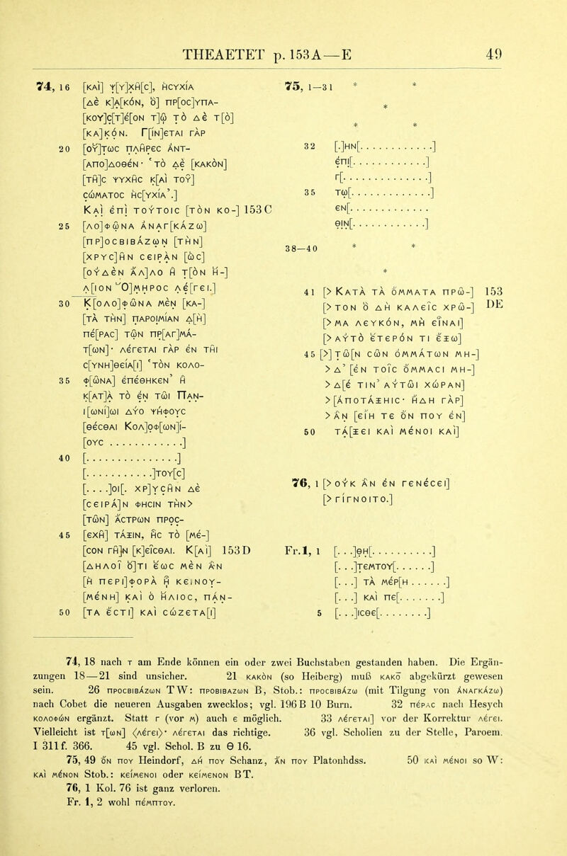 74, 16 [kAI] y[Y]XH[c], HCYXIA [ag k]a[k6n, b] np[oc]YnA- [KOY]c[T]e[oN tJco t6 Ae t[6] [kaJkON. r[iN]eTAI TAP 2 0 [oyJtQC llAHPeC ANT- [Ano]AoeeN • ' to ag [kakon] [TH]c YYXHC K[Ai toy] CCOMATOC HC[YxiA'.] Kai enj TOYToic [ton ko-] 153C 25 [A0]<t>(i)NA ANAr[KAZC0] [nP]0CBIBAZ(pN [THN] [xpycJhn ceiPAN [cbc] [oYAeN aa]ao hi t[6n H-] A[i0N ''0]MHPOc Ae[rei.] 30 l<[OAO]<t>C0NA MEN [kA-] [ta thn] nAPOIwiAN a[h] ne[PAc] TiIiN np[Ar]MA- T[a)N]- AereTAi tap eN thi c[YNH]ee(A[i] 'ton koao- 3 5 <j>[cona] eneeHKeN' h k[at]a to eN Tcol TTan- l[a)Nl]cOI AYO YH*0YC [eeceAi Koa]o*[o)n]i- [OYC ] 40 [ ] [ ]toy[c] [.. . .]oi[. xp]ychn Ae [CGIPaJn 0HCIN THN> [tun] actpcon nP9C- 4 5 [exfi] TAIIN, fic to [MC-] [con rfijivi [K]eTceAi. K[ai] 15BD [ahaoT b]Ti euc mcn a-n [h nepi]<t)OPA H KeiNOY- [MGNH] KaI 6 HAIOC, han- 50 [ta e'CTl] KAI C(OZeTA[l] 75, 1—31 3 2 [.]hn[ ] ] r[ ] 3 5 T(p[ ] €N[ ] 38—40 * * 41 [> Kata ta ommata npw-] 153 [>TON b AH KAAeTc XPU-] [>MA AEYKON, MH eTnai] [> A Y T 6 e T e p 6 N t i e i (o] 45[>]T(2i[N cun ommatun «h-] >a'[6N ToTc OMMACI MH-] >A[e tin'aytcoi xupan] >[AnOTAIHIC- HAH TAP] >AN [e'lH Te ON noY en] 50 TA[iei KAI MeNoi kai] 7G, I [>oYK AN eN reNecei] [> rlrNoiTc] Fr.l, 1 [...]eH[ ] [. . .]TeMTOY[ ] [. . .] TA MeP[H ] [• • •] KAI ne[ ] 5 [■ • Oice^ ] 74, 18 nach t am Ende konnen ein oder zwei Buchstaben gestaiiden haben. Die Ergaii- zungeu 18 — 21 sind unsicher. 21 kakon (so Heiberg) inuB kako abgekiirzt geweseu sein. 26 npocBisAzMN TW: nposiBAzuN B, Stob.: npocBisAzco (mit Tllgung von XNArKAzcj) nach Cobet die neueren Ausgaben zwecklos; vgl. 196 B 10 Burn. 32 n^PAC nacli Hesych K0A0<t>6N ergiinzt. Statt r (vor «) auch 6 moglich. 33 AdrexAi] vor der Korrektur Aerei. Vielleicht ist t[o)n] <(A^rei> AersTAi das richtige. 36 vgl. Scholien zu der Stelle, Paroeni. I 311 f. 366. 45 vgl. Schol. B zu 9 16. 75, 49 ON noY Heindorf, ah noY Schanz, an hoy Platonhdss. 50 xai menoi so W; KAI wdNON Stob.: KeiMENoi oder KeiMSNON BT. 76, 1 Kol. 76 ist ganz verloren. Fr. 1, 2 wohl neMHTOY.