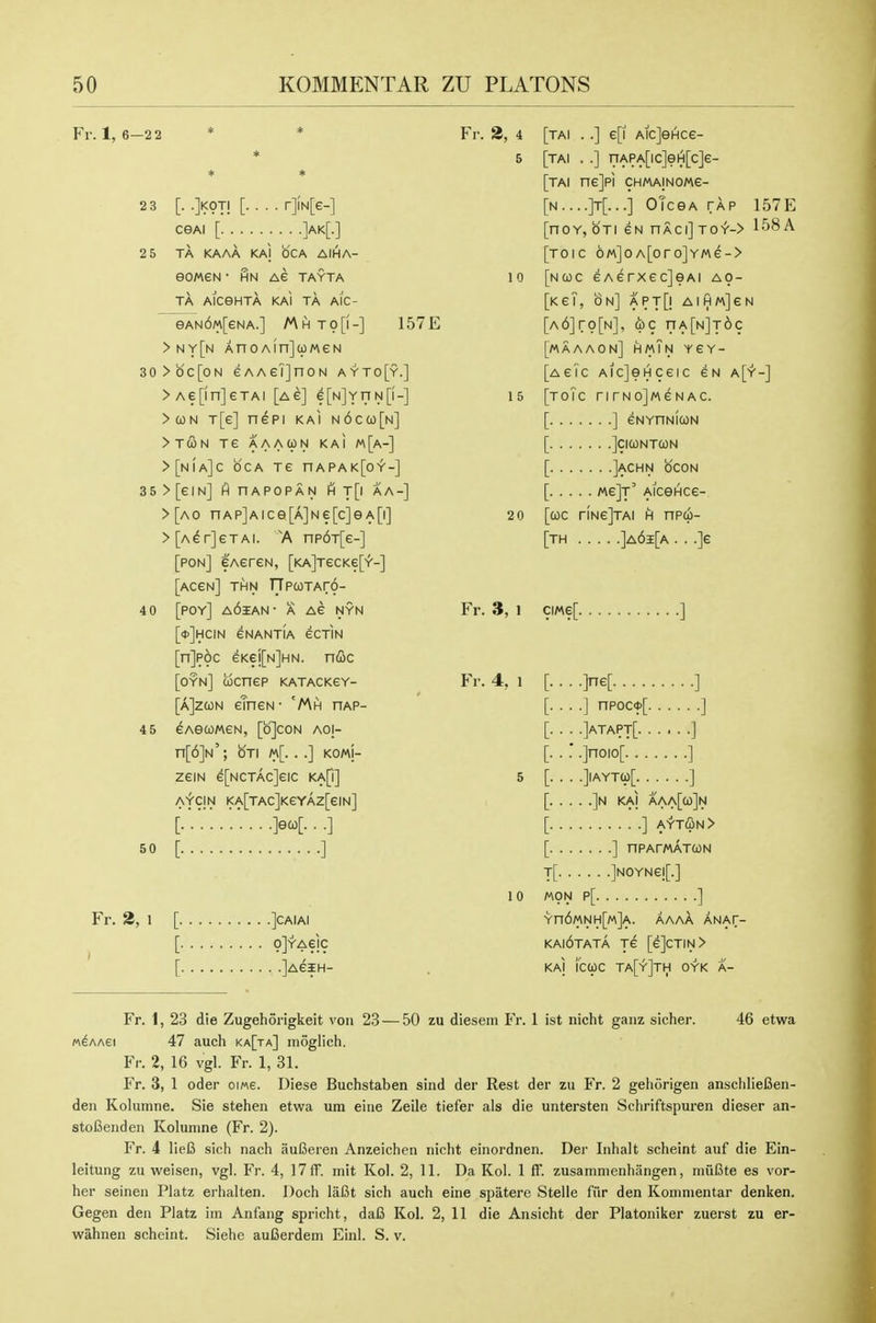 Fr. 1, 6—2 2 2 3 [. .jKOTj [. . . . r]fN[e-] ceAi [ ]ak[-] 2 5 TA KAAA KAl OCA AIHA- eOMeN• HN A€ TAYTA TA AlCGHTA KAl TA AIC- eAN6M[eNA.] Mhto[i-] 157E >ny[n AnoAinJojMeN 30>oc[oN eAAeTjnoN ayto[y.] >Ae[in]eTAl [ag] e[N]YnN[i-] >(0N T[e] n^pi KAl N6ca)[N] >TCON Te AAACpN KAl M[a-] >[n!a]C oca TC nAPAK[0'r'-] 35>[eiN] finAPOPAN HT[| AA-] >[ao nAP]Aice[A]Ne[c]ea[i] >[A^r]eTAi. A np6T[e-] [pon] CAereN, [KA]TecKe['Y'-] [accn] thn npcoTAr6- 4 0 [POY] a6iAN- a AG NYN [■dJhcin CNANTIA eCTIN [n]p6c eKei[N]HN. nfic [oyn] cocnep katackcy- [a]zcon cTncN- 'Mh hap- 4 5 eAeCOMCN, [b]C0N aoi- n[6]N'; oTi m[. . .] KOMj- zeiN e[NCTAc]eic ka\\] AfCIN l<A[TAC]KeYAZ[€IN] [.'..'..'.'... .]eco[. . .] 50 [ ] Fr. 3, 1 [ ]CAIAI r olYAeic r lAeiH- Fi-. 2, 4 [tai . .] e[i AicJeHce- 5 [tai . .] riAPA[ic]eiH[c]e- [tai ne]pi chmainomc- [n....]t[...] OTceA TAP 157E [noY, Sti ew nACi] toy-> 158 A [toic 6m]oA[oro]YMe-> 10 [ncoc GAerxecjeAi ao- [KeT, on] APTQ AlHMjeN [A6]ro[N], (be nA[N]T6c [maaaon] hmTn ycy- [acTc AicJeHceic cn a[y-] 15 [toTc nrNojMeNAc. [ ] eNYnNICON [ ]ci(ontcon [ ]achn ocon [ mgJt' AiceHce- 2 0 [coc riNejTAi h npco- [th ]a6i[a . . .]e Fr. 3, 1 ciMe[ ] Fr. 4, 1 10 ■ -JneL ] . .] npoc<t>[ ] . .]atapt[ ] ' .]noio[ ] . .]|AYT9[ ] . . .]N KAl AAA[a)]N ] ayt(Sn> ] nPArWATCON T[ ]NOYNe![.] A\ON P[ ] Yn6MNH[M]A. AAAA ANAf- kai6tata je [e]cTiN> KAl i'cojc ta[y]th oyk a- Fr. 1, 23 die Zugehorigkeit von 23 — 50 zu dieseni Fr. 1 ist nicht ganz sicher. 46 etwa M^AAEi 47 auch ka[ta] moglich. Fr. 2, 16 vgl. Fr. 1, 31. Fr. 3, 1 oder oi«6. Diese Buchstaben sind der Rest der zu Fr. 2 geliorigen anschliefien- den Kolumne. Sie stehen etwa um eiiie Zeile tiefer als die untersten Schriftspuren dieser an- stoCenden Kolunine (Fr. 2). Fr. 4 lieB sich nach auBeieii Anzeichen nicht einordnen. Der Inhalt scheint auf die Ein- leitung zu weisen, vgl. Fr. 4, 17 ff. mit Kol. 2, 11. Da Kol. 1 ff. zusammenhangen, miifite es vor- her seinen Platz erhalten. Doch laCt sich auch eine spatere Stelle fiir den Koinnientar denken. Gegen den Platz im Anfang spricht, daB Kol. 2, 11 die Ansicht der Platoniker zuerst zu er- wahnen scheint. Siehe auCerdem Einl. S. v.