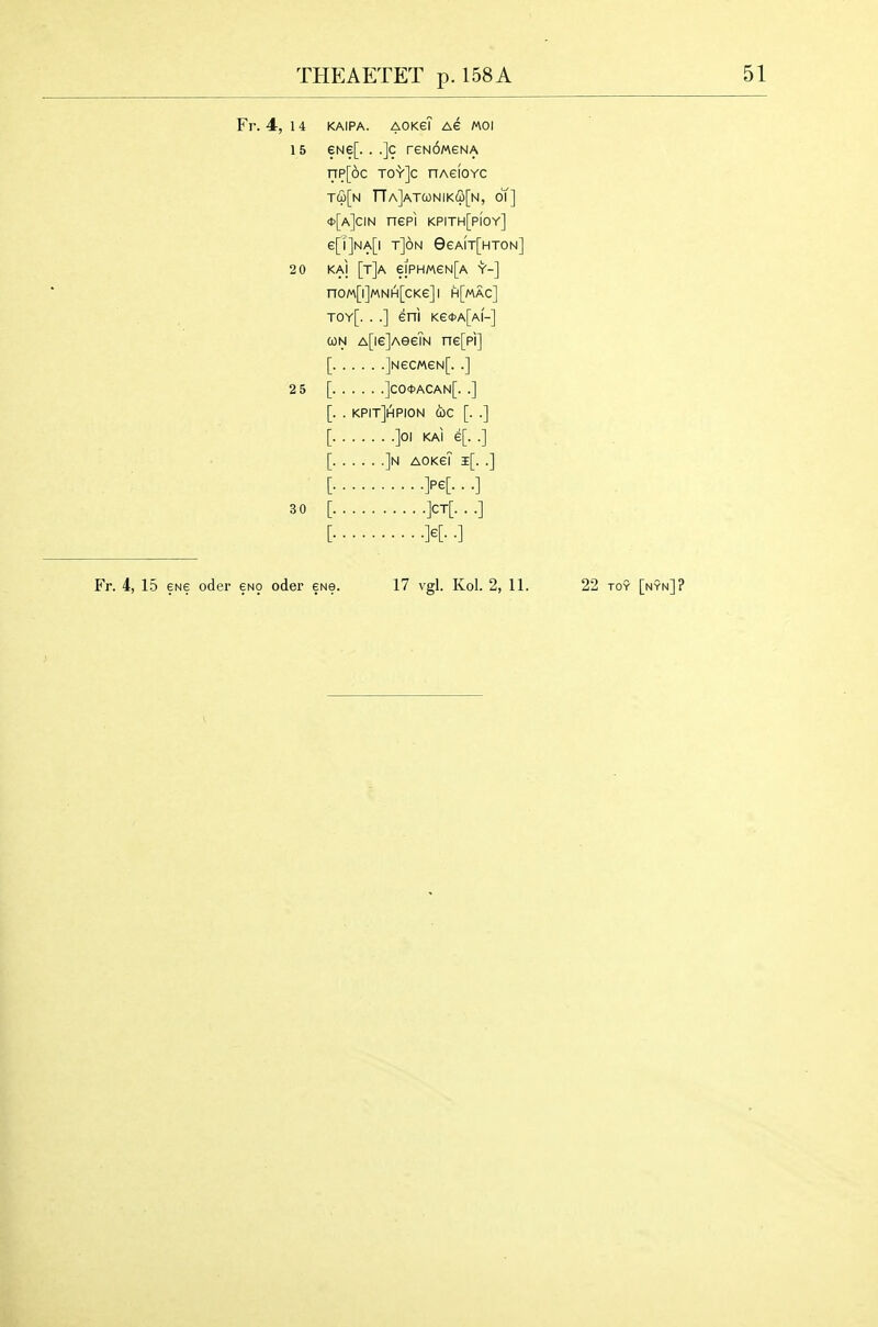 Fr. 4, 14 KAIPA. aokgT Ae moi 15 eNe[. . .]c reNOMGNA T7P[6c TO'VJc nAeioYC TCp[N nA]ATCONIK(S[N, ot] *[a]cin nepi kpith[pioy] e[l]NA[l T]6n 9eA[T[HT0N] 20 KAI [t]A ejpHMeN[A Y-] noM[i]MNH[cKe]i h[mac] toy[. ..] eni Ke<t>A[Ai'-] CON A[ie]A0eTN ne[pi] [ ]Nec«eN[. .] 2 5 [ ]CO0ACAN[. .] [. . kpitJhpion CbC [. .] [ ]0I KAI 6[. .] [ ]n aokgT i[. .] [ M- ■ ■] 30 [ ]CT[. . .] [ K- •] Fr. 4, 15 ENe oder 6no oder 6Ne. 17 vgl. Kol. 2, 11. 22 toy [nyn]?