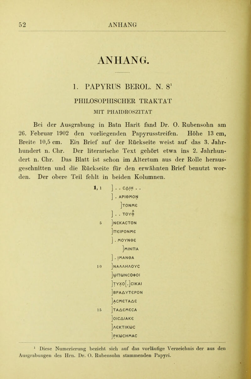 ANHANG. 1. PAPYRUS BEROL. N. 8' PHILOSOPHISCHER TRAKTAT MIT PHAIDROSZITAT Bei der Ausgrabung in Batn Harit fand Dr. 0. Rubensohn am 26. Februar 1902 den vorliegenden Papyrusstreifen. Hohe 13 cm, Breite 10,5 cm. Ein Brief auf der Riickseite weist auf das 3. Jahr- hundert n. Chr. Der literarische Text gehort etwa ins 2. Jalirhun- dert n. Chr. Das Blatt ist schon im Altertum aus der Rolle heraus- geschnitten und die Riickseite fur den erwahnten Brief benutzt wor- den. Der obere Teil fehlt in beiden Kolumnen. 1,1 ] . . CAIH . . ] . APieWON ] . . TOYe 5 jNGKACTON jneiPONMe ].MOYNee ] . IMANeA 1 0 Jnaaahaoyc ](pnuNCO*oi ]tyxo[.]cikai JsPAAYTePON jACMGTAAe 15 JjAAewecA ]01CAIAKe ]AeKTIKWC ]PK(JI)CHMAC ' Diese Numerierung bezieht sich auf das vorlaufige Verzeichnis der aus den Ausgrabungen des Hin. Dr. O. Rubensohn stammenden Papyri.