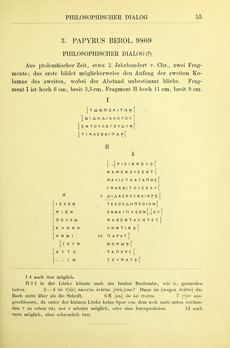 3. PAPYRUS BEROL. 9869 PHILOSOPHISCHER DIALOG (?) Aus ptolemaischer Zeit, etwa 2. Jahrhundert v. Chr., zwei Frag- mente; das erste bildet moglicherweise den Anfang der zweiten Ko- lumne des zweiten, wobei der Abstand unbestimmt bliebe. Frag- ment I ist hoch 6 cm, breit 5,5 cm, Fragment II hoch 11 cm, breit 9 cm. JjCONnePlTHN^ ]a)lAHAIAAOrOY[ ]eNTOYAOrOYAYN[ ]TlMACeAinAp[ II a I e X 0 N M I 0 N FT 0 A A 0) K A H e H H N CO I ] r 0 Y N A Y T 0 ..10) [. .]PICINM0Y0[ NAMeNOYCeNT[ MAAICTAArAnHc[ rMAKAITOYCeAY[ 5 AIAACKeC6AIKP0[ TeAOCAHnPOION[ ONAeinAeoN[.]oY[ MAeONTACHTeT[ A H N T 1 N A [ 10 n A P A T [ N 0 M CO N [ T A n e p r [ T e Y M A T A r I 4 auch riAN moglicli. \lh\ in der Liicke konnte audi ein breiter Bnclistabe, wie k, gestanden liaben. 2-—4 gn t[o?c] maaicta ArAnHC [nPA-]rMA? Dann ist (wegen ArAnH) das Buch nicht alter als die Schrift. 6 ff. [kai] on Aei nAeoN. 7 [t]oy aus- geschlossen, da unter der kleinen Litcke keine Spur von deni wait nacli unten reichen- den T zu sehen ist; nur c sclieint moglich, oder eine Interpunktion. 12 aucli nePN moglich, aber schwerlich nepi.