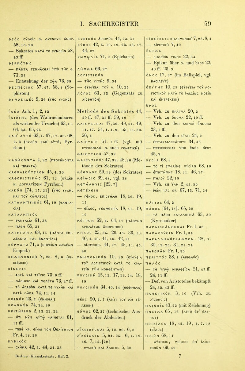 eeoc o-fAsic e. A-fcNOYC XNep. 58, 16. 29 — Sokrates katA to erNoeTN 58, 43 ff. ee p« 6t H c — nXNTA reNNAceAi Vno thc e. 73,31 — Entstehung der zua 73, 39 eecnecioc 57,47. 58,8 (So- phisten) evMoeiAec 9,36 (thc yyxhc) I A ^ a Anh. 1; 2, 12 I A 16 T H c (des Wahrnehnibaren als wirkender Ursaclie) 63,11. 64, 33. 65, 25 K A e' A'i-Td 63,4. 67,17. 36. 68, 2. 3 (o'i-AeN KAe' aVt6, Pyr- rlioii.) KAeHKONTA 4,22 (nPOCHKONTA KAI nPAKTA) K A eo A I K COTe P 0 N 45,4.30 KAeOPICTIKCOC 61, 12 (o-t-ASN K. AorMATizeiN Pyrrhon.) kak6n [74, 17. 2i] (thc yyxhc ka] toy cumatoc) KATAAHRTIKdc 61,19 (*ANTA- cia) KATAAHnT6c — *antac(a 61, 36 — nXen 65, 31 KATHrOPIA 68,45 (nANTA ^ni- AexETAI TAC eNANTIAC) K6PMATA 71,3 (eHPeiUN MeA^OON Emped.) KHAe/AONIKH 7,28. 8,6 (oi- Ke(cocic) k( N H CIC — *opA KAI tpTyic 73, 6 fF. — MXencic KAI weAETH 73, 47ff. — TO XrAebN kata Te yyxhn kai KATA CUMA 74, 11.14 KO I N 6 C 23, 7 (eNNOIAl) K 0 A 0 * (i N 74, 24. 30 K P IT H P I 0 N 2, 1 3. 22. 24 b'TI NYN AYtG *aIn6TAI 61, 17 if. — nepi KP. elNAi ton Geaithton Fr. 4, 18. 26 KYBIk6c •— cxhma 42, 3. 44, 24. 33 Berliner Klassikertexte, Heft 2. kybik6c Xpie«6c 44,23.31 KYBOC 42, 5. 10. 19. 23. 43. 47. 44, 2 7 KurtcpAiA 71,9 (Epicharm) a H M M A 66, 2 7 A0riCTIK6N THC YYXHC 9, 34 — e'r-<t>YeiAI TOY A. 10, 2 5 A6roc 63, 33 (Gegensatz zu AlCeHTdN) Methode des Sokrates 44, 50 ff. 47, 35 ff. 59, 19 MAie-^eceAi 47,30. 48,4i. 49, 11. 17. 54, 1. 4. 9. 55, 15. 39. 56, 4 MAieYcic 51, iff. (vgl. niit CYrKOMiAH, s. audi recopriKH) M A I e Y T I K H 52, 32 M AI e YTi k6c 47,32. 48,26 (Me- thode des Soki'ates) MeeoAOC 59,19 (des Sokrates) « e (00 c I c 69, 48, vgl. 38 m6tXahyic [22, 7] MeTexein — reNoc, dnicTHMH 18,39. 19, 15 — eTaoc, reooweTPiA 18, 41. 19, 19 M^TPON 62,4. 64,17 (nANTUN xphmXtun XHepomoc) MHKOC 25,35. 26,48. 33,10. 40, 4. 40. 41, 46. 42, 51 — stereom. 44, 27. 45, 11. 45. 60 «nh«onik6n 10, 29 (e-f^VeiA TOY AOnCTIKOY KATA TO KPA- TeTn tun NOHe^NTUN) MOYCIKH 15,12. 17,14.24. 18, 1 9 moycik6n 34,40.44 (eeuPHMA) N eo c 50,4.7 (anti toy mh Te- asion) n6«oc 62,37 (teclmischer Aus- druck der Abderiten) oiKeioYceAi 5,18.20. 6,8 0IK6i(i)CIC 5, 24. 25. 6, 4. 19. 46. 7, 15. [20] <I>YCIKH KAI AAOrOC 5, 38 OIKefuCIC KHA6M0NIKH 7, 26. 8, 4 AjpeTIKH 7, 40 0 N 0 M A — cHA\eT6N TiNoc 22, 34 — Epikur iiber 6. und b'poc 22, 40 ff. 23, 3 oNoc 17, 3 7 (im Ballspiel, vgl. BACIAe^c) 6hYTHC 10,2 5 (eY<t>YeiA TOY AO- nCTIKOY KATA TO PAIAIOJC NOETn KAI ^NTPdxeiN) b p 0 c — Vrh. zu npATMA 20, 2 — Vrh. zu ONOMA 22, 40 ff. — Vrh. zu den koinaI eNNoiAi 23, 1 ff. — Vrh. zu den ei'AH 24, 2 — enTAKAiACKAnoYC 34, 4 6 — nepi^xeceAi Yno bnoc opoy 45,9 o-r-cf A 68, 8 TO Tl e«it>AINei O'rCIAN 68, 10 — enicTHMHc 18,21. 46,2 7 — nHAo? 22, 19 — Vrh. zu YAH 2, 45. 5 0 — peiH TAC OY. 67, 43. 71, 24 n X r I 0 c 64, 2 n A e 0 c [64, 14]. 65, 28 — TA nXen kataahhtA 65, 30 (Kyrenaiker) HAPAiceANeceAi Fr. 1,36 nAPAKOY€IN Fr. 1,34 n A P A A A H A 6 r P A « M 0 N 28, 7. 30, 12. 25. 31, 21. 24 n Apo pX N Fr. 1, 35 nepiTT6c 38,7 (Xpiewdc) n H A 6 c — rfl ^rpG *YPAeeTcA 21, 47 ff. 24, 11 ff.' — Def. von Aristoteles bekiimpft 24, 32.43 ff. nAHKTiK6N 3, 10 (Vrh. zu AfceHcic) n A I N e (c 43,22 (mit Zeichnung) nNSYMA 65, 16 (ayt6 i*' feAY- toy) noiKIAOC 18, 42. 19, 4. 7. 18 (elAoc) no I 6 N 68, 14 — A^iHcic, Meioicic dn' iaIojc noi(2N 69, 49 7