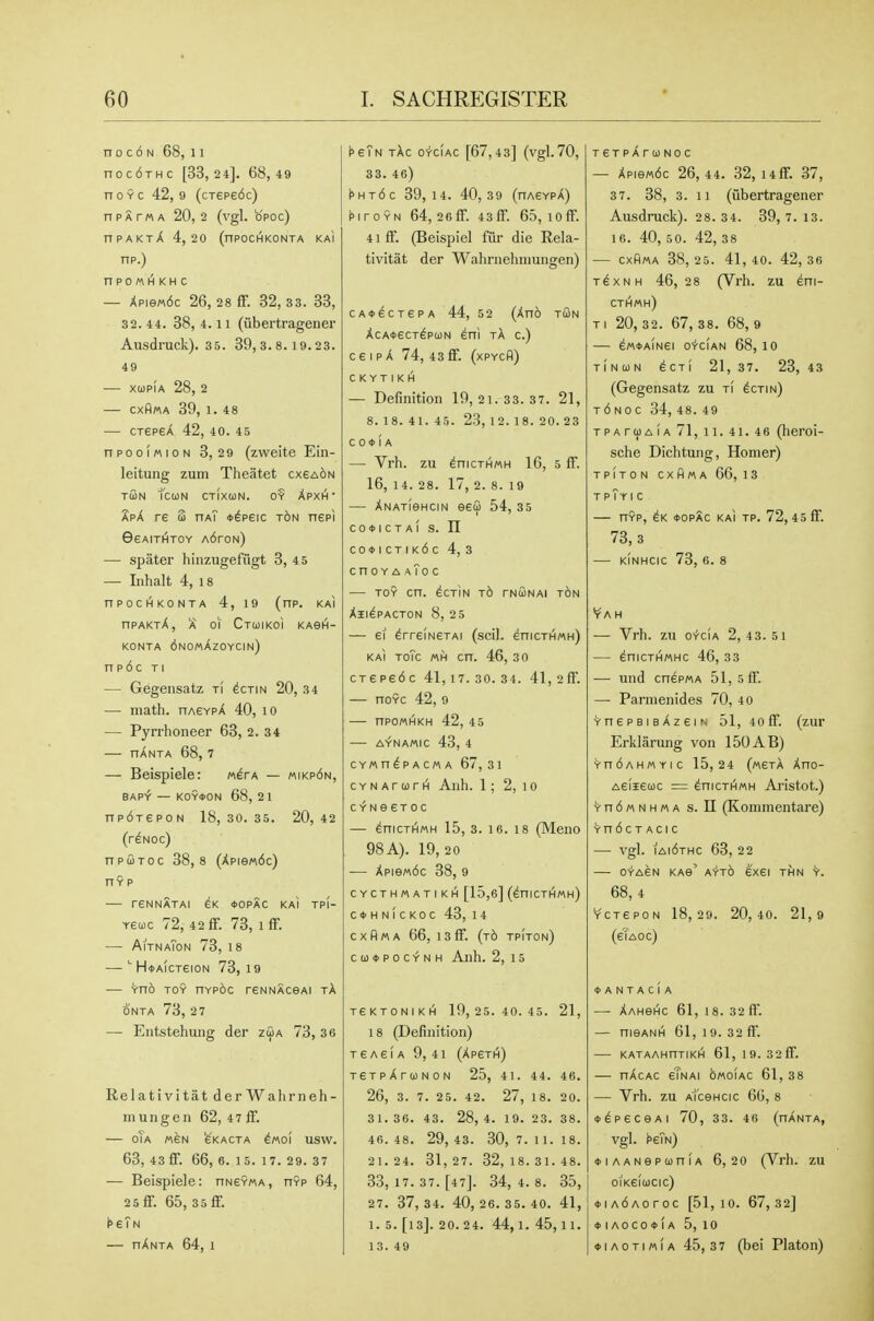 n 0 c 6 N 68, 11 noc6THc [33,24]. 68,49 n 0 9 c 42, 9 (cTepe6c) nPATMA 20,2 (vgl. opoc) nPAKxX 4,20 (nPOChlKONTA kaI np.) nPOMH KH C — Xpie«6c 26, 28 ff. 32, 33. 33, 32. 44. 38, 4. 11 (iibertragener Ausdruck). 3 5. 89,8.8. 19.23. 49 -— xupia 28, 2 — CXflWA 39, 1. 48 — CTSPSX 42, 40. 45 npooiMioN 3, 29 (zvveite Ein- leitung zum Theatet cx6a6n tSn Tcun ctixoon. 0? Xpxh' apX re 3 haT *^p£ic t6n nepi 06AITIHTOY A6rON) — spater hinzugefiigt 3, 4 5 — Lihalt 4, 18 nPOClHKONTA 4, 19 (np. KAI npAKjX, A of Ctuikoi kagh- KONTA 6nO«AzOYCIN) n p 6 c TI — Gegensatz ti ^ctin 20, 3 4 — math. hasypX 40, lO — Pyrrhoneer 63, 2. 34 — hAnta 68, 7 — Beispiele: werA — «ikp6n, BAP'f — KOY*ON 68, 21 npdrepoN 18, 30. 35. 20, 42 (r^Noc) npuToc 38,8 (Xpie«6c) HYP rSNNATAI eK *OPAC KAI Tp(- Yeojc 72, 42 ff. 73, 1 ff. — AitnaTon 73, 18 — H*AicTeioN 73,19 -— Vno TOY nYp6c rsNNAceAi tA ONTA 73, 2 7 — Entstehuiig der zSa 73, 36 Relativitat derWalirneh- mungen 62, 47 ff. — oTa «feN fe'KACTA ino'i usw. 63, 43 ff. 66, 6. 1 5. 1 7. 29. 37 — Beispiele: hneyma, hyp 64, 25 ff. 65, 35 ff. t>eTN — hAnta 64, 1 ^sTn tAc o^ciac [67,43] (vgl.70, 33. 46) I»ht6c 39, 14. 40,39 (hagypA) hroYN 64, 26ff. 43ff. 65, loff. 4iff. (Beispiel fiir die Rela- tivitat der Wahriiehiimiigen) cA*6CTePA 44, 5 2 (Ano tun AcA4>ecT^pci)N eni tA c.) ceipA 74, 43ff. (xpych) C K Y T I K H — Definition 19, 21. 33.37. 21, 8.18.41.45. 23, 12.18.20.23 COOIA — Vrh. zii enicTHMH 16, 5 ff. 16, 1 4. 28. 17, 2. 8. 19 — ANATieHciN eefi 54, 35 co<t>icTA( s. n C0<t>ICTIK6c 4, 3 cnoYA aToc — TOY cn. ecTiN t6 tnoonai ton All^PACTON 8, 25 — 61 ^rreiNeTAi (scil. enicTHWH) KAI ToTc cn. 46, 3 0 CTepe6c 41,17.30.34. 41, 2ff. — noYc 42, 9 — npoMHKH 42, 45 A-TNAMIC 43, 4 CYWndPACMA 67, 31 CYNArurH Anh. 1; 2, lo CYNeeToc — ^nicTHMH 15, 3. 16. 18 (Meno 98A). 19,20 — Apie«6c 38, 9 CYCTHMATI KH [15,6] (^niCTHMH) c*hn1ckoc 43, 14 cxfiMA 66, i3ff. (t6 tpIton) ca)<i>pocYNH Anh. 2,15 TeKTONIKH 19, 25.40.45. 21, 18 (Definition) TEASIA 9, 41 (Ap6TI^) TGTpArOONON 25, 41. 44. 46. 26, 3. 7. 25. 42. 27, 18. 20. 31. 36. 43. 28, 4. 19. 23. 38. 46. 48. 29, 43. 30, 7. 11. 18. 21. 24. 31, 27. 32, 18.31. 48. 33, 17. 37. [47]. 34, 4. 8. 35, 27. 37,34. 40,26.35.40. 41, 1. 5. [13]. 20. 24. 44,1.45,11. 13. 49 T€TpArOONOC — Apie«6c 26, 44. 32, i4ff. 37, 37. 38, 3. 11 (iibertragener Ausdruck). 28. 34. 89, 7. 13. 16. 40, 5 0. 42, 3 8 — CxRma 38,25. 41,40. 42,36 T6XNH 46, 28 (Vrh. zu eni- cthmh) TI 20, 32. 67, 38. 68, 9 ^M^AINei O'r'CIAN 68, 10 TINUN eCTI 21, 37. 23, 43 (Gegensatz zu t! sctin) T6N0 c 34, 48. 49 TPAruAiA 71, 11. 41. 46 (lieroi- sche Dichtung, Homer) TPITON CXHMA 66, 1 3 T pTyIC nYP, *OPAC KAI TP. 72, 4 5ff. 73,3 KINHCIC 73, 6. 8 'r A H — Vrh. zu oV-ciA 2,43.5 1 ^niCTHMHC 46, 33 — und cnepMA 51,5ff. — Parmenides 70, 40 ^nepBisAzeiN 51, 4off. (zur Erklarmig von 150AB) Yn6AH«Yic 15,24 (nerX Ano- Aelieuc = ^nicTt^MH Ai'istot.) Vn6«NH«A s. n (Kommentare) YndCTAClC — vgl. iai6thc 63, 2 2 — o-rA6N KAe' ayto 6X61 thn v. 68, 4 YCT6P0N 18,29. 20,40. 21,9 (6Ta0c) ♦ a N T A C i a — AAHeHC 61, 18. 32 ff. — nieANH 61, 19. 32 ff. KATAAHnTIKH 61, 19. 32 ff. — nAcAc 6Tnai omoiac 61, 38 — Vrh. zu AiceHCic 66, 8 <t>^p6ceAi 70, 33. 46 (nANTA, vgl. ^eTN) ♦ lAANepuniA 6,20 (Vrh. zu 0IK6la)Clc) ♦ iA6Aoroc [51,10. 67,32] ♦ lAOCOtlA 5, 10 ♦ lAOTiMiA 45,37 (bei Platon)