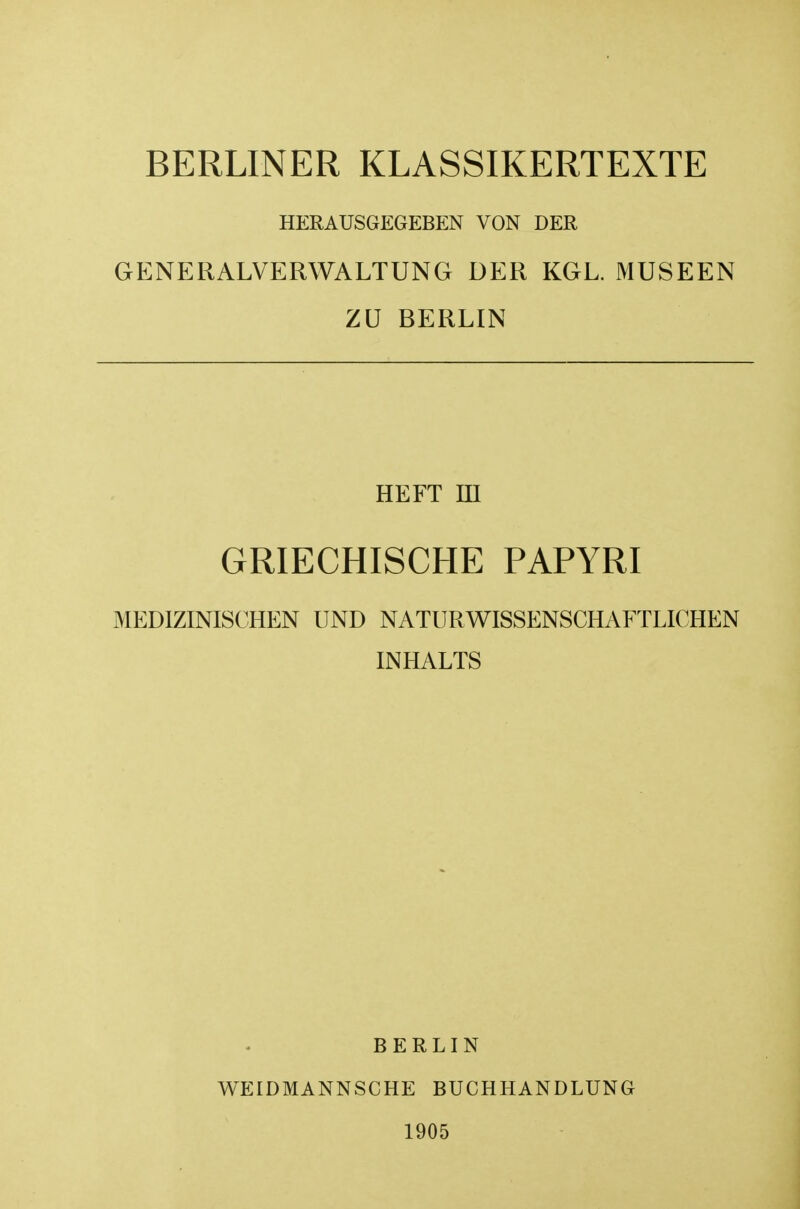 BERLINER KLASSIKERTEXTE HERAUSGEGEBEN VON DER GENERALVERWALTUNG DER KGL. MUSEEN ZU BERLIN HEFT m GRIECHISCHE PAPYRI MEDIZINISCHEN UND NATURWISSENSCHAFTLICHEN INHALTS BERLIN WEIDMANNSCHE BUCHHANDLUNG 1905