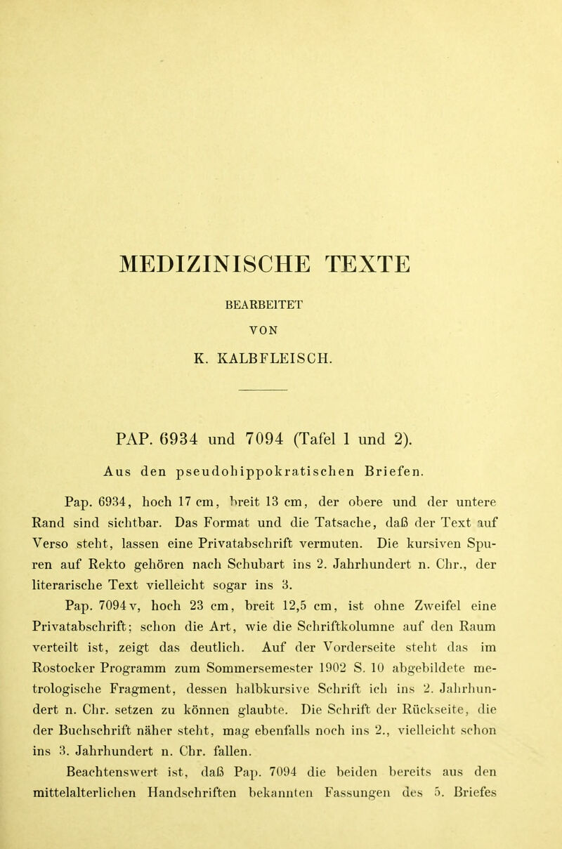 MEDIZINISCHE TEXTE BEARBEITET VON K. KALBFLEISCH. PAP. 6934 und 7094 (Tafel 1 und 2). Aus den pseudohippokratischen Briefen. Pap. 6934, hoch 17 cm, hreit 13 cm, der obere und der untere Rand sind sichtbar. Das Format und die Tatsache, dafi der Text auf Verso steht, lassen eine Privatabschrift vermuten. Die kursiven Spu- ren auf Rekto gehoren nach Schubart ins 2. Jahrhundert n. dir., der literarisclie Text vielleicht sogar ins 3. Pap. 7094V, hoch 23 cm, breit 12,5 cm, ist ohne Zweifel eine Privatabschrift; schon die Art, wie die Schriftkolumne auf den Raum verteilt ist, zeigt das deutlich. Auf der Vorderseite steht das im Rostocker Programm zum Sommersemester 1902 S. 10 abgebildete me- trologische Fragment, dessen halbkursive Schrift ich ins 2. Jahrhun- dert n. Chr. setzen zu konnen glaubte. Die Schrift der Riickseite, die der Buchschrift naher steht, mag ebenfalls noch ins 2., vielleicht schon ins 3. Jahrhundert n. Chr. fallen. Beachtensvi^ert ist, dafi Pap. 7094 die beiden bereits aus den mittelalterlichen Handschriften bekannten Fassungen des o. Briefes