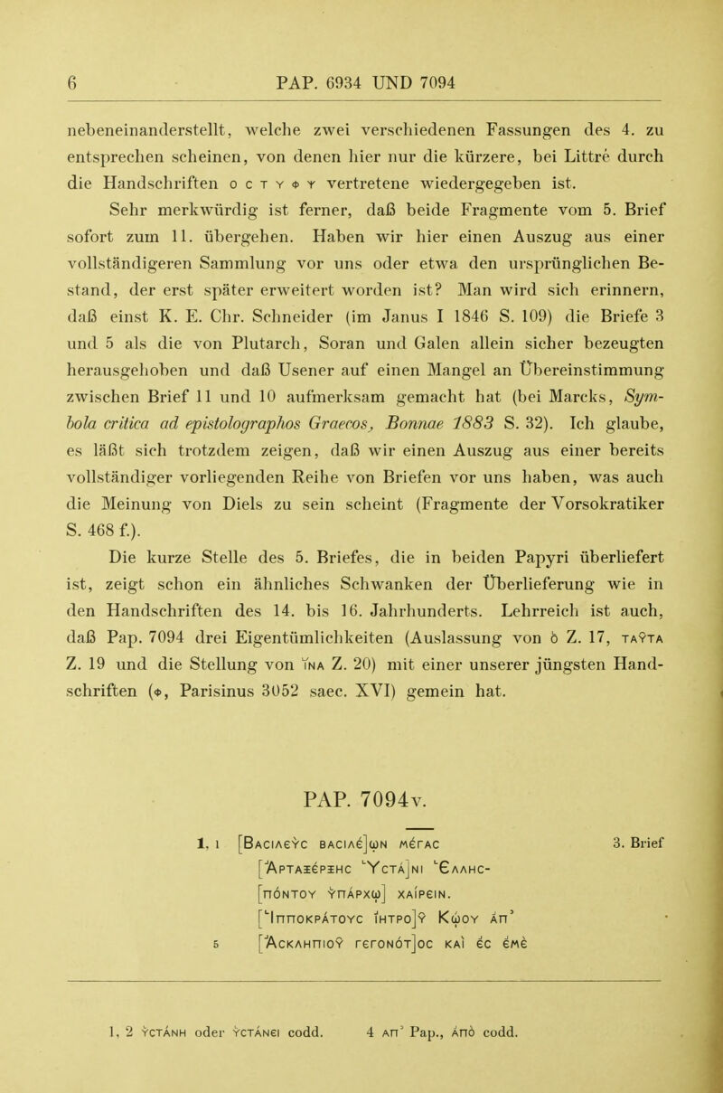 nebeneinanderstellt, welche zwei verschiedenen Fassungen des 4. zu entsprechen scheinen, von denen hier nur die kiirzere, bei Littre durch die Handschriften o c t y <t> y vertretene wiedergegeben ist. Sehr merkwiirdig ist ferner, dai3 beide Fragmente vom 5. Brief sofort zuin 11. iibergehen. Haben wir hier einen Auszug aus einer voUstandigeren Sammlung vor uns oder etwa den urspriinglichen Be- stand, der erst spater erweitert worden ist? Man wird sich erinnern, dai3 einst K. E. Chr. Schneider (im Janus I 1846 S. 109) die Briefe 3 und 5 als die von Plutarch, Soran und Galen allein sicher bezeugten herausgehoben und daC Usener auf einen Mangel an Ubereinstimmung zwischen Brief 11 und 10 aufmerksam gemacht hat (bei Marcks, Sym- hola critica ad epistolographos Graecos, Bonnae 1883 S. 32). Ich glaube, es laBt sich trotzdem zeigen, da6 wir einen Auszug aus einer bereits vollstandiger vorliegenden Reihe von Briefen vor uns haben, was auch die Meinung von Diels zu sein scheint (Fragmente der Vorsokratiker Die kurze Stelle des 5. Briefes, die in beiden Papyri iiberliefert ist, zeigt schon ein ahnliches Schwanken der tTberlieferung wie in den Handschriften des 14, bis 16. Jahrhunderts. Lehrreich ist auch, dafi Pap. 7094 drei Eigenttimlichkeiten (Auslassung von 6 Z. 17, tayta Z. 19 und die Stellung von Yna Z. 20) mit einer unserer jiingsten Hand- schriften (*, Parisinus 3052 saec. XVI) gemein hat. S. 468 f.). PAP. 7094v. 1,1 [BACIAeYC BACIAe](i)N MerAC 3. Brief 5 1, 2 YCTANH oder YCTANei codd. 4 An' Pap., Ano codd.