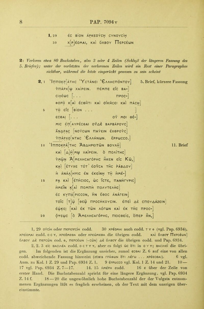 1, 29 eC BION APKeO^CH CYNOYCIH 30 x[p]^OMAI, KAl OABOY TTepcecoN 2: Verlnren etwa 80 Buchstahen, also 3 oder 4 Zeilen (Schluj3 der Idngeren Fassung des 5. Briefes); unter der vorletzten der verlorenen Zeilen wird ein Rest einer Paragraphos sichtbar, wahrend die letzte eingeruckt gewesen zu sein scheint 2,1 'lnnoi<p[ATHC 'Yctangi GAAHcndNTOv] 5. Brief, kiirzere Fassung -Y'nAPx[a) XAipeiN. newne eic ba-] ciA^uc [. . . npoc-] *0PH k[ai ecefiTi kai oiKi^cei kai nAcH] 5 TH eic [bIon ... ] ecGAi [. . . o'i' MOi ed-] MIC eri[AYPeceAi O'r'A^ bapbapoyc] ANAPAC [nOYCWN HAYeiN exepoYc] •y-riAPxofNTAC Gaai^nun. eppwcco.j 10 '■|nnoi<pA[THC 'ABAHPeiToiN boyah] 11. Brief KAI [a]h[mO) XAlPeiN. 6 nOAITHc] Y/AWN ■A[MeAHCAr6PHc HKeN eic KQ,] KAI [eTYxe tot' eo?CA thc pAbaoy] H anAa[hyic eN eKeiNH th hm^-] 15 PA kai [eTIHCIOC, (ic tCT6, nANAfYPIc] HMeTN k[ai noMni^ noAYTeAHc] ec KYnA[piccoN, hn eeoc ANArem] ToTc [tJu [eeu npocHKOYCiN. enei Ae cnoYAAzem] euKG! [kai eK tun aotcon kai ek thc npoc-] 20 OYeuc [6 AweAHCAroPHc, neiceeic, bnep hn,] 1, 29 OYCiH oder nePioYciH codd. 30 xp^omai auch codd. t y * (vgl. Pap. 6934), xpeioMAi codd. o c y, xpe6MeeA oder xpecoMeeA die iil)rigen codd. kai oaboy rTePc^coN] OABOY AS nepcuN cod. *, nepcecoN (-cun) Ae oaboy die iibrigen codd. uiid Pap. 6934. 2,2. 3 eic BACIACA codd. o c t y y, aber es folgt uc oti in oyy; BACiAeT die iibri- gen. Im folgenden ist die Erganzung uiisiclier, zunienl ecGAi Z. 6 aiif eine von alien codd. abweichende Fassung hinweist (etwa rPA*a)N oti Aerco . . . xpeeceAi). 6 vgl. Anm. zu Kol. 1 Z. 29 und Pap. 6934 Z. 1. 9 eppwcco vgl. Kol. 1 Z. 14 und 21. 10 — 17 vgl. Pap. 6934 Z. 7—17. 14. 15 HwePH codd. 16 e iiber der Zeile von erster Hand. Die Buchstabenzahl spricht fiir eine langere Erganzung, vgl. Pap. 6934 Z. 14 f. 18 — 20 die ungewohnlich hohe Buchstabenzahl der der Vulgata entnom- menen Erganzungen laBt es fraglich erscheinen, ob der Text mit dem unsrigen iiber- einstimmte.