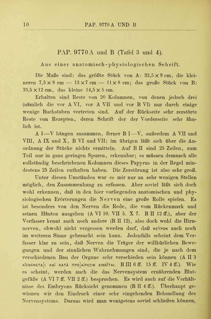 PAP. 9770A und B (Tafel 3 iind 4). Aus einer anatomisch-physiologischen Schrift. Die MaBe sind: das groBte Stuck von A: 32,5x9 cm, die klei- neren 7,5 X 8 cm ^— 13x7 cm — 11x8 cm; das groCe Stiick von B: 33,5 X 12 cm, das kleine 14,5 X 5 cm. Erhalten sind Reste von 20 Kolumnen, von denen jedoch drei (namlich die vor A VI, vor A VII und vor B VI) nur durch einige wenige Buchstaben vertreten sind. Auf der Riickseite sehr zerstorte Reste von Rezepten, deren Schrift der der Vorderseite sehr ahn- lich ist. A I—V hangen zusammen, ferner B I—V, aufierdem A VII und VIII, A IX und X, B VI und VII; im iibrigen laCt sich fiber die An- ordnung der Stiicke nichts ermitteln. Auf B II sind 25 Zeilen, zum Teil nur in ganz geringen Spuren, erkennbar; es miissen demnach alle vollstandig beschriebenen Kolumnen dieses Papyrus in der Regel min- destens 25 Zeilen enthalten haben. Die Zerstorung ist also sehr gro6. Unter diesen Umstanden war es mir nur an sehr wenigen Stellen moglich, den Zusammenhang zu erfassen. Aber soviel laCt sich doch wohl erkennen, dafi in den hier vorliegenden anatomischen und phy- siologischen Erorterungen die Nerven eine groBe Rolle spielen. Es ist besonders von den Nerven die Rede, die vom Riiekenmark und seinen Hauten ausgehen (AVI 10. VII 5. X 7. B II 12 ff.), aber der Verfasser kennt auch noch andere (B II 12), also doch wohl die Hirn- nerven, obwohl nicht vergessen werden darf, dafi NevpoN auch noch im weiteren Sinne gebraucht sein kann. Jedenfalls scheint dem Ver- fasser klar zu sein, dafi Nerven die Trager der willkiirlichen Bewe- gungen und der sinnlichen Wahrnehmungen sind, die je nach dem verschiedenen Bau der Organe sehr verschieden sein konnen (A II 3 AiceANeTA[i KAi KATA npo]A!peciN KiNeTjAi. B III 6 ff. 15 ff. IV 4 ff.). VS^ie es scheint, werden auch die das Nervensystem ernahrenden Blut- gefafie (A VI 7 ff. VII 2 ff.) besprochen. Es wird auch auf die Verhalt- nisse des Embryons Riicksicht genommen (B II 4 ff.). TJberhaupt ge- winnen wir den Eindruck einer sehr eingehenden Behandlung des Nervensystems. Daraus wird man wenigstens soviel schliefien konnen.