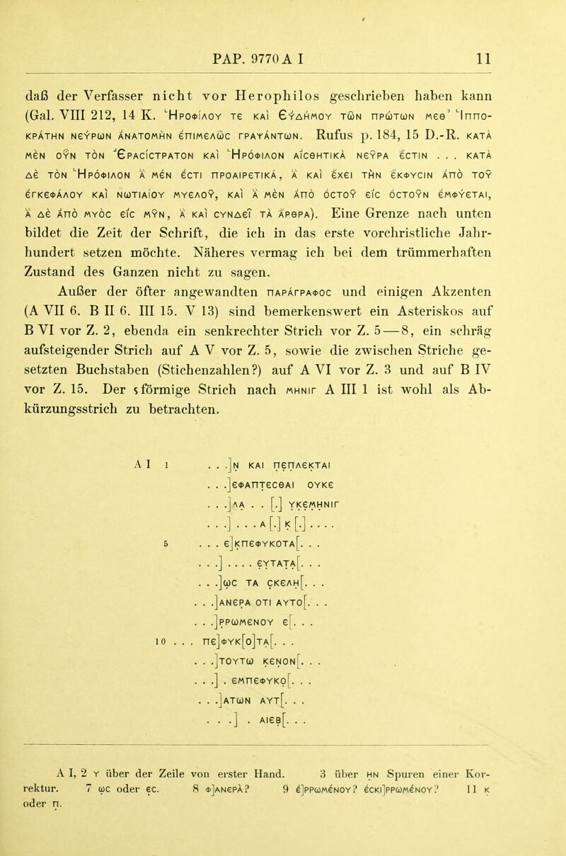 dafi der Verfasser nicht vor Herophilos geschrieben haben Icann (Gal. VIII 212, 14 K. 'Hpo*iaoy xe kai G'y'ahmoy tun npuTtoN wee' 'Inno- MeN OYN TON 6 PACICTP ATOM KAI HPO^IAON AICBHTIKA NGYPA eCTIN . . . KATA AG TON 'HpO'tlAON A MGN eCTI nPOAIPETIKA , A KAI 6X61 THN eK<t>YCIN AHO TOY erKe<<>AAOY kai ncotiaioy mygaoy, kai a men Xno 6cto9 eic octoyn eM<t>YeTAi, A Ae Xno MYOc eic myn, a kai cynagT ta ApepA). Eine Grenze nach unten bildet die Zeit der Schrift, die ich in das erste vorchristliche Jahr- hundert setzen mochte. Naheres vermag ich bei dem triimraerhaften Zustand des Ganzen nicht zu sagen. AuBer der ofter angewandten nAPArpA0oc und einigen Akzenten (A VII 6. B II 6. Ill 15. V 13) sind bemerkenswert ein Asteriskos auf B VI vor Z. 2, ebenda ein senkrechter Strich vor Z. 5 — 8, ein schrag aufsteigender Strich auf A V vor Z. 5, sowie die zwischen Striche ge- setzten Buchstaben (Stichenzahlen?) auf AVI vor Z. 3 und auf B IV vor Z. 15, Der sformige Strich nach mhnit A III 1 ist wohl als Ab- kiirzungsstrich zu betrachten. kpathn Ne^pUN anatomhn eniMGAuc rPAYANTUN. Rufus p. 184, 15 D.-R. kata A I 1 5 . e]Kne<t>YK0TA[. . . . .] . eMne<DYKo[. . . ] . AieB[. . . A I, 2 Y iiber der Zeile von erster Hand. 8 iiber hn Spuren einer Kor- rektur. 7 (oc oder ec. 8 <t>]ANePA? 9 eJppcoMGNOYi' ecKijppcoMeNOY? 11 k oder n.