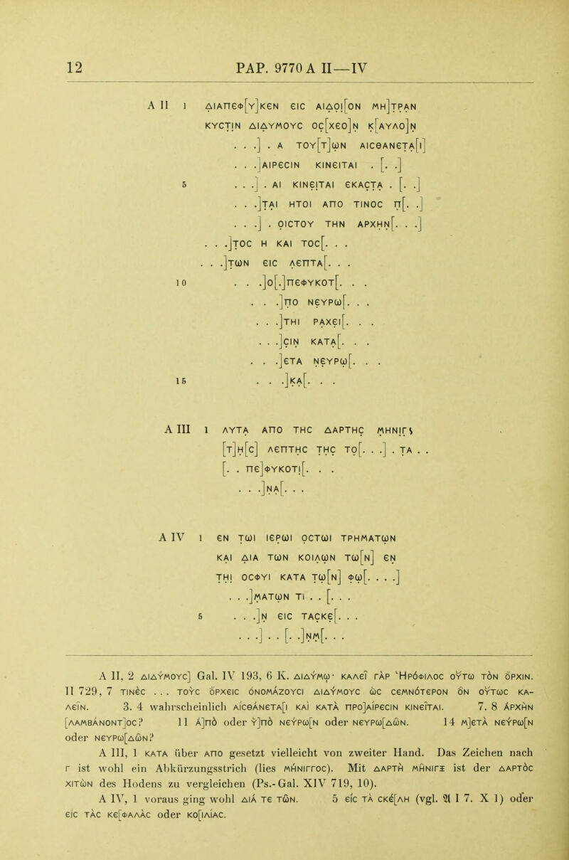 A 11 1 AiAne*[Y]KeN eic aiao![on mh]tpan KYCTjN AIAYMOYC Oc[xeo]N k[aYAo]n . . .] . A TOYfrJcpN AICeANeTA[l] . . .jAIPeCIN KINeiTAl . [. .] 5 . . .] . Al KmejTAI eKACTA . [. .J . . .]tAI HTOI AnO TINOC rT[. .] . . .] . OICTOY THN APXHn[. . .] . . .]toc h kai toc[. . . . . .]t(on eic AenTA[. . . 10 . . .]o[.]ne<t>YKOT[. . . . . .]no NeYPa)[. . . . . .]thi PAxei[. . . . . .]CIN KATa[. . . . . .]eTA NeYP(i)[. . . 16 . . .]|<a[. . . A III 1 AYTA AnO THC AAPTHC MHNjrS [t]h[c] AenTHc thc to[. . .] . ta . . [. . ne] <l>YKOT![ .iNAf. . , AIV 1 eN Tcoi lepwi ocTtoi tphmatun KAI AIA TOON KOlACpN J(ii[n] THI OC*YI KATA Tli)[u] <J>Cp[. . . .] . . .Jmatun TI . . [. . . 5 • • .]n eiC TACKe[. . . ...]..[. .]n4-- A II, 2 AIAYMOYC] Gal. IV 193, 6 K. aiaymu- kaagT tap '■Hp64)Iaoc oytco ton opxin. II 729, 7 TiNec . . . toyc opxeic onomazoyci aiaymoyc eic cewNdTePON on oytcoc ka- agTn. 3. 4 walirscheinlicli AiceANeTA[i kai kata nPojAiPeciN KiNeiTAi. 7. 8 apxhn [aambanontJocI' 11 A]n6 oder Y]n6 Ne^pco[N oder NeYP(o[AcoN. 14 mJeta Ne\'pa)[N oder NeYPa)[A(i)Nl' A III, 1 KATA iibei- Ano gesetzt vielleicht von zweiter Hand. Das Zeichen nach r ist wohl ein Ahkiirzungsstrich (lies MiHNirroc). Mit aapth MHNiri ist der aapt6c xiTcoN des Hodens zu vergleichen (Ps.-Gal. XIV 719, 10). A IV, 1 voraus ging wohl aia Te T(Sn. 5 eic ta CKe[AH (vgl. 31 I 7. XI) oder eic tac Ke[o>AAAC oder ko[iaiac.