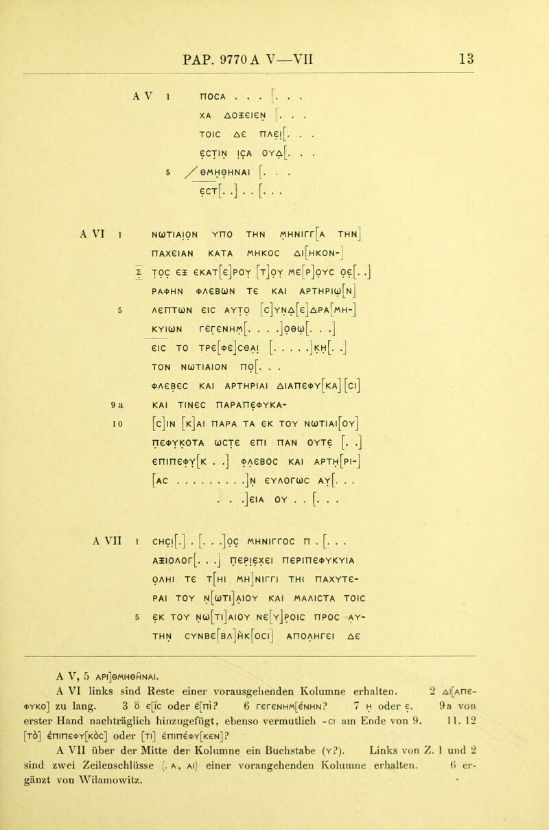 A V 1 nocA XA AOieieN [. . . TOic AG nAe![. . . ecTiN |CA oya[. . . 5 //eMHeHNAI [. . . -^t[. .]..[... A VI 1 NUTIAION VnO THN MHNirr[A THn] nAXeiAN KATA MHKOC A|[hKON-] z Toc ei eKAT[e]poY [t]oy Me[p]oYC oe[..] PA0HN *AeB(ON Te KAI APTHPia)[N] 5 AenTWN eiC AYTO [c]YNA[e]APA[MH-] KYiWN rereNHM[. . . .]oe(i)[. . .] eic TO Tpe[<j>e]ceA! [ ]kh[. .] TON NCOTIAION no[. . . <t>AeBeC KAI APTHPIAI AIAne<<)Y[KA] [ci] 9 a KAI TINGC nAPAne<t>YKA- 10 [c]iN [k]ai hapa ta eK TOY ncjtiai[oy] ne^YKOTA wcje eni han oytg [. .] enine<t>Y[K . .] <t>AeBOC kai apth[pi-] [ac ]n eYAorwc ay[. . . . . .]eiA OY . . [. . . A VII 1 CHC![.] . [. . .]oc MHNirroc n . [. . . AiiOAor[. . .] nepiexei nepine<t>YKYiA OAHI Te t[hI MH]Nirri THI nAXYTe- PAI TOY N[a)Tl]AIOY KAI MAAICTA TOIC 5 eK TOY NC0[t|]aIOY Ne[Y]pOIC nPOC AY- THN CYNBe[BA]flK[0Cl] AnOAHTei Ae A V, 5 APiJeMHeflNAi. A VI links sind Reste einer vorausgelienden Kolumne erhalten. 2 Ai[Ane- <OYKo] zu lang. 3 o e[ic odere[ni? 6 rereNHM[eNHN? 7 h oder e. 9 a von erster Hand nachtraglich hinzugefiigt, ebenso vermutlich -ci am Ende von 9. 11. 12 [t6] ^nine<i>Y[K6c] oder [ti] enin^i»>Y[KeN] 1' A VII iiber der Mitte der Kolumne ein Buchstabe (y?). Links von Z. 1 und 2 sind zwei Zeilenschliisse (.a, ai) einer vorangehenden Koliunne erhalten. tJ er- ganzt von Wilaniowitz.