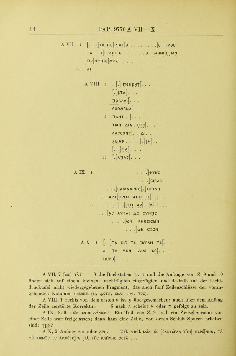 A VII 7 [. . .]ta ne[p]AT[A ]c npoc TA n[e]pAT[A ]a [MHNlJrrCON np[oc]ne[<tYK . . . 1 0 Al A VIII 1 . [.] neNeNT[. . . eiA . nOAAAl eXOMSNAf. . . 5 nANT . [. . . TUN AiA . eTe[. . . aaccont[. .]a[. . . xejA* . [.] . [.]th[. . . [.•]nA[. . . 10 [.]AnAc[. . . AIX 1 . . .]<t>YKe . . .]eicAe . . .]cAIANAPNe[.] OmAH . . . apt]hpiai AnoTeT[. .] . . 5 ...]. J. [..]erTT.Ap[. .>[.]. . . . .]ac aytai Ae CYNfie . . .JcoN PHeeicuN . . .]caN C<t>ON A X 1 [. .]tA eiC TA ckgah ta[. Al TA MEN lAlAI ec[. . nepo[. . . A VII, 7 [eic] TA? 8 die Buchstaben ta n und die Anfange von Z. 9 und 10 finden sich auf einem kleinen, nachtraglich eingefiigten und deshalb auf der Licht- drucktafel nicht wiedergegebenen Fragment, das auch fiinf Zeilenschliisse der voran- gehenden Kolunine enthalt (n, aeta, ckai, .ai, toc). A VIII, 1 rechts von dem ersten n ist x iibergeschrieben; auch iiber dem Anfang der Zeile zerstorte Korrektur. 6 nach a scheint m oder n gefolgt zu sein. A IX, 8. 9 r]G)H c<t>ON[A'facon? Ein Teil von Z. 9 und ein Zwischenraum von einer Zeile war freigelassen; dann kam eine Zeile, von deren SchluiS Spuren erhalten sind: TeiN? A X, 2 Anfang aitt oder aptt. 2 ff. viell. iaiai [eKAjePAN thn] nep6[NHN, ta Ae koinCc ec AM0>6Te]PA [ta thc knhmhc octa . . .