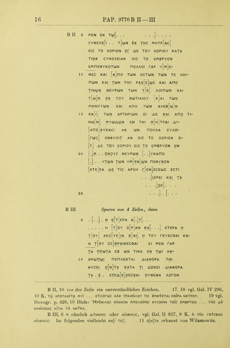 B II 5 PON GK Ta)[. . . ...]..., cYNexe[i . . jjwN eK thc mhtp[ac] eic TO xopiON er ag toy xopioy kata TINA CYNexeiAN GIC TO GMBPYON ewneoYKOTcoN noAAoi tap YWe- 10 NeC KAI [A]n0 TOON OCTUN TUN TG AOI- nWN KAj TWN THC PAx[e]wC KAI AHO TINCpN NGYPUN TOON T[e] AOinCJN KAI t[uJN GK TOY NWTIAIOY [k]aI TUN MHNirrUN KAI AnO TUN <t>AGB[u]N 15 Ka[|] tun APTHPIUN 01 AG KAI AHO Tl- nu[n] myuaun gn thi m[h]tpai AI- AnGjfYKACI A* UN HOAAA GYAO- ruc] GNOYOIT AN GIC TO XOPION G- r] AG TOY XOPIOY GIC TO GMBPYON ON .]m . . GNOYC NGYPUN [. .JyKAHO .] . . YTUN TUN Y«[gn]uN nG4>YKGN 6Tg]pA AG TIC APXH r[GN]GCGUC GCTI . . .jiGPGI KAI TA . .'.M. ...].[... 20 B III Spur en von 4 Zeilen, dann 5 .[..]. N g[t]gPA a[.]t[. . . H [t]0Y o[p]aN Ka[. . .] GT6PA H t[oy] AK0[yg]!N I<[ai] H toy TGYGCeAl KAI H t[0Y Oc]<J)PAINGCeAI Gl MGN TAP TA nPUTA GI UN TINA GN TUI AN- 10 ePUnUl nGHAGKTAI AIA<t>OPA THI 0YCG! o[n]ta KATA Tl AOKGI AIA*OPA TA . G . 6niA[6JXGCeAI OYGGNA AOTON B II, 10 vor der Zeile ein unverstandliches Zeichen. 17. 18 vgl. Gal. IV 296, 10 K. TU KPOTA<t>ITH MYI . . . eYA6rC0C KAK TPAXHAOY TIC GM^-feTAI MoTPA NeYPOY. 19 Vgl. Doxogr. p. 426, 10 Diels: ''Hp6*iaoc kinhcin AnoAeinei <t>YciKHN toTc ewBPYOic . . . thc as KIN^CeCOC AITIA TA NCYPA. B III, 6 H namlich a^namic oder aicghcic, vgl. Gal. II 81^7, 8 K. h thc re-t'cecoc