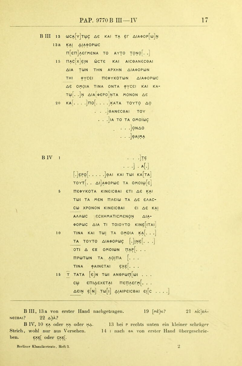 Bin 13 a)CA[Y]T(pc Ae KAi TA er aia<j>op[u]n 13a KAI AIAOOPCOC n[en]AerMeNA to ayto tono[. .] 15 nAc[x]e!N cjctg kai AiceANeceAi AIA TOON THN APXHN AIA*OPa)N THI <t>YCei ne*YKOTUN AIA<J>OPa)C AG OMOIA TINA ONTA <t>YCei KAI KA- Ta)[. .]n AIAr<t>eP0]NTA MONON AG 20 Ka[. . . .]no[. . . .jKATA TOYTO AO . . .]eANeceAi toy , . .]lA to TA OMOICJC . . .]0NA0 . . .]eA!MA BIV 1 . . .]Te . . .] . a[.] [.]epo[ ]eAi KAI TU)i ka[ta] TOYt[. . Al]A<t>OP(i)C TA OMOICp[c] 5 ne<t>YKOTA KiNeiceAi eTi ag kai TWl TA MGN nAeiCO TA AG GAAC- coo XPONON KiNeiceAi ei ag kai AAACOC GCXHAAATICMGNpN AIA- <t>OPa)C AIA Tl TOIOYTO KINe[lTAl] 10 TINA KAI TO)! TA OMOIA Ka[. . .] TA TOYTO AIA<J>OPa)C [.]!Ne[. . .] OTl A ei OMOlUN nAp[. . . nPUTCON TA AOmA [. . . TINA fAINGTAI ?Xe[. . . 15 T TATA [e]N Tcoi ANepwri[a)i . . . C(i) eniAexeTAi neriAerM[. . . AGIN e[N] Tco[i] AiAipeicGA! e![c . Bin, 13a von erster Hand nachgetragen. 19 [m^Jn? 21 aicJga- NeceAi? 22 a]ia? B IV, 10 KA oder ha oder ha. 13 bei P rechts unten eiii Ideinei- schrii^er Strich, wohl niir aus Versehen. 14 i nacli oa von ei-ster Hand i'lberttesclirie- ben. exe[ oder cxe[. Berliner Klassikertexte, Heft 3. 2