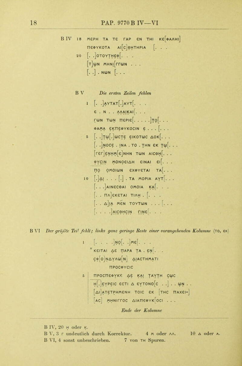 B IV 18 MePH TA TG TAP eN THI Ke[<l>AAHl] ne<t>YKOTA Al[c]eHTHPIA [. . . 20 [. .]0T0YTHe<t>[. . . [tJuN MHN![rr(dN . . . [. .] . NCON [. . . B V Die ersten Zeilen fehlen 1 [. .]aytat[.]ayt[. . . e . N . . aaa!kai[. . . rtJN TcoN nepie[ ]to[. . . <t>AMA eKne<t>YKOciN e ...[.. . 5 [. .]Ta)[.](ocTe eiKOTUc aok[. . . [. .]NOCe . INA . TO . THN TCp[. . . [rer]eNH«[e]NHN tun AiceH[. . . ^Ycm MONoeiAH eiNAi ei[. . . no OMOiWN ex<t>YeTAi ta[. . . 10 [.]a| ...[.]. TA MOPIA AYt[. . . [. . .]AINeCeAI OMOIA i<a[. . . [. . nAjeKGTAI TIAH . [. . . . . aJiA MeN TOYTCON ...[... [. . . .jAiceHciN r!Ne[. . . B W Ber grofite Tei' fehll; links gam geringe Keste einer vorangehenden Kolumne (to, gk) 1 [• • • •]no[. .]Me[. . . * KeiTAI AG TTAPA TA . GnL . C't>[o]NAYAa)[N] AIACTHMATI nPOC<l>YCIC 5 npocneoYKP: ae ka] tayth cwc H[.]eYPeic ecTi a eYTONo[c . .] . . con . . [AljATeTPHMeNH TOIC GK [tHC nAXGI-] [ac] MHNirroc AiAne<)>YK[oci . . . Ende der Kolumne B IV, 20 H Oder k. B V, 3 r undeutlich durch Korrektur. 4 « oder aa. B VI, 4 sonst unbeschrieben. 7 von th Spuren. 10 A oder A.
