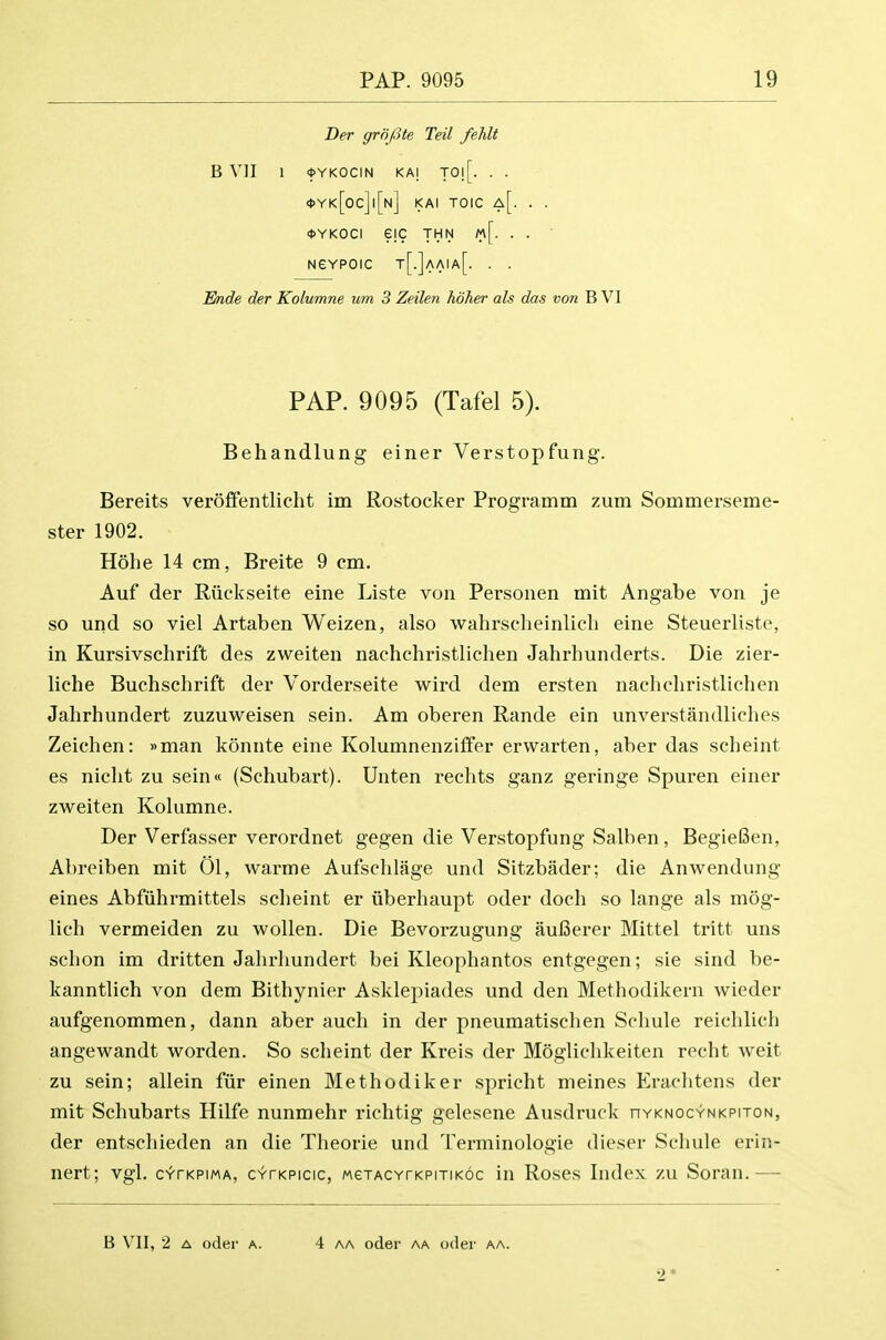 Der griifite Teil fehlt B Vll 1 <I>YKOCIN KAI T0![. . . <1>Yk[oc]|[n] KAI TOIC a[. . . <t>YKOCI eiC THN m[. . . Nevpoic t[.]aaia[. . . Ende der Kolumne urn 3 Zeilen hdher als das von B VI PAP. 9095 (Tafel 5). Behandlung einer Verstopfung. Bereits ver6£fentlicht im Rostocker Programm zum Sommerseme- ster 1902. Hohe 14 cm, Breite 9 cm. Auf der Riiekseite eine Liste von Personen mit Angabe von je so und so viel Artaben Weizen, also wahrscheinliel) eine Steuerliste, in Kursivschrift des zweiten nachchristlichen Jahrhunderts. Die zier- liche Buchschrift der Vorderseite wird dem ersten nachchristlichen Jahrhundert zuzuweisen sein. Am oberen Rande ein unverstandliches Zeichen: »man konnte eine Kolumnenziffer erwarten, aber das scheint es nicht zu sein« (Schubart). Unten rechts ganz geringe Spuren einer zweiten Kolumne. Der Verfasser verordnet gegen die Verstopfung Salben, BegieBen, Abreiben mit 01, warme Aufschlage und Sitzbader; die Anwendung eines Abfiihrmittels scheint er iiberhaupt oder doch so lange als mog- lich vermeiden zu wollen. Die Bevorzugung auBerer Mittel tritt uns schon im dritten Jahrhundert bei Kleophantos entgegen; sie sind be- kanntlich von dem Bithynier Asklepiades und den Methodikern wieder aufgenommen, dann aber auch in der pneumatischen Schule reichlich angewandt worden. So scheint der Kreis der Moglichkeiten recht weit zu sein; allein fiir einen Methodiker spricht meines Erachtens der mit Schubarts Hilfe nunmehr richtig gelesene Ausdruck nvKNOCYNKPiroN, der entschieden an die Theorie und Terminologie dieser Schule erin- nert; vgl. cvrKPiwA, CYrKPicic, MexACYrKPiTiKoc in Roses Index zu Soran.— B VII, 2 A oder a. 4 aa oder aa oder aa. 2 *