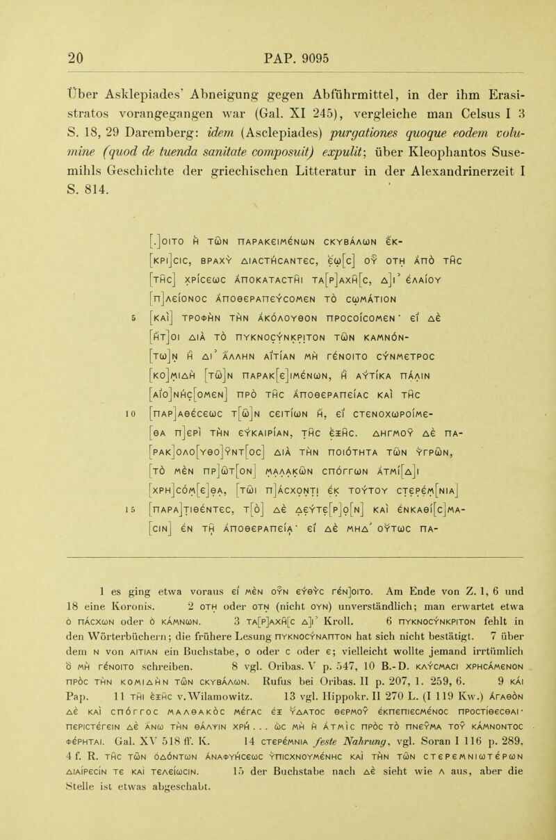 tJber Asklepiades' Abneigung gegen Abfuhrmittel, in der ihm Erasi- stratos vorangegangen war (Gal. XI 245), vergleiche man Celsus I 3 S. 18, 29 Daremberg: idem (Asclepiades) purgationes quoque eodem volu- mine (quod de tuenda sanitate composuitj expuUt; iiber Kleophantos Suse- mihls Geschichte der griechischen Litteratur in der Alexandrinerzeit I S. 814. [.]0IT0 H TWN nAPAKeiMGNCON CKYBAAUN eK- [kP|]cIC, BPAXY AlACTHCANTeC, ea)[c] OY OTH AnO THC [tHc] XPICeWC AnOKATACTHI Ta[p]aXh[c, a]|' eAAlOY [n]Ae!oNoc AnoeePAneYcoweN to cumation 5 [kai] tpoohn thn AKOAOYeoN npocoicoMeN ■ ei Ae [ht]0I AIA to nYKNOCYNKPITON TcijN KAMNON- [tU)]n H Ai' AAAHN AITIAN MH r^NOITO C^NMeTPOC [koJmIaPi [tC0]n nAPAK[e]lMeN(i)N, H AYTIKA HAAIN [Aio]NHc[oMeN] npo THC AnoeePAueiAC kai thc 10 [nAp]Aeececoc t[co]n csitiun h, et CTGNOxcopoiMe- [eA n]epi thn e-r-KAiPiAN, thc eiHC. ahtmoy Ae ha- [pAK]oAo[Yeo]YNT[oc] AIA THN nOIOTHTA TtON YTPUN, [t6 MeN npjcoT[oNj maaakwn cnorrcoN atm([a]i [xPH]c6M[e]eA, [tcoi njAcxoNTi eK toytoy cTepe«[NiA] 15 [nAPAjjieeNTec, t[6] as Ae^Te[p]o[N] kai eNKAei[c]MA- [cin] eN TH XnoeePAneiA' ei ag mha' oytioc ha- 1 es ging etwa voraus ei weN oyn eYe'Vc reNjoiTO. Am Ende von Z. 1, 6 iind 18 eine Koronis. 2 oth oder otn (nicht oyn) unverstandlich; man erwartet etwa 6 nAcxcoN oder 6 kamncon. 3 ta[p]axh[c a}' KroU. 6 nYKNOC-fNKPiTON fehlt in den Worterbiichern; die friihere Lesung nYKNOCYNAnTON hat sich nicht bestatigt. 7 iiber deni N von aitian ein Buchstabe, o oder c oder e; vielleicht wollte jemand irrtiimlich b MH reNoiTO schreiben. 8 vgl. Oribas. V p. 547, 10 B.-D. ka^cmaci xphcamgnon np6c thn komiahn tcon ckybaacon. Rufus bei Oribas. II p. 207, 1. 259,6. 9 kai Pap. 11 thi eiHC v. Wilamowitz. 13 vgl. Hippokr. II 270 L. (I 119 Kw.) ArAe^N Ae KAI cn6rroc maaoakoc metac ei yaatoc eepMOY eKneniecMeNOC npocTieeceAi• nePiCTereiN ag anco thn gAayin xph . . . wc mh h atmic np6c to nNSYMA toy kAmnontoc ♦ePHTAi. Gal. XV 518 ff. K. 14 CTepewNiA feste Nahrung, vgl. Soran I 116 p. 289, 4 f. R. THC TCON 6a6nTC0N ANA«YHCeUC YniCXNOYMeNHC KAI THN TCON CTePGMNICOTePCON AiAiPeciN Te KAI TEAeicociN. 15 der Buchstabe nach ag sieht wie a aus, aber die ytelle ist etvvas abgeschabt.