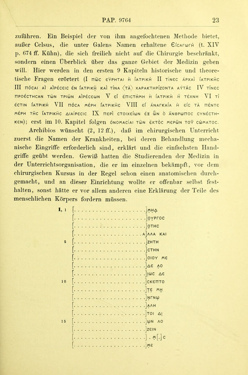 zufiihren. Ein Beispiel der von ihm angef'ochtenen Methode bietet, aufier Celsus, die unter Galens Namen erhaltene GicArurH (t. XIV p. 674 if. Kiihii), die sich freilich nicht auf die Chirurgie besclirankt, sondern einen tJberblick iiber das ganze Gebiet der Medizin geben will. Hier werden in den ersten 9 Kapiteln historische und theore- tische Fragen erortert (I nuc evPHTAi h iatpikh II xiNec apxai iatpikhc III n6cAi Ai Aipeceic eN iatpikh kai tina (ta^ xapakthpIzonta aytAc IV tingc nPOeCTHCAN TOON TPICON AlPeCeCON V ei eniCTHMH H IATPIKH H TeXNH VI Tl eCTIN lATPIKI^ VII nOCA MePH IATPIKHC VIII ei ANATKaIa H eiC TA neNTe MePH THC IATPIKHC AIAIPGCIC IX HCPI CTOIXCICON 61 £n 0 ANePUnOC CYNCCTH- kgn); erst im 10. Kapitel folgen onomacIai tcon ^ktoc mcpwn toy cumatoc. Archibios wiinscht (2, 12 ft'.), daC im chirurgisehen Unterriclit zuerst die Namen der Krankheiten, bei deren Beliandlung mecha- nisclie Eingriffe erforderlich sind, erklart und die einfachsten Iland- griffe geiibt werden. GewiB batten die Studierenden der Medizin in der Unterrichtsorganisation, die er im einzelnen bekampft, vor dem chirurgisehen Kursus in der Regel schon einen anatomischen durch- gemacht, und an dieser Einrichtung wollte er offenbar selbst fest- halten, sonst hatte er vor all em anderen eine Erklarung der Teile des menschlichen Korpers fordern miissen. 1, 1 10 15 . .joYProc . .]0THC , a]aaa kai . .]ZHTH . .]CTHN . .]0I0Y Me .]Ae AO .Jjuc Ae .]cKenT0 .Its mh .Jntno) .]aah .]toi ai .]cpN AO .]zeiN .].M[.]C .iMe