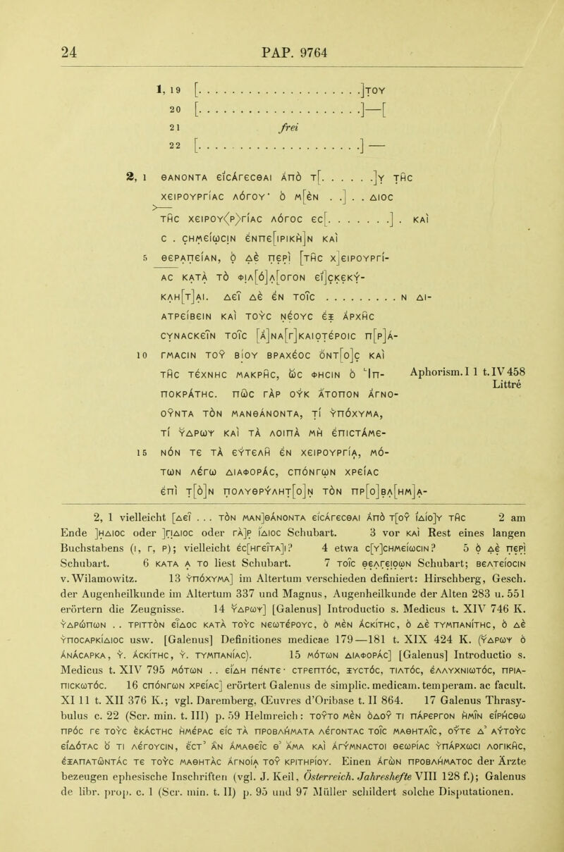 1, 19 [ ]tOY 20 [ ]-[ 21 /m 22 [ ]- 2, 1 eANONTA eicAreceAi An6 t[ ]y thc xeiPOYPriAC A6roY' 6 m[^n . .] . . aioc THC xeiPOY<(p)rfAC Aoroc ec[ ] . kai c . chmgIucin eNne[ipiKiH]N kai 5 eePAfieiAN, o nepi [thc xjeiPOYPri- AC KATA t6 <)>!A[6]A[orON CljcKeKY- kah[t]ai. AeT AC gn toTc n ai- atpgIbcin kai toyc n^oyc ei apxhc CYNACKcTn ToTc [A]NA[r]KAIOTePOIC n[p]A- 10 TMACIN TOY BIOY BPAX^OC 6nt[o]c KAI THC tcxnhc makphc, uc <t>HCiN 6 'In- Aphorism.I 1 t.IV458 Littre hokpAthc. ndc tAp oyk ATonoN atng- OYNTA TON MANeANONTA, t! Yn6xYMA, Ti YAPtoY KAI tA AOinA MH enicTAwc- 15 NON TC tA EYTCAH eN XCIPOYPriA, m6- TCON A^rO) AIA<t>OPAc, CnONTCpN XPeiAC eni t[6]n noAYep^AHT[o]N t6n np[o]BA[HM]A- 2, 1 vielleicht [aeT . . . t6n MANjeANONTA eicAreceAi An6 t[oy iaioJy thc 2 am Ende Jhaioc oder JriAioc oder rAJp [aioc Schubart. B vor kai Rest eines langen Buchstabens (i, r, p); vielleicht ^c[Hre?TA]i!' 4 etwa c[Y]cH«eia3CiN .f* 5 6 ag nepj Schubart. 6 kata a to liest Schubart. 7 toTc eeAreiouN Schubart; BeATefociN V.Wilamowitz. 13 Yn6xYMA] im Altertum verschieden definiert: Hirschberg, Gesch. der Augenheilkunde im Altertum 337 und Magnus, Augenheilkunde der Alten 283 u. 551 ercirtern die Zeugnisse. 14 yapcoy] [Galenus] Introductio s. Medicus t. XIV 746 K. YAPCfinCON . . TPITTON eiAOC KATA TOYC NeUTGPOYC, 6 MCN ACKITHC, 6 AG TYMHANITHC, 6 AG YnocAPKiAioc usw. [Galeous] Definitiones medicae 179—181 t. XIX 424 K. (yapcoy 6 anAcapka, y. ACKITHC, Y. TYMnANiAc). 15 m6t(on aia*opac] [Galenus] Introductio s. Medicus t. XIV 795 wbTCON . . cFah neNTe • CTPenT6c, iyct6c, tiat6c, eAAYXNK0T6c, nPiA- niCKCOTbc. 16 cn6NrcoN xpgiac] erortert Galenus de simplic. medicam. temperam. ac facult. XI 11 t. XII 376 K.; vgl. Daremberg, ffiuvres d'Oribase t. II 864. 17 Galenus Thrasy- bulus c. 22 (Scr. min. t. Ill) p. 59 Helmreich: toyto mgn oaoy ti nApcproN hmTn eiPHceco np6c re toyc gkacthc hmgpac eic ta hpobahmata AeroNTAC toTc MAeHTAic, oytc a' ayto'Vc eiA6TAC b TI AcroYCiN, ecT' AN AMAeeTc e' ama kai atymnactoi eecopiAC yhapxcoci AoriKHC, eiAnATcoNTAC Te TO'Vc MASHTAC AfNOiA TOY KPiTHPiOY. Elnen AfUN npoBAHMATOc der Arzte bezeugen ephesische Inschriften (vgl. J. Keil, Osterreich. Jahreshefte VIII 128 f.); Galenus de libr. j)rop. c. 1 (Scr. inin. t. II) p. 95 und 97 Miiller scliildert solclie Disputationen.