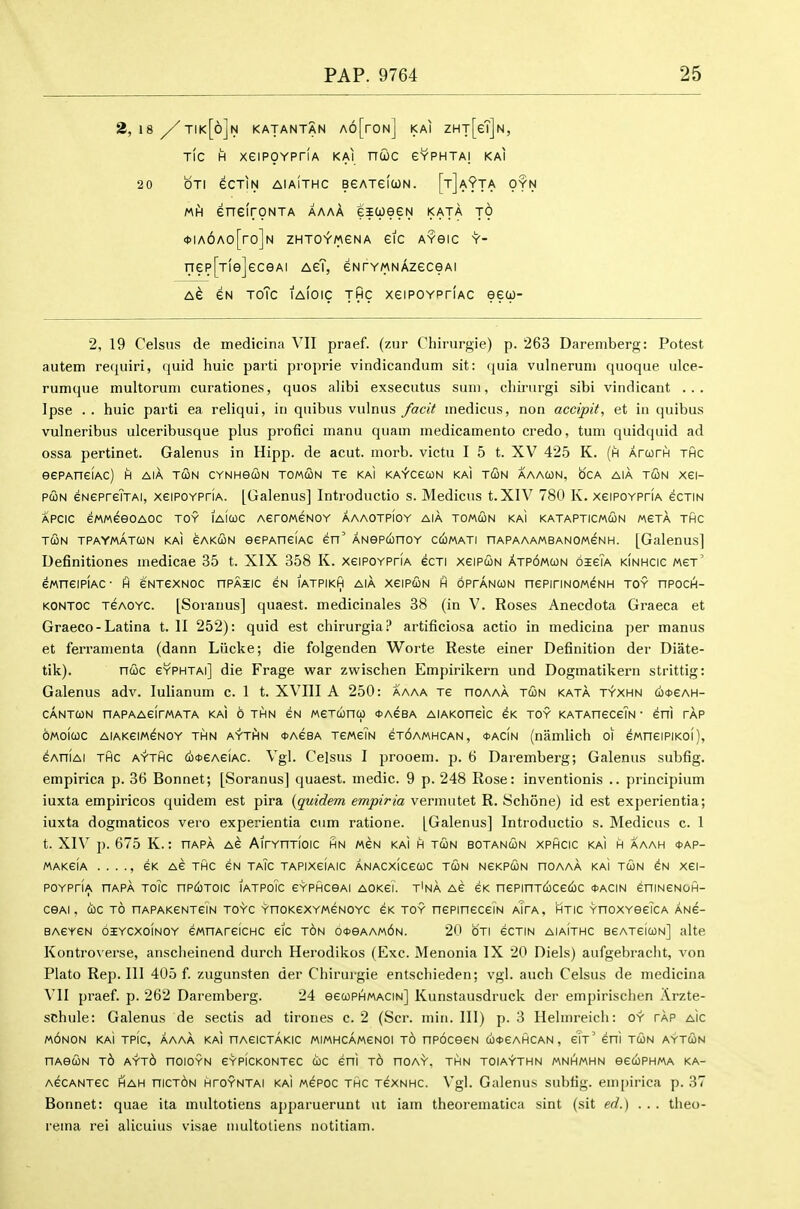 2, 18 /tik[6]n katantan A6[roN] kai ZHT[eT]N, TIC H xeiPOYPriA kai ncoc gyphtai kai 20 OTI eCTIN AIAITHC BeATeiUN. [t]a9tA OYN Mh) enelroNTA aaaA eicoeeN kata to <J>IA6Ao[ro]N ZHTO^WeNA eiC AYGIC Y-- nep[Tle]eceAi AeT, eNrYMNAzeceAi a6 eN ToTc tAioic THC xeiPOYPTiAC eew- 2, 19 Celsus de medicina VII praef. (zur Chirurgie) p. 263 Daremberg: Potest autem requiri, quid huic parti proprie vindicandum sit: quia vulneruni quoque ulce- rumque multoruni curationes, quos alibi exsecutus sum, chirurgi sibi vindicant ... Ipse . . huic parti ea reliqui, in quibus vulnus /acit medicus, non accipit, et in quibus vulneribus ulceribusque plus profici manu quam medicamento credo, turn quidquid ad ossa pertinet. Galenus in Hipp, de acut. morb. victu I 5 t. XV 425 K. (h ArurH thc eePAneiAc) h aiA tun cynhgcon tomcon Te kai KA^cecoN kaI tun aaacon, oca aia tun xei- PUN GNepreTTAi, xeiPOYPriA. [Galenus] Introductio s. Medicus t. XIV 780 K. xeiPOYPriA ecTiN APCic emeeoAOC toy iaiuc AeroMeNOY aaaotpioy aia tomun kaI katapticmun mgta thc T(3n tpaymatun kai cakun eePAneiAC en' ANep6noY cc^mati nAPAAAMBANOMeNH. [Galenus] Definitiones medicae 35 t. XIX 358 K. xeiPOYPriA ecTi xeiPUN atp6mun oisTa kinhcic mgt' eMneiPiAC- ft eNTCXNOC hpaiic eN iatpikh aia xcipun h oprANUN nePiriN0M6NH toy npocH- KONTOC TeAOYC. [Soranus] quaest. medicinales 38 (in V. Roses Anecdota Graeca et Graeco-Latina t. II 252): quid est chirurgia.!* artificiosa actio in medicina per manus et feri-anienta (dann Liicke; die folgenden Worte Reste einer Definition der Diate- tik). nuc eVpHTAi] die Frage war zwischen Empirikern und Dogmatikern strittig: Galenus adv. lulianum c. 1 t. XVIII A 250: aaaa Te hoaaa tun kata t'y'xhn c6*eAH- CANTUN HAPAAeirWATA KAI 6 THN CN MeTUnU (DACBA AlAKOneiC eK TOY KATAHeCeTN ' eol TAP oMoiuc AiAKeiMeNOY THN AYTiHN <t)AeBA TCMeiN CTOAMHCAN, tACiN (niimlich 01 eMneiPiKoi), eAniAi THC AYTHC (o^CAeiAC. Vgl. Celsus I prooem. p. 6 Daremberg; Galenus subfig. empirica p. 36 Bonnet; [Soranus] quaest. medic. 9 p. 248 Rose: inventionis .. principium iuxta empiricos quidem est pira {quidem empiria vermutet R. Schone) id est experientia; iuxta dogmaticos vero experientia cum ratione. [Galenus] Introductio s. Medicus c. 1 t. XIV p. 675 K.: hapa ag AirYnTioic hn men kai h tun botanun xphcic kai h aaah <t>AP- MAKeiA . . . ., eK Ae thc 6N TAIC TAPIXeiAIC ANACXICeUC TUN NGKPUN HOAAA KaI TUN ^N Xei- poypHa uapa toTc nP(<)T0ic iatpoic eYPHCOAi AOKei. t'na AG eK nepinTucecic *acin eniNeNoA- COAI, uc TO HAPAKeNTeiN TOYC YnoKexYMeNOYc eK TOY nepineceiN aTpa, htic YnoxYoeiCA ANe- BAeYCN oHYCxoiNOY eMnAreiCHC eic ton o*eAAM6N. 20 6ti ecTiN aiaithc oeATeiuN] alte Kontro\'erse, anscheinend durch Herodikos (Exc. Menonia IX 20 Diels) aufgebracht, von Plato Rep. Ill 405 f. zugunsten der Chirurgie entschieden; vgl. auch Celsus de medicina VII praef. p. 262 Daremberg. 24 eeuPHMACiN] Kunstausdruck der empirischen Arzte- schule: Galenus de sectis ad tirones c. 2 (Scr. miri. Ill) p. 3 Hehnreich: oy tap aic MONON KAI TPIC, AAAA KAI nAeiCTAKIC MIMHCAMeNOl t6 nPOCeSN U<t>eAHCAN , GIt' eni TUN AYTUN nAouN t6 ayt6 hoioyn eYPiCKONTec uc eni t6 noA'V, thn toiaythn mnhmhn eeuPHMA ka- AecANTec hah niCTON HTOYNTAi KAI Mepoc THC TexNHC. Vgl. Galenus subfig. empirica p. 37 Bonnet: quae ita multotiens apparuerunt ut iam theorematica sint (sit ed.) ... theo- reina i-ei alicuius visae multotiens notitiam.