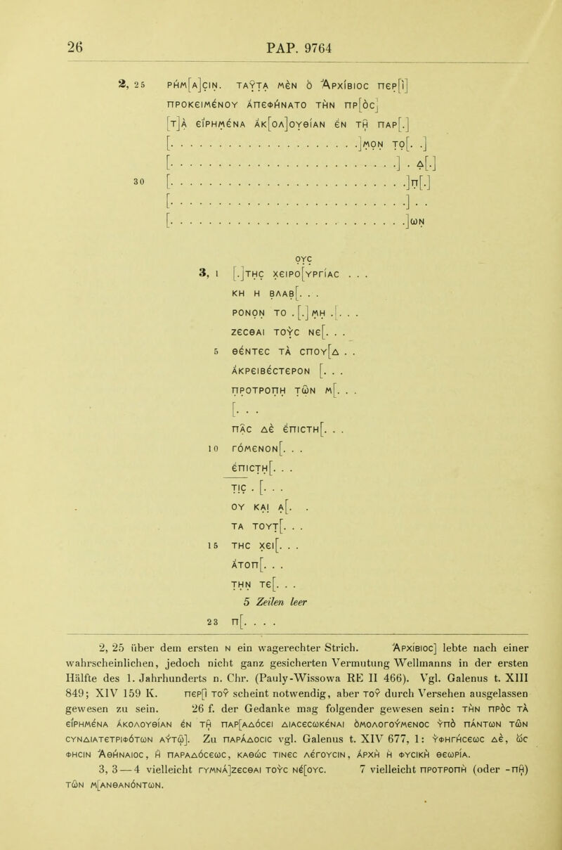 2, 25 phm[a]cin. tayta m^n 6 'Apxibioc nep[i] nPOKeiM^NOY Ane4>HNAT0 THN np[6cj [t]a eiPHMGNA AK[0A]0YeiAN GN TH nAp[.] j/^ON T0[. .] 30 (i)N OYC 3, 1 [.JTHc xeiPo[YPriAC . . . KH H BAAb[. . . PONON TO . [.J MH .[. . . ZeCGAI TOYC Ne[. . . 5 e^NXeC TA CnOY[A . . AKPeiB^CTePON [. . . nPOTPOnH TUN m[. . . [.'.. nAc Ae enicTH[. . . 10 r6MeN0N[. . . enicTH[. . . TIC . [. . . OY KAj a[. TA TOYt[. . . 15 THc xei[. . . ATOn[. . . THN Te[. . . 5 Zeilen leer 23 n[. . . . 2, 25 liber dein ersten n ein wagerechter Strich, 'Apxibioc] lebte iiach einer wahrscheinlichen, jedoch niclit ganz gesicherten Vermutung Wellinanns in der ersten Halfte des 1. Jahrhunderts n. Clir. (Pauly-Wissowa RE II 466). Vgl. Galenus t. XllI 849; XIV 159 K. nep[i toy scheint notwendig, aber toy durch Versehen ausgelassen gewesen zu sein. 26 f. der Gedanke mag folgender gewesen sein: thn np6c ta CIPHMGNA AKOAOYeiAN EN TH nAP[AA6cei AlACeCCOKGNAI bMOAOrO^MGNOC Yn6 nANTON T(ON CYNAiATeTPi<t>6TUN AYTu]. Zu nAPAAOCic Vgl. Galenus t. XIV 677, 1: Y*HrHcecoc as, uc OHCIN AeHNAIOC, H nAPAA6ce(0C, KAGUC TINeC AerOYCIN, APXH H 0YCIKH eecoPiA. 3, 3 — 4 vielleicht rYMNAjzecsAi toyc Ne[oYC. 7 vielleicht nPOTPonH (oder -nfi) T(i»N «[ANeAN6NT0)N.