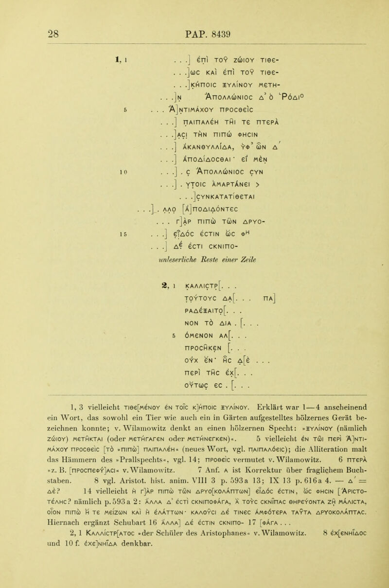 1,1 10 IS . .] eni To9 zuiOY Tiee- . .](i)c KAi eni TOY Tiee- . .iKi^noic iyaInoy weTH- N ■AnOAAUNIOC a' b '■P6Ai° AlNTiMAXOY npoceeic TTAinAAGH THI Te HTePA lACI THN ninu <t>HCIN AKANeYAAIAA, ^<t>' WN A XnoAiAOceAi ei m^n . C 'AnOAACONlOC CYN . YTOIC AMAPTAnGI > . . .jcYNKATATieeTAI . AAO [AjnOAIAONTeC . . . tJap ninu) tun apyo- . .] eTaOC eCTIN OJC <t>^^ . .J a4 ecTi cKNino- unleserliche Reste einer Zeile 2, 1 kaaaictp[. . . TOYTOYC Aa[. . . ha] PAA^5AIT0[. . . NON t6 AIA . [. . . 5 6MeN0N aa[. . . npocHKeN [. . . 0-Y'x eN • Hc A[e . . . nepi THC ex[. . . OYTuc ec . [. . . 1, 3 vielleicht Tiee[MeNOY en toic KjHnoic iyainoy. Erklart war 1 — 4 anscheinend ein Wort, das sowohl ein Tier wie auch ein in Garten aufgestelltes holzernes Gerat be- zeichnen konnte; v. Wilamowitz denkt an einen holzernen Specht: »iyainoy (nainlich zcoioY) weTHKTAi (odcr MeTHTArGN oder MeTHNerKeN)... 5 vielleicht tui nepi AJnti- maxoy npoceelc [t6 »nind)] nAinAAeH« (neues Wort, vgl. nAinAA6eic); die Alliteration malt das Hammern des »Prallspechts«. vgl. 14; npoeeic vermutet v. Wilamowitz. 6 htcpa >'■/.. B. [TTPOcne*Y']ACiv.Wilamowitz. 7 Anf. a ist Korrektur iiber fraglichem Buch- staben. 8 vgl. Aristot. iiist. anim. Vlll 3 p. 593a 13; IX 13 p. 616a 4. — a' = AG? 14 vielleicht h tJap ninu tun APYo[KOAAnTcoN] eTA6c ecTiN, uc *hcin ['Apicto- TeAHC? namlich p. 593 a 2: Aaaa a' ecTi CKNinooArA, a toyc cknThac eHPevoNTA zh maaicta, OTON nincb H Te MgIzCON KAI H GAATTCON- KAAOYCI AG TINeC AM*6TePA TAYTA APYOKOAAnTAC. Hiernach erganzt Schubart 16 aaaa] as ecTiN CKNino- 17 [itArA . . . 2, 1 Kaaaictp[atoc »der Schiiler des Aristophanes» v. Wilamowitz. 8 ex[eNHTAOC und 10 f. ^xeJnhTaa denkbar.