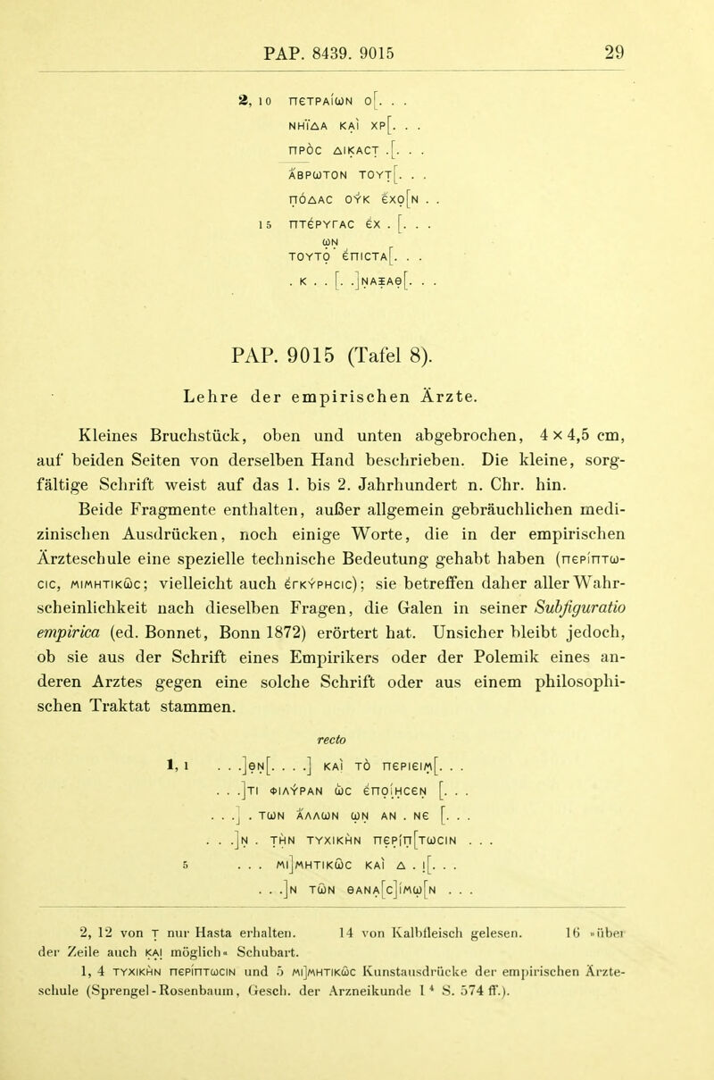 2, 10 neTPAicoN o[. . . nhYaa kai xp[. . . nPOC AIKACT .[. . . ABPOJTON TOYt[. . . noAAC OYK exo[N . . 15 nrePYTAC ex . [. . . (ON TOYT(p' eniCTA[. . . . K . . [. .]NAiAe[. . . PAP. 9015 (Tafel 8). Lehre der empirischen Arzte. Kleines Bruchstiick, oben und unten abgebrochen, 4 x 4,5 em, auf beiden Seiten von derselben Hand beschrieben. Die kleine, sorg- faltige Schrift weist auf das 1. bis 2. Jahrhundert n. Chr. bin. Beide Fragmente enthalten, aufier allgemein gebrauchlichen medi- zinischen Ausdriicken, noch einige Worte, die in der empirischen Arzteschule eine spezielle technische Bedeutung gehabt haben (nepinTto- cic, MiMHTiKuc; viellcicht auch erKYPHcic); sie betreflfen daher allerWahr- scheinliehkeit uach dieselben Fragen, die Galen in seiner Subfiguratio empirica (ed. Bonnet, Bonn 1872) erortert hat. Unsicher bleibt jedoch, ob sie aus der Schrift eines Empirikers oder der Polemik eines an- deren Arztes gegen eine solche Schrift oder aus einem philosophi- schen Traktat stammen. recto 1, 1 . . •]eN[. • • •] KAi t6 nepieiM[. . . . . .]ti 4>iaypan coc enoiHceN [. . . . . .J . TCON AAAUN UN AN . NG [. . . . . .]n . THN TYXIKHN neP(n[TUCIN . . . 5 ... MljMHTIKCOC KAI A . ![. . . . . .]n tun eANA[c]lMa)[N . . . 2, 12 von T nur Hasta eriialteii. 14 von Kalhtleisch gelesen. 16 »iibei dei' Zeile aiich ka] moglich Schubart. 1, 4 TYXIKHN nepinTtociN und .j mi]mhtikcoc Kunstansdriicke der emj)insehen Arzte- schule (Sprengel-Rosenbaum, Gesch. der .\rzneikunde I* S. 574 ff.).