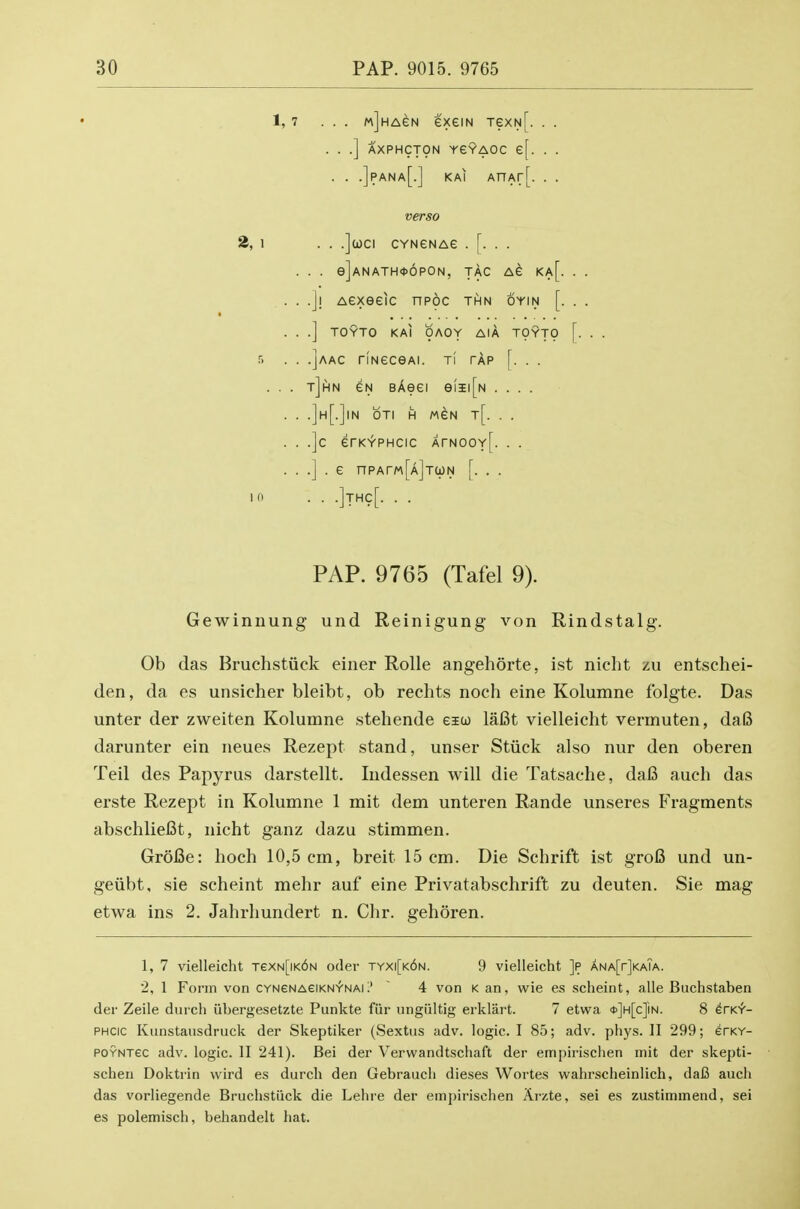 1,7 ... wjHAeN exeiN TexN[. . . . . .] AXPHCJpN YeYAOC e[. . . . . .]pana[.] kai AnAr[. . . verso 2>,\ . . .]uci CYNeNAe . [. . . . . . e]ANATH06pON, TAC AG Ka[. . . .]! Aexeelc npoc thn oyin [. . . .] TOYTO KAI OAOY AIA TOYTO 5 . . .]aac riNeceAi. ti tap [. . . . . . t]hn eN BAeei eiii[N .... . . .]h[.]in oti h mgn t[. . . . . .]c erK^PHcic ArNOOY[. . . . . .] . e npArM[AjTWN [. . . 10 . . .IthcT. . . PAP. 9765 (Tafel 9). Gewinuung und Reinigung von Rindstalg. Ob das Bruchstiick einer Rolle angehorte, ist nicht zu entschei- den, da es unsicher bleibt, ob rechts noch eine Kolumne folgte. Das unter der zweiten Kolumne stehende eico lafit vielleicht vermuten, daB darunter ein neues Rezept stand, unser Stiick also nur den oberen Teil des Papyrus darstellt. Indessen will die Tatsache, dafi auch das erste Rezept in Kolumne 1 mit dem unteren Rande unseres B'ragments abschliefit, nicht ganz dazu stimmen. Grofie: hoch 10,5 cm, breit 15 cm. Die Schrift ist groB und un- geiibt, sie scheint mehr auf eine Privatabschrift zu deuten. Sie mag etwa ins 2. Jahrhundert n. dir. gehoren. 1, 7 vielleicht TexN[iK6N oder tyxi[k6n. 9 vielleicht ]p ANA[r]KA?A. 2, 1 Form von CYNeNAeiKNY-NAL' ' 4 von k an, wie e.s scheint, alle Buchstaben der Zeile durch iibergesetzte Punkte fiir ungiiltig erklart. 7 etwa <t)]H[c]iN. 8 irK>f- PHCic Kiinstaiisdruck der Skeptiker (Sextiis adv. logic. I 85; adv. phys. II 299; erKY- POYNTec adv. logic. II 241). Bei der Verwandtschaft der empirischen init der skepti- scheu Doktrin wird es durch den Gebrauch dieses Wortes wahrscheinlich, daB auch das vorliegende Bruchstiick die Lehre der empirischen Arzte, sei es zustimmend, sei es polemisch, behandelt hat.