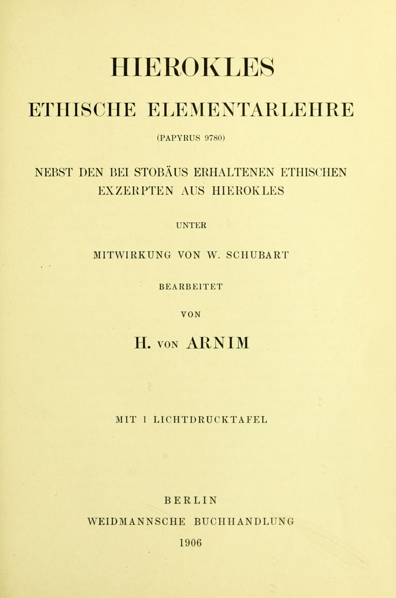 HIEROKLES ETHISCHE ELEMENTARLEHRE (PAPYRUS 9780j NEBST DEN BEI STOBAUS ERHALTENEN ETHISCHEN EXZERPTEN AUS HIEROKLES UNTER MITWIRKUNG VON W. SCHUBART BEARBEITET VON H. VON ARNIM MIT 1 LICHTDRUCKTAFEL BERLIN WEIDMANNSCHE BUCHHANDLUNG 1906