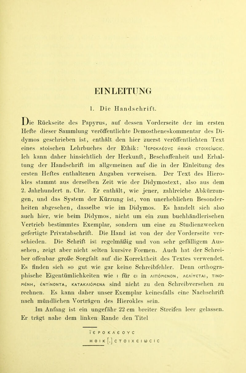 EINLEITUNG 1. Die Handschrift. ie Riickseite des Papyrus, auf dessen Vorderseite der im ersten Hefte dieser Sammlung verolfentlichte Demostheneskommentar des Di- dymos geschrieben ist, enthalt den hier zuerst veroffentlichten Text eines stoischen Lehrbuches der Ethik: 'lepoKAeovc hgikh cxoixeiucic. Ich kann daher hinsichtlich der Herkunft, Beschaffenheit und Erhal- tung der Handschrift im allgemeinen auf die in der Einleitung des ersten Heftes entlialtenen Angaben verweisen. Der Text des Hiero- kles stammt aus derselben Zeit wie der Didymostext, also aus dem 2. Jahrliundert n. Chr. Er enthalt, wie jener, zahlreiche Abkiirzun- gen, und das System der Kiirzung ist, von unerheblichen Besonder- heiten abgesehen, dasselbe wie im Didymos. Es handelt sich also auch hier, wie beim Didymos, nicht um ein zum buchliandlerisclien Vertrieb bestimmtes Exemplar, sondern um eine zu Studienzwecken gefertigte Privatabschrift. Die Hand ist von der der Vorderseite ver- schieden. Die Schrift isi regelmafiig und von sehr gefalligem Aus- sehen, zeigt aber nicht selten kursive Formen. Auch hat der Schrei- ber ofl'enbar groBe Sorgfalt auf die Korrektheit des Textes verwendet. Es finden sich so gut wie gar keine Schreibfehler. Denn orthogra- phische Eigentiimlichkeiten wie i fur ei in AinoweNON, AeAiYexAi, tino- M6NH, eNTiNONTA, KATAKAioMGNA sind nicht ZU dcu Schreibverselicn zu rechnen. P]s kann daher unser Exemplar keinesfalls eine Nachschrift nach miindlichen Vortragen des Hierokles sein. Im Anfang ist ein ungefahr 22 cm breiter Streifen leer gelassen. Er tragt nahe dem linken Rande den Titel lepoKAeoYc