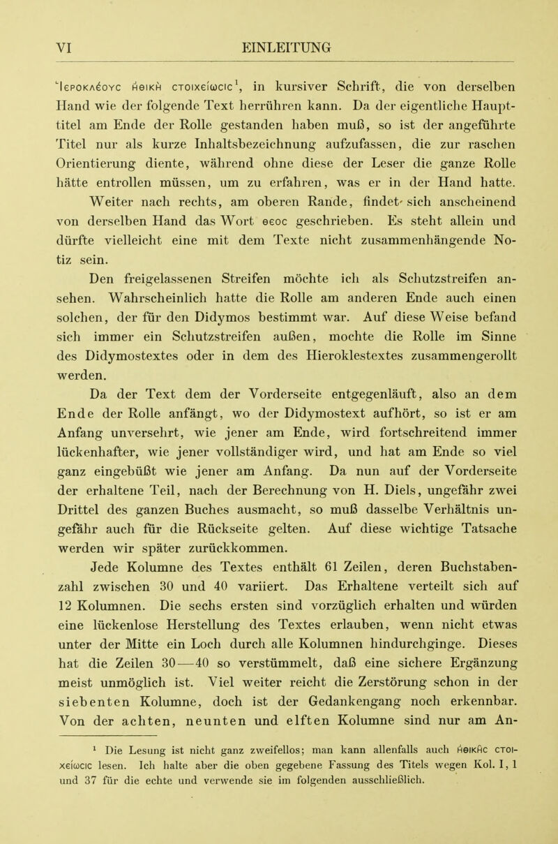 'lepoKA^oYC HeiKH cToixei(i)cic\ in kursiver Schrift, die von derselben Hand wie der folgende Text herriihren kann. Da der eigentliche Haupt- titel am Ende der Rolle gestanden haben mufi, so ist der angefiihrte Titel nur als kurze Inhaltsbezeichnung aufzufassen, die zur raschen Orient!erung diente, wahrend ohne diese der Leser die ganze Rolle hatte entrollen miissen, um zii erfahren, was er in der Hand hatte. Weiter nach rechts, am oberen Rande, findet'sich anscheinend von derselben Hand das Wort eeoc geschrieben. Es steht allein und diirfte vielleicht eine mit dem Texte nicht zusammenhangende No- tiz sein. Den freigelassenen Streifen mochte icli als Schutzstreifen an- sehen. Wahrscheinlich hatte die Rolle am anderen Ende auch einen solchen, der fur den Didymos bestimmt war. Auf diese Weise befand sich immer ein Schutzstreifen aufien, mochte die Rolle im Sinne des Didymostextes oder in dem des Hieroklestextes zusammengerollt werden. Da der Text dem der Vorderseite entgegenlauft, also an dem Ende der Rolle anfangt, wo der Didymostext aufhort, so ist er am Anfang unversehrt, wie jener am Ende, wird fortschreitend immer liickenhafter, wie jener vollstandiger wird, und hat am Ende so viel ganz eingebiifit wie jener am Anfang. Da nun auf der Vorderseite der erhaltene Teil, nach der Berechnung von H. Diels, ungefahr zwei Drittel des ganzen Buches ausmacht, so mu6 dasselbe Verhaltnis un- gei^hr auch fur die Riickseite gelten. Auf diese wichtige Tatsache werden wir spater zuriickkommen. Jede Kolumne des Textes enthalt 61 Zeilen, deren Buchstaben- zahl zwischen 30 und 40 variiert. Das Erhaltene verteilt sich auf 12 Kolumnen. Die sechs ersten sind vorziiglich erhalten und wiirden eine luckenlose Herstellung des Textes erlauben, wenn nicht etwas unter der Mitte ein Loch durch alle Kolumnen hindurchginge. Dieses hat die Zeilen 30^—40 so verstiimmelt, daB eine sichere Erganzung meist unmoglich ist. Viel weiter reicht die Zerstorung schon in der siebenten Kolumne, doch ist der Gedankengang noch erkennbar. Von der achten, neunten und elften Kolumne sind nur am An- * Die Lesung ist nicht ganz zweifellos; man kann allenfalls auch neiKHC ctoi- xeicocic lesen. Ich halte aber die oben gegebene Fassung des Titels wegen Kol. I, 1 und 37 fiir die echte und verwende sie im folgenden ausschlieBlich.