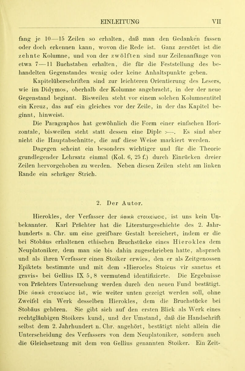 fang je 10—15 Zeilen so erhalten, da6 man den Gedanken fassen oder doch erkennen kann, wovon die Rede ist. Ganz zerstort ist die zehnte Kolurane, und von der zwolften sind nur Zeilenanfange von etwa 7 —11 Buchstaben erhalten, die fiir die Feststellung des be- handelten Gegenstandes wenig oder keine Anhaltspunkte geben. Kapiteliiberschriften sind zur leichteren Orientierung des Lesers, wie im Didymos, oberhalb der Kolumne angebracht, in der der neue Gegenstand beginnt. Bisweilen steht vor einem solchen Kolumnentitel ein Kreuz, das auf ein gieiches vor der Zeile, in der das Kapitel be- ginnt, hinweist. Die Paragraphos hat gewohnlich die Form einer einfachen Hori- zontale, bisweilen steht statt dessen eine Diple >—-. Es sind aber nicht die Hauptabschnitte, die auf diese Weise markiert werden. Dagegen scheint ein besonders wichtiger und fiir die Theorie grundlegender Lehrsatz einmal (Kol. 6, 25 f.) durch Einriicken dreier Zeilen hervorgehoben zu werden. Neben diesen Zeilen steht am linken Rande ein sehrager Strich. 2. Der Autor. Hierokles, der Verfasser der hgikh ctoixgiucic, ist uns kein Un- bekannter. Karl Prachter hat die Literaturgeschichte des 2. Jahr- hunderts n. Chr. um eine greifbare Gestalt bereichert, indem er die bei Stobaus erhaltenen ethischen Bruchstiicke eines Hierokles dem Neuplatoniker, dem man sie bis dahin zugeschrieben hatte, absprach und als ihren Verfasser einen Stoiker erwies, den er als Zeitgenossen Epiktets bestimmte und mit dem »Hierocles Stoicus vir sanctus et gravis bei Gellius IX 5, 8 vermutend identifizierte. Die Ergebnisse von Prachters Untersuchung werden durch den neuen Fund bestatigt. Die HGiKfi cToixefucic ist, wie welter unten gezeigt werden soli, ohne Zweifel ein Werk desselben Hierokles, dem die Bruchstiicke bei Stobaus gehoren. Sie gibt sich auf den ersten Blick als Werk eines rechtglaubigen Stoikers kund, und der Umstand, dafi die Handschrift selbst dem 2. Jahrhundert n. Chr. angeliort, bestatigt nicht allein die Unterscheidung des Verfassers von dem Neuplatoniker, sondern audi die Gleichsetzung mit dem von Gellius genannten Stoiker. Ein Zeit-