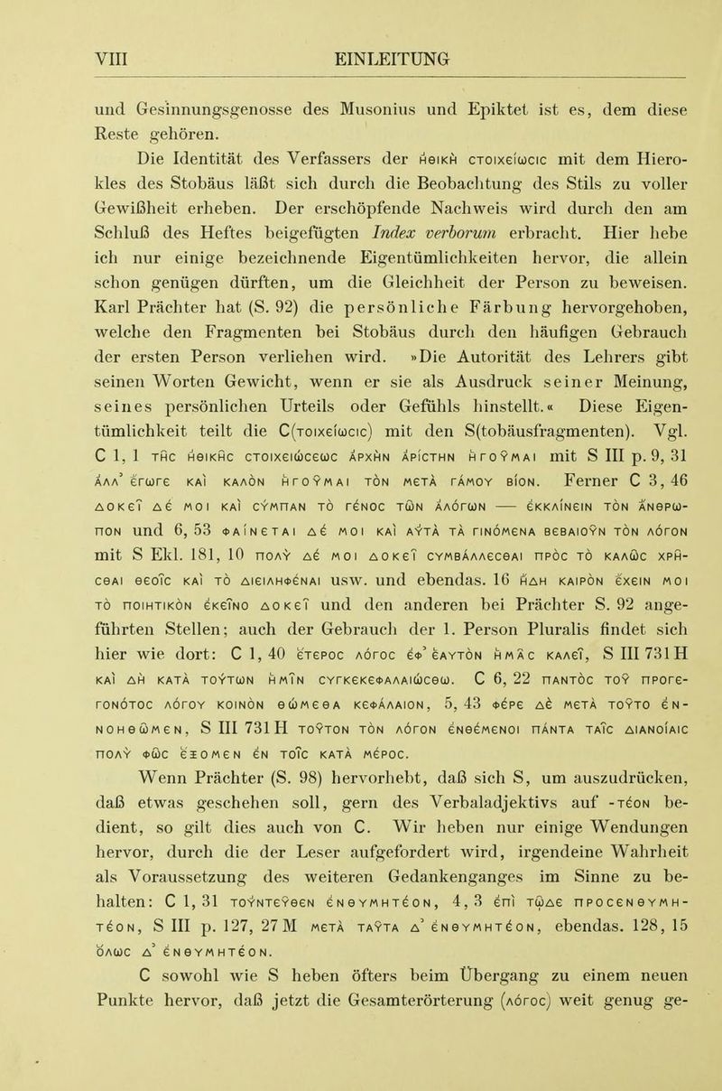 und Gesinnungsgenosse des Musonius und Epiktet ist es, dem diese Reste gehoren. Die Identitat des Verfassers der hgikh cToixeiucic mit dem Hiero- kles des Stobaus lafit sich durch die Beobachtung des Stils zu voller GewiCheit erheben. Der erschopfende Nachweis wird durch den am Schlufi des Heftes beigefiigten Index verhorum erbracht. Hier hebe ich nur einige bezeichnende Eigentiimlichkeiten hervor, die allein schon geniigen diirften, um die Gleichheit der Person zu beweisen. Karl Prachter hat (S. 92) die personliche Farbung hervorgehoben, welche den Fragmenten bei Stobaus durch den haufigen Gebrauch der ersten Person verliehen wird. »Die Autoritat des Lehrers gibt seinen Worten Gewicht, wenn er sie als Ausdruck seiner Meinung, seines personlichen Urteils oder Gefiihls hinstellt.« Diese p]igen- tiimlichkeit teilt die C(toix6(ucic) mit den S(tobausfragmenten). Vgl. C 1, 1 THC HGIKHC CTOIXeiUCeCOC APXHN APICTHN HTOYMAI mit S III p. 9, 31 aaa' erure kai kaaon htoymai ton mgta tamoy bion. Ferner C 3,46 AOKCT Ae MO I KAI CYMHAN TO reNOC TCON AAOTCON eKKAINGIN TON ANePCJ- noN und 6, 53 <t>AiNeTAi moi kai av'ta ta riNoweNA eesAiOYN ton aoton mit S Ekl. 181, 10 hoay ag moi aokgT CYMBAAAeceAi npoc to kaaSc xph- CGAi eeoTc kai to aigiah^^nai usw. und ebendas. 16 hah kaipon exem moi TO noiHTiKON GKeTNO aokgT und den anderen bei Prachter S. 92 ange- fiihrten Stellen; auch der Gebrauch der 1. Person Pluralis findet sich hier wie dort: C 1, 40 eTepoc Aoroc e<t>'gayton hmac kaagT, SIII731H kai ah kata to^tun hmTn cYrKeKe<t>AAAiuceco. C 6, 22 hantoc toy npore- roNOTOc AoroY koinon euMeeA kgoaaaion, 5,43 *epe a^ mgta toyto gn- NOHetOMGN, S III 731 H TOYTON TON AOrON eNG^MGNOI HANTA Ta7c AlANOIAIC nOAY <t>WC eiOMGN GN ToTc KATA MEPOC. Wenn Prachter (S. 98) hervorhebt, dafi sich S, um auszudriicken, dafi etwas geschehen soli, gern des Verbaladjektivs auf -t^on be- dient, so gilt dies auch von C. Wir heben nur einige Wendungen hervor, durch die der Leser aufgefordert wird, irgendeine Wahrheit als Voraussetzung des weiteren Gedankenganges im Sinne zu be- halten: C 1, 31 TO-t-NTeYeeN eNGYMHTeoN, 4,3 eni tcoag npoceNGYMH- T^ON, S III p. 127, 27M MGTA TAYTA a' gngymht^on, ebcudas. 128, 15 OAWC a' eNGYMHTeON. C sowohl wie S heben ofters beim Ubergang zu einem neuen Punkte hervor, dafi jetzt die Gesamterorterung (aotoc) weit genug ge-