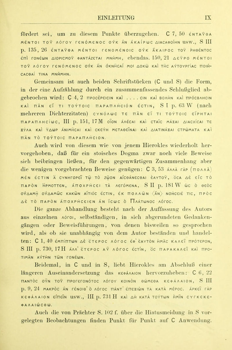 fordert sei, uin zu diesem Pimkte iiberzugehen. C 7, 50 eNTAveA MeNTOl TOY AOrOY rGNOMeNOC OYK AN A K A I P CO C AIACA<t>o[HN USW., S III p. 135, 26 eNTAYGA MeNTOl reNOMGNOIC OYK AKAIPOC TOY PHeGNTOC eni rONGUN AIOPICMOY *ANTAZeTAI MNHMH, cbcndas. 150,21 AGYPO MeNTOl TOY AOrOY reNOMeNOC OYK an OKNHCaI MOI AOKOJ KAI THC AYTOYPriAC noiH- CACGAI TINA MNHMHN. Gemeinsam ist audi beiden Scbriftstiicken (C und S) die Form, in der eine Aufzahlung durch ein zusammenfassendes Scblufiglied ab- gebrocben wird: C 4, 2 npocepeicm kai .... cm kai boahn kai npocBAHcm KAi HAN et Ti TOYTOic nAPAnAHcioN ecTiN, S I p. G3 W (iiacli melireren Dichterzitaten) cynoauc Te han et ti toytoic cTphtai n A p An A H c I CO c, III p. 151, 17M oTon aaccai kai ctaTc maiai aiacxicai tc 3EYAA KAI YAWP ANIMHCAI KAI CKeYH MeTAOCTNA; KAI AlATINAiAl CTPUMATA KAI HAN TO TOYTOIC nAPAnAHCION. Auch wird von diesem wie von jenem Hierokles wiederholt ber- vorgeboben, dal3 fur ein stoiscbes Dogma zwar noch viele Beweise sicb beibringen liefien, fiir den gegenwartigen Zusammenbang aber die wenigen vorgebracbten Beweise geniigen: C 3, 53 aaaa tap (no a a a) MCN eCTIN A CYNHrOPeT TU TO Z(i0N AlCeANeceAl eAYTOY, OCA Ae eic TO hapon Mpmottcn, XnoxPHcei ta AeroMCNA, S II p. 181 W cue o eeoc OYAAMH OYAAMtOC KAKCON aTtIOC CCTIN, eK nOAAUN <(an) NOHCGIG TIC, nPOC AC TO nAPON XnoxPHceieN an tcuc o TTaatwnoc Aoroc. Die ganze Abbandlung bestebt nacb der Auffassung des Autors aus einzelnen Aoroi, selbstandigen, in sicb abgerundeten Gedanken- gangen oder Beweisfubrungen, von denen bisweilen so gesprochen wird, als ob sie unabbangig von dem Autor bestanden und bandel- ten: C 1,40 eMninTcoN Ae e'TCPOc Aoroc e<t>'gayton hmac kaacT npoTepoN, S III p. 730, 17H aaa' eTCPOC ay aotoc ecTiN, be hapakaagT kai npo- TIMAN AYTHN TUN rONeCON. Beidemal, in C und in S, liebt Hierokles am Abschlufi einer langeren Auseinandersetzung das Ke*AAAioN bervorzubeben: C (i, 22 HANTOC OYN TOY nPOrerONOTOC AOrOY KOINON eUJMeeA Ke*AAAION, S III p. 9, 24 MAKPOC AN reNOie'6 Aoroc hant eneiicoN ta kata mcpoc. APKeT tap Ke*AAAi0N eineTN usw., Ill p. 731 H kai ah kata toytun hmTn CYTKCKe- *AAAia)cea). Aucb die von Pracbter S. 102 f. iiber die Hiatusmeidung in S vor- gelegten Beobachtungen finden Punkt fiir Punkt auf C Anwendung.