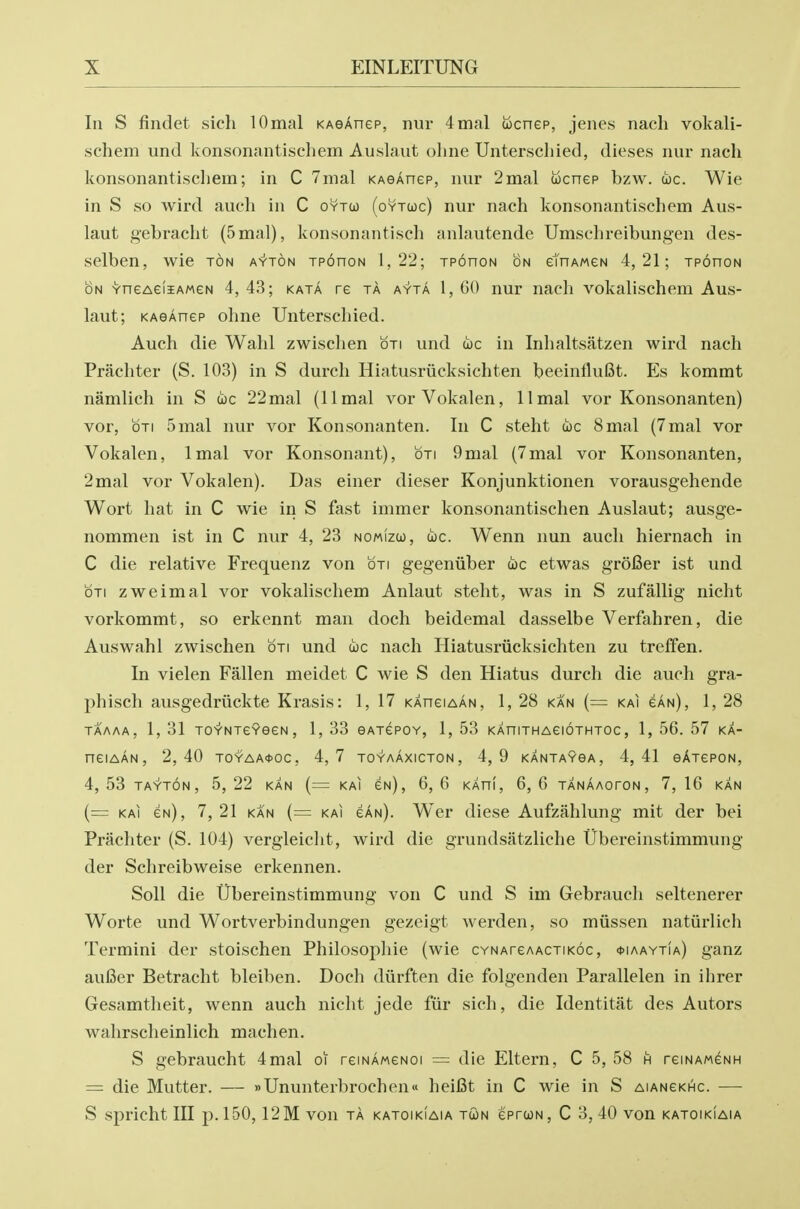 In S findet sich lOmal KAeAnep, nur 4mal wcnep, jenes nach vokali- schem und konsonantischem Auslaut oline Unterschied, dieses nur nach konsonantiscliem; in C 7mal KAeAnep, nur 2mal wcnep bzw. uc. Wie in S so wird audi in C oytco (oytuc) nur nach konsonantischem Aus- laut gebracht (5mal), konsonantisch anlautende Umschreibungen des- selben, wie ton ayton xponoN 1,22; tpohon on etnAweN 4,21; tpohon ON YneAeliAMew 4,43; kata re ta ayta 1,60 nur nacli vokalischem Aus- laut; KAeAnep ohne Unterschied. Auch die Wahl zwischen oti und coc in Iiihaltsatzen wird nach Prachter (S. 103) in S durch Hiatusriicksichten beeinfluISt. Es kommt namlich in S uc 22mal (llmal vorVokalen, llmal vor Konsonanten) vor, OTI 5mal nur vor Konsonanten. In C steht toe 8mal {7mal vor Vokalen, Imal vor Konsonant), oti 9mal (7mal vor Konsonanten, 2mal vor Vokalen). Das einer dieser Konjunktionen vorausgehende Wort hat in C wie in S fast immer konsonantischen Auslaut; ausge- nommen ist in C nur 4, 23 nomizu), wc. Wenn nun auch hiernach in C die relative Frequenz von oti gegeniiber toe etwas groBer ist und OTI z we imal vor vokalischem Anlaut steht, was in S zufallig nicht vorkommt, so erkennt man doch beidemal dasselbe Verfahren, die Auswahl zwischen oti und toe nach Hiatusriicksichten zu treffen. In vielen Fallen meidet C wie S den Hiatus durch die auch gra- phisch ausgedriickte Krasis: 1, 17 kahciaAn, 1, 28 ka'n (= kai eAn), 1, 28 TAAAA, 1, 31 TOY'NTe?eeN, 1, 33 eATepoY, 1, 53 KAniTHAeioTHTOc, 1, 56. 57 ka- neiAAN, 2,40 To>^AA<(>oe, 4,7 toyaAxioton, 4,9 kantayoa, 4,41 eATepoN, 4, 53 tay'ton, 5, 22 kan (= kai cn), 6, 6 kahI, 6, 6 tanAaoton, 7, 16 kan (= KAI cn), 7,21 KAN {= KAI cAn). Wcr diese Aufzahlung mit der bei Prachter (S. 104) vergleicht, wird die grundsatzliche Ubereinstimmung der Schreibweise erkennen. Soli die Ubereinstimmung von C und S im Gebrauch seltenerer Worte und Wortverbindungen gezeigt werden, so miissen natiirlich Termini der stoischen Philosophic (wie oYNAreAACTiKoc, ^iaaytia) ganz aufier Betracht bleiben. Doch diirften die folgenden Parallelen in ihrer Gesamtheit, wenn auch nicht jede fiir sich, die Identitat des Autors wahrscheinlich machen. S gebraucht 4mal oi reiNAweNoi = die Eltern, C 5, 58 h reiNAweNH = die Mutter. — »Ununterbrochen« heiCt in C wie in S AiANCKHe. — S spricht III p. 150,12M von ta katoikiaia tun eprcoN, C 3, 40 von katoikiaia