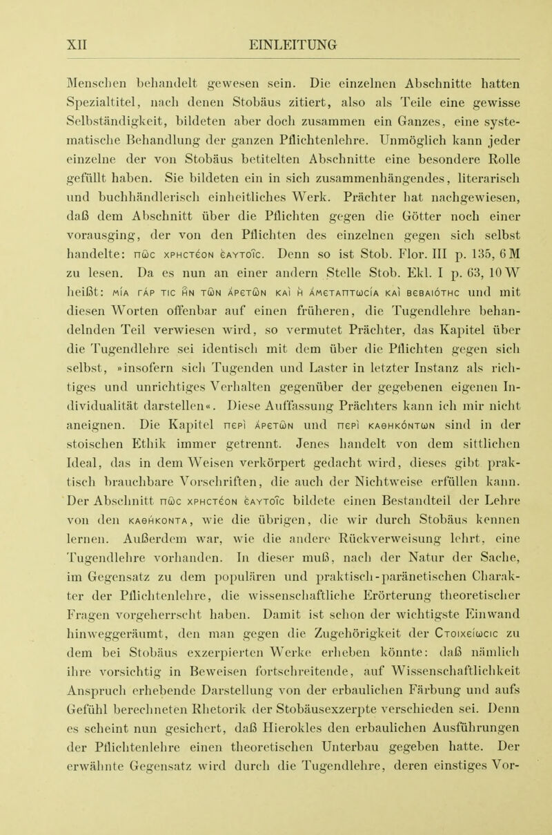 Mensclien behandelt gewesen sein. Die einzelnen Abschnitte batten Spezialtitel, nach deneii Stobaus zitiert, also als Teile eine gewisse Selbstandigkeit, bildeten aber docb zusammen ein Ganzes, eine syste- inatische Behandlung der ganzen Pflichtenlehre. Unmoglich kann jeder einzehie der von Stobaus betitelten Abschnitte eine besondere Rolle gefilllt haben. Sie bildeten ein in sich zusammenhangendes, literariscli und buchhandleriscli einheitliches Werk. Prachter liat nachgewiesen, dafi dem Abschnitt iiber die Pflichten gegen die Gotter noch einer vorausging, der von den Pflichten des einzelnen gegen sich selbst handelte: nwc xPHcreoN eAYxoTc. Denn so ist Stob. Flor. Ill p. 135, 6M zu lesen. Da es nun an einer andern Stelle Stob. Ekl. I p. 63, 10 W heifit: m!a tap tic hn toon apgtcon kai h AMexAnTcoclA kai bgbaiothc und mit diesen Worten offenbar auf einen friiheren, die Tugendlehre behan- delnden Teil verwiesen wird, so vermutet Prachter, das Kapitel iiber die Tugendlehre sei identisch mit dem iiber die Pflichten gegen sich selbst, insofern sicli Tugenden und Laster in letzter Instanz als rich- tiges und unrichtiges Verhalten gegeniiber der gegebenen eigenen In- dividualitat darstellen«. Diese Auf'tassung Prachters kann ich niir nicht aneignen. Die Kapitel nepi APercoN und nepi KAeHKONTcoN sind in der stoischen Ethik immer getrennt. Jenes handelt von dem sittlichen Ideal, das in dem Weisen verkorpert gedacht wird, dieses gibt prak- tisch brauchbare Vorschriften, die auch der Nichtweise erfullen kann. Der Abschnitt nuc xphctgon gaytoTc bildete einen Bestandteil der Lehre von den KAetHKONiA, wie die ubrigen, die wir durch Stobaus kennen lernen. AuBerdem war, wie die andere Riickverweisung Ichrt, eine Tugendlehre vorhanden. In dieser mu6, nach der Natur der Sache, im Gegensatz zu dem populliren und praktisch-paranetischen Charak- ter der Pflichtenlehre, die wissenschaftliche Erorterung theoretischer Fragen vorgelierrscht haben. Damit ist schon der wichtigste P'inwand hinweggeraumt, den man gegen die Zugehorigkeit der Cxoixefucic zu dem bei Stobaus exzerpierten Werke erheben konnte: dafi niimlich ihre vorsichtig in Beweisen fortschreitende, auf Wissenschaftlichkeit Anspruch erhebende Darstellung von der erbaulichen Farbung und aufs Gefiihl berechneten Rhetorik der Stobausexzerpte verschieden sei. Denn es scheint nun gesichert, dafi Hierokles den erbaulichen Ausfiihrungen der Pflichtenlehre einen theoretischen Unterbau gegeben hatte. Der erwiihnte Gegensatz wird durch die Tugendlehre, deren einstiges Vor-