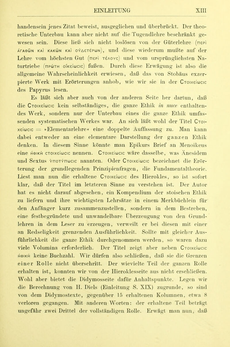 handensein jenes Zitat beweist, ausgegliclien und iiberbriickt. Der theo- retische Unterbau kann aber nicht auf die Tugendlehre beschrankt ge- wesen sein. Diese liefi sich nicht loslosen von der Giiterlehre (nepi ATAetoN KAi KAKcoN KAi o-Y-AejepcoN), und diese wiederum muBte auf der Lehre vom lioehsten Gut (nepi xeAOYc) und vom urspriingiichsten Na- turtriebe (npwTH oiKeicocic) fuBen. Durch diese Erwagung ist also die allgemeine Wahrscheinlichkeit erwiesen, dafi das von Stobaus exzer- pierte Werk mit Erorterungen anhob, wie wir sie in der Cxoixeicocic des Papyrus lesen. Es lafit sich aber auch von der anderen Seite her dartun, dafi die Croixeicocic kein selbstandiges, die ganze Ethik in nuce entlialten- des Werk, sondern nur der Unterbau eines die ganze Ethik umfas- senden systematischen Werkes war. An sich lafit wohl der Titel Cxoi- xeiwcic = »Elementarlehre« eine doppelte Auffassung zu. Man kann dabei entweder an eine elementare Darstellung der ganzen Ethik denken. In diesem Sinne konnte man Epikurs Brief an Menoikeus eine hgikh croixeiucic nennen. Cxoixeicocic ware dasselbe, was Anesidem und Sextus Ynoxvncocic nannten. Oder Cxoixelucic bezeichnet die Elror- terung der grundlegenden Prinzipienfragen, die Fundamentaltheorie. Liest man nun die erhaltene Cxoixeiucic des Hierokles, so ist sofort klar, dai3 der Titel im letzteren Sinne zu verstehen ist. Der Autor hat es nicht darauf abgesehen, ein Kompendium der stoischen Ethik zu liefern und ihre wichtigsten Lehrsfitze in einem Merkbiichlein fur den Anfanger kurz zusammenzustellen, sondern in dem Bestreben, eine festbegrvindete und unwandelbare Uberzeugung von den Grund- lehren in dem Leser zu erzeugen, verweilt er bei diesen mit einer an Redseligkeit grenzenden Ausfiihrlichkeit. Sollte mit gleicher Aus- fiihrlichkeit die ganze Ethik durchgenommen werden, so waren dazu viele Volumina erforderlich. Der Titel zeigt aber neben Cxoixeicocic HGIKH keine Buchzahl. Wir diirfen also schlieBen, da6 sie die Grenzen einer Rolle nicht iiberschritt. Der wievielte Teil der ganzen Rolle erhalten ist, konnten wir von der Hieroklesseite aus nicht erschliefien. Wohl aber bietet die Didymosseite dafiir Anhaltspunkte. Legen wir die Berechnung von H. Diels (Einleitung S. XIX) zugrunde, so sind von dem Didymostexte, gegeniiber 15 erhaltenen Kolumnen, etwa 8 verloren gegangen. Mit anderen Worten: der erhaltene Teil betragt ungefahr zwei Drittel der voUstandigen Rolle. Erwagt man nun, dafi