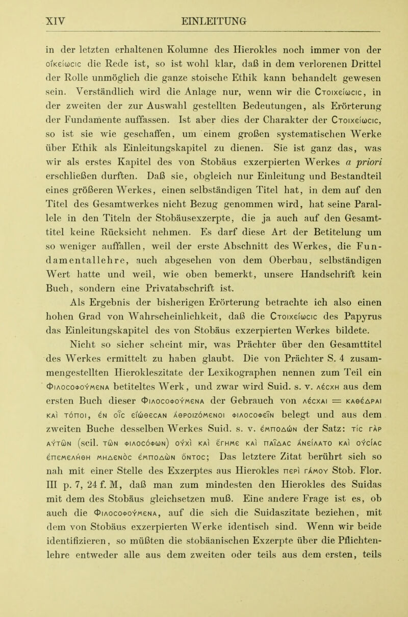 in der letzten erhaltenen Kolumne des Hierokles noch immer von der oiKeiucic die Rede ist, so ist wolil klar, da6 in dem verlorenen Drittel der Rolle unmogiich die ganze stoische Ethik kann behandelt gewesen sein. Verstandlich wird die Anlage nur, wenn wir die Croixefcjcic, in der zweiten der zur Auswahl gestellten Bedeutungen, als Erorterung der Fundamente auffassen. Ist aber dies der Charakter der CToixeicocic, so ist sie wie geschafien, um einem groi3en systematischen Werke iiber Ethik als Einleitungskapitel zu dienen. Sie ist ganz das, was wir als erstes Kapitel des von Stobaus exzerpierten Werkes a priori erschliefien durften. Da6 sie, obgleich nur Einleitung und Bestandteil eines groiSeren Werkes, einen selbstandigen Titel hat, in dem auf den Titel des Gesamtwerkes nicht Bezug genommen wird, hat seine Paral- lele in den Titeln der Stobausexzerpte, die ja auch auf den Gesamt- titel keine Riicksicht nehmen. Es darf diese Art der Betitelung um so weniger auffallen, weil der erste Abschnitt des Werkes, die Fun- damentallehre, auch abgesehen von dem Oberbau, selbstandigen Wert hatte und weil, wie oben bemerkt, unsere Handschrift kein Buch, sondern eine Privatabschrift ist. Als Ergebnis der bisherigen Erorterung betrachte ich also einen hohen Grad von Wahrscheinlichkeit, daB die Cxoixeiucic des Papyrus das Einleitungskapitel des von Stobaus exzerpierten Werkes bildete. Nicht so sicher scheint mir, was Prachter iiber den Gesamttitel des Werkes ermittelt zu haben glaubt. Die von Prachter S. 4 zusam- mengestellten Hierokleszitate der Lexikographen nennen zum Teil ein ctJiAOcooio^MeNA bctiteltcs Werk, und zwar wird Suid. s. v. a^cxh aus dem ersten Buch dieser 0iAOcott>oYMeNA der Gebrauch von a^cxai — kag^apai KAi Tonoi, CN oTc eitbeecAN AepoizoMeNoi <t>iAoco<i>eTN belegt und aus dem zweiten Buche desselben Werkes Suid. s. v. ewnoAUN der Satz: tic tap AYTCON (scil. TWN <t>lAOCO^Wn) OYXI KAI efHMe KAI HaTaAC ANGIAATO KAI O^CIAC eneMeAHGH wHAeNOC ewnoAtoN ontoc; Das letztere Zitat beriihrt sich so nah mit einer Stelle des Exzerptes aus Hierokles nepi tamoy Stob. Flor. Ill p. 7, 24f. M, da6 man zum mindesten den Hierokles des Suidas mit dem des Stobaus gleichsetzen mufi. Eine andere Frage ist es, ob auch die OiAoco-ooiweNA, auf die sich die Suidaszitate beziehen, mit dem von Stobaus exzerpierten Werke identisch sind. Wenn wir beide identifizieren, so mufiten die stobaanischen Exzerpte iiber die Pflichten- lehre entweder alle aus dem zweiten oder teils aus dem ersten, teils