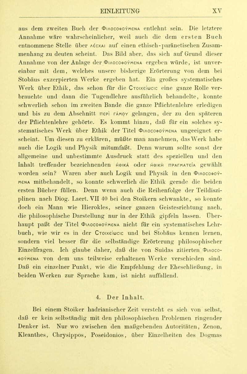 aus dem zweiten Buch der ct)iAoco*OYMeNA entlehnt sein. Die letztere Annahme ware wahrscheinlicher, weil auch die dem ersten Buch entnommene Stelle iiber agcxai auf einen ethisch-paranetischen Zusam- menhang zu deuten scheint. Das Bild aber, das sich auf Grund dieser Annahme von der Anlage der <t'iAoco*OYMeNA ergebcn wiirde, ist unver- einbar mit dem, welches unsere bishei'ige Erorterung von dem bei Stobiius exzerpierten Werke ergeben hat. Ein groBes systematisches Werk iiber Ethik, das schon fiir die CToixeioocic eine ganze RoUe ver- brauchte und dann die Tugendlehre ausfuhrlich behandelte, konnte schwerlich schon im zweiten Bande die ganze Pflichtenlehre erledigen und bis zu dem Abschnitt nepi tamoy gelangen, der zu den spateren der Pflichtenlehre gehorte. Es kommt hinzu, da6 fiir ein solches sy- stematisches Werk iiber Ethik der Titel 4>iAoco<j>OYMeNA ungeeignet er- scheint. Um diesen zu erklaren, miifite man annehmen, das Werk habe auch die Logik und Physik mitumfafit. Denn warum sollte sonst der allgemeine und unbestimmte Ausdruck statt des speziellen und den Inhalt tretfender bezeichnenden hgika oder hgikh nPArwATefA gewahlt worden sein? Waren aber auch Logik und Physik in den 0iAoco<t>o^- MGNA mitbehandelt, so konnte schwerlich die Ethik gerade die beiden ersten Biicher fiillen. Denn wenn auch die Reihenfolge der Teildiszi- plinen nach Diog. Laert. VII 40 bei den Stoikern schwankte, so konnte doch ein Mann wie Hierokles, seiner ganzen Geistesrichtung nach, die philosophische Darstellung nur in der Ethik gipfeln lassen. iTber- haupt pa6t der Titel 0iAoco<ooYMeNA nicht fiir ein systematisches Lehr- buch, wie wir es in der Ctoixgiucic und bei Stobaus kennen lernen, sondern viel besser fiir die selbstandige Erorterung philosophischer Einzelfragen. Ich glaube daher, daI3 die von Suidas zitierten I^iaoco- <t>o^MeNA von dem uns teilweise erhaltenen Werke verschieden sind. DaB ein einzelner Punkt, wie die Empfehlung der EheschlieBung, in beiden Werken zur Sprache kam, ist nicht auffallend. 4. Der Inhalt. Bei einem Stoiker hadrianischer Zeit versteht es sich von selbst, daB er kein selbstiindig mit den philosophischen Problemen ringender Denker ist. Nur wo zwischen den maBgebenden Autoritaten, Zenon, Kleanthes, Chrysippos, Poseidonios, iiber Einzelheiten des Dogmas