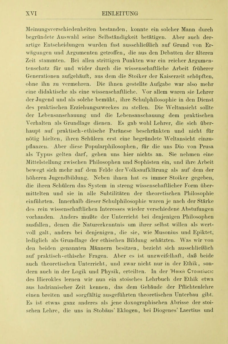 Meinungsverschiedenlieiten bestanden, konnte ein solcher Mann durch begriindete Auswahl seine Selbstandigkeit betatigen. Aber aucli der- artige Entscheidungen wurden fast ausscliliefilich auf Grand von Er- wagungen und Argumenten getrofFen, die aus den Debatten der alteren Zeit stammten. Bei alien strittigen Punkten war ein reicher Argumen- tenscliatz fiir und wider durch die wissenschaftliche Arbeit friiherer Generationen aufgehauft, aus dem die Stoiker der Kaiserzeit sehopften, olme ilm zu vermehren. Die ihnen gestellte Aufgabe war also mehr eine didaktische als eine wissenschaftliche. Vor allem waren sie Lehrer der Jugend und als solche bemiiht, ihre Schulphilosophie in den Dienst des praktischen Erziehungszweckes zu stellen. Die Weltansicht soUte der Lebensanschauung und die Lebensanschauung dem praktischen Verhalten als Grundlage dienen. Es gab wohl Lehrer, die sich iiber- liaupt auf praktisch-ethische Paranese beschrankten und nicht fiir notig hielten, iliren Schiilern erst eine begriindete Weltansicht einzu- ptlanzen. Aber diese Popularphilosophen, fur die uns Dio von Prusa als Typus gelten darf, gehen uns hier nichts an. Sie nehmen eine Mittelstellung zwischen Philosophen und Sophisten ein, und ihre Arbeit bewegt sich mehr auf dem Felde der Volksaufklarung als auf dem der hoheren Jugendbildung. Neben ihnen hat es immer Stoiker gegeben, die ihren Schiilern das System in streng wissenschaftlicher Form iiber- mittelten und sie in alle Subtilitaten der theoretischen Philosophic einfiihrten. Innerhalb dieser Schulphilosophie waren je nach der Starke des rein wissenschaftlichen Interesses wieder verschiedene Abstufungen vorhanden. Anders muBte der Unterricht bei denjenigen Philosophen ausfallen, denen die Naturerkenntnis um ihrer selbst willen als wert- voU gait, anders bei denjenigen, die sie, wie Musonius und Epiktet, ledigiich als Grundlage der ethischen Bildung schatzten. Was wir von den beiden genannten Mannern besitzen, bezieht sich ausschlieBlich auf praktisch-ethische Fragen. Aber es ist unzweifelhaft, dafi beide auch theoretischen Unterricht, und zwar nicht nur in der Ethik, son- dern auch in der Logik und Physik, erteilten. In der 'Hgikh Croixelcocic des Hierokles lernen wir nun ein stoisches Lehrbuch der Ethik etwa aus hadrianischer Zeit kennen, das dem Gebaude der Pflichtenlelire einen breiten und soi-gfaltig ausgefiihrten theoretischen Unterbau gibt. Es ist etwas ganz anderes als jene doxographischen Abrisse der stoi- schen Lehre, die uns in Stobaus' Eklogen, bei Diogenes' Laertius und