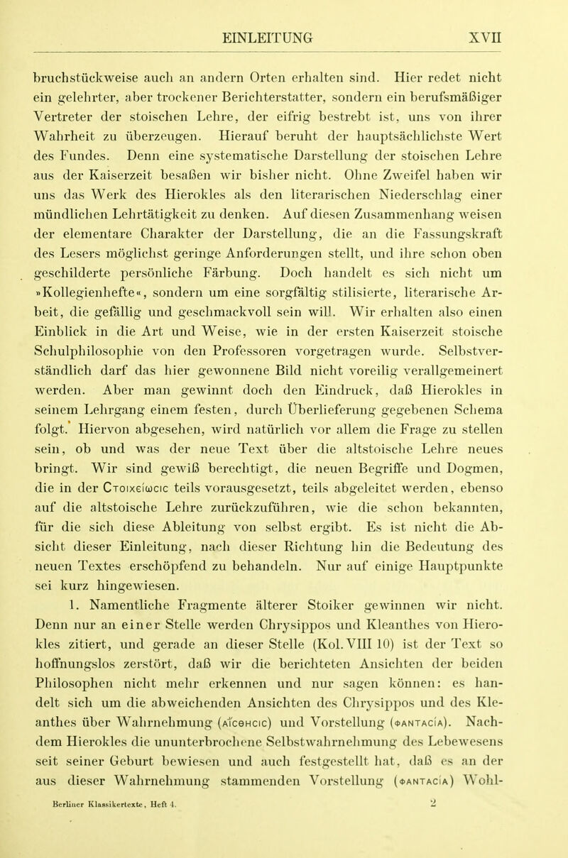 bruchstiiclcweise aucli an andern Orten erhalten sind. Hier redet nicht ein gelehrter, aber trockener Berichterstatter, sondern ein berufsmafiiger Vertreter der stoischen Lehre, der eifrig bestrebt ist, uns von ihrer Wahrheit zu uberzeugen. Hierauf beruht der hauptsaclilicliste Wert des Fundes. Denn eine systematische Darstellung der stoischen Lehre aus der Kaiserzeit besafien wir bisher nicht. Ohne Zweifel haben wir uns das Werk des Hierokles als den literarischen Niederschlag einer miindlichen Lehrtatigkeit zu denken. Auf diesen Zusammenhang weisen der eleinentare Charakter der Darstellung, die an die Fassungskraft des Lesers moglichst geringe Anforderungen stellt, und ilire schon oben geschilderte personliche Farbung. Doch handelt es sich nicht um »Kollegienhefte«, sondern um eine sorgfaltig stilisierte, literarische Ar- beit, die geMlig und geschmackvoll sein will. Wir erhalten also einen Einblick in die Art und Weise, wie in der ersten Kaiserzeit stoische Schulphilosophie von den Professoren vorgetragen wurde. Selbstver- standlich darf das hier gewonnene Bild nicht voreilig verallgemeinert werden. Aber man gewinnt doch den Eindruck, dafi Hierokles in seinem Lehrgang einem festen, durch tJberlieferung gegebenen Schema folgt. Hiervon abgesehen, wird natiirlich vor allem die Frage zu stellen sein, ob und was der neue Text iiber die altstoische Lehre neues bringt. Wir sind gewifi berechtigt, die neuen Begriffe und Dogmen, die in der Croixeicjcic teils vorausgesetzt, teils abgeleitet werden, ebenso auf die altstoische Lehre zuriickzufuhren, wie die schon bekannten, fiir die sich diese Ableitung von selbst ergibt. Es ist nicht die Ab- sicht dieser Einleitung, nach dieser Richtung hin die Bedeutung des neuen Textes erschopfend zu behandeln. Nur auf einige Hauptpunkte sei kurz hingewiesen. 1. Namentliche Fragmente alterer Stoiker gewinnen wir nicht. Denn nur an einer Stelle werden Chrysippos und Kleanthes von Hiero- kles zitiert, und gerade an dieser Stelle (Kol.VIII 10) ist der Text so hoffnungslos zerstort, da6 wir die berichteten Ansichten der beiden Philosophen nicht mehr erkennen und nur sagen konnen: es han- delt sich um die abweichenden Ansichten des Chrysippos und des Kle- anthes iiber Wahrnehmung (ATceHcic) und Vorstellung (^antacia). Nach- dem Hierokles die ununterbrochene Selbstwahrnehmung des Lebewesens seit seiner Geburt bewiesen und auch festgestellt hat, dafi os an der aus dieser Wahrnehmung stammenden Vorstellung (^antacia) Wohl- Berliner IClaasikertexte , Heft 4. 2