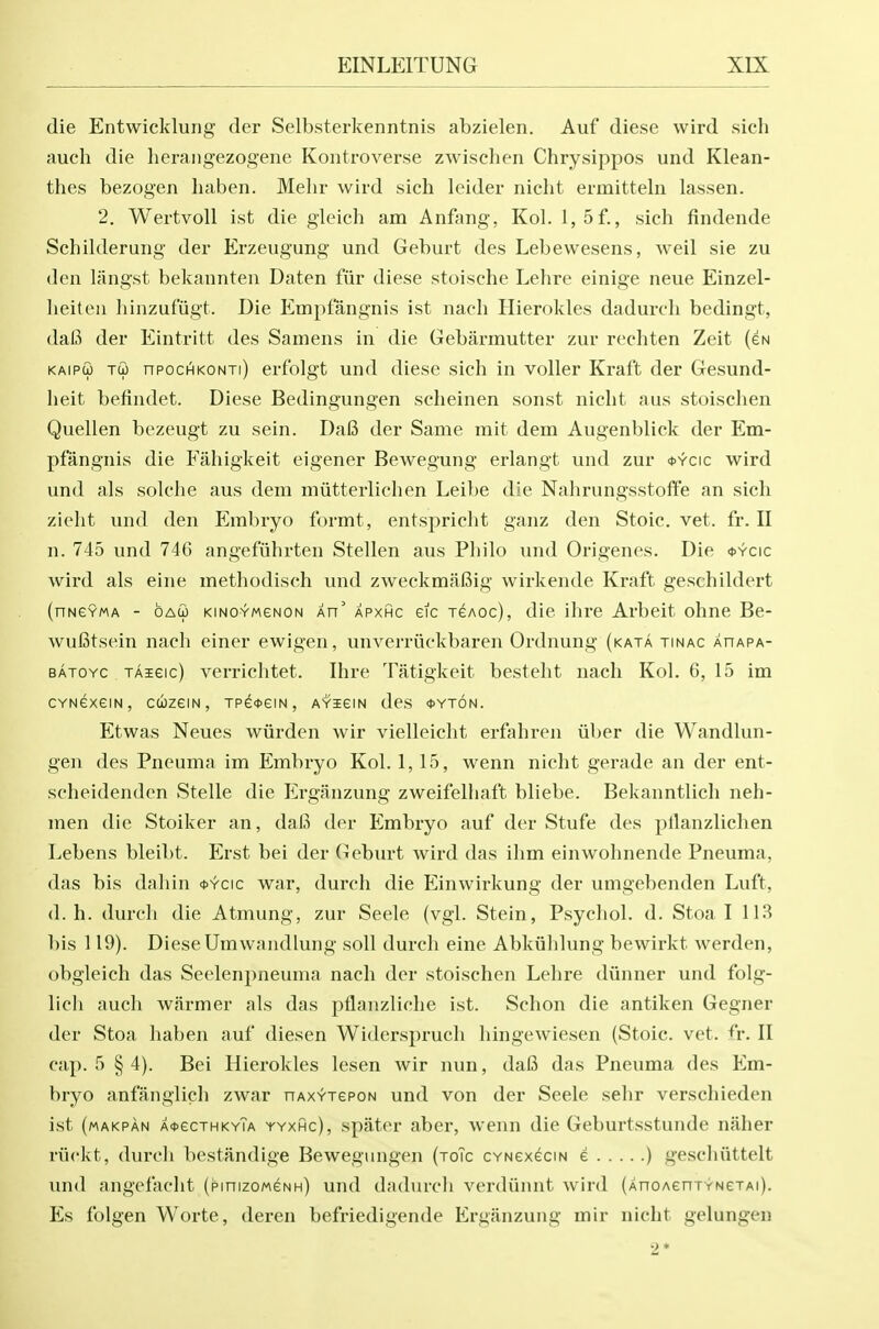 die Entwicklung der Selbsterkenntnis abzielen. Auf diese wird sich auch die lierangezogene Kontroverse zwisehen Chrysippos und Klean- thes bezogen haben. Melir wird sich leider nicht ermitteln lassen. 2. WertvoU ist die gleich am Anfang, Kol. l,5f., sich findende Schilderuiig der Erzeugung und Geburt des Lebewesens, weil sie zu den langst bekannten Daten fiir diese stoische Lehre einige neue Einzel- lieiten liinzufugt. Die Empfangnis ist nach Hierokles dadurch bedingt, dafi der Eintritt des Samens in die Gebarmutter zur reehten Zeit (eN KAipffl Tu npochiKONTi) crfolgt und diese sich in voller Kraft der Gesund- heit befindet. Diese Bedingungen scheinen sonst nicht aus stoisclien Quellen bezeugt zu sein. DaB der Same mit dem Augenblick der Em- pfangnis die Fiihigkeit eigener Bewegung erlangt und zur <t>Ycic wird und als solche aus dem miitterlichen Leibe die Nahrungsstoffe an sich zieht und den Embryo formt, entspricht ganz den Stoic, vet. fr. II n. 745 und 746 angefiihrten Stellen aus Philo und Origenes. Die <t>Ycic wird als eine methodisch und zweckmaBig wirkende Kraft geschildert (nNGYMA - oAco KiNOYMGNON An' APXHc eic Aoc), die ihrc Arbeit ohne Be- wufitsein nach einer ewigen, unverriickbaren Ordnung (kata tinac ahapa- BATOYC TAieic) vcrrichtet. Ihre Tatigkeit besteht nach Kol. 6, 15 im CYNexeiN, cuzeiN, TPe*eiN, AYiem des <t>YT6N. Etwas Neues wiirden wir vielleicht erfahren iiber die Wandlun- gen des Pneuma im Embryo Kol. 1,15, wenn nicht gerade an der ent- scheidenden Stelle die lilrganzung zweifelliaft bliebe. Bekanntlich neh- men die Stoiker an, dal3 der Embryo auf der Stufe des pllanzlichen Lebens bleibt. Erst bei der Geburt wird das ihm einwohnende Pneuma, das bis dahin <t>Ycic war, durch die Einwirkung der umgebenden Luft, d. h. durch die Atmung, zur Seele (vgl. Stein, Psychol, d. Stoa 1113 bis 119). Diese Umwandlung soli durch eine Abkiihlung bewirkt werden, obgleich das Seelenpneuma nach der stoischen Lehre diinner und folg- lich auch warmer als das pflanzliche ist. Schon die antiken Gegner der Stoa haben auf diesen Widerspruch hingewiesen (Stoic, vet. A-. II cap. 5 § 4). Bei Hierokles lesen wir nun, dal3 das Pneuma des P^m- bryo anfanglich zwar nAx^repoN und von der Seele sehr verschieden ist (makpan A<t>ecTHKYTA YYXHc), spjitcr aber, wenn die Geburtsstunde naher riickt, durch bestandige Bewegungen (toTc CYNexecm e ) geschuttelt und angefacht (pinizoweNH) und dadurch verdiinnt wird {AnoAenTYNCTAi). Es folgen Worte, deren befriedigende Erganzung mir nicht gelungen 2*