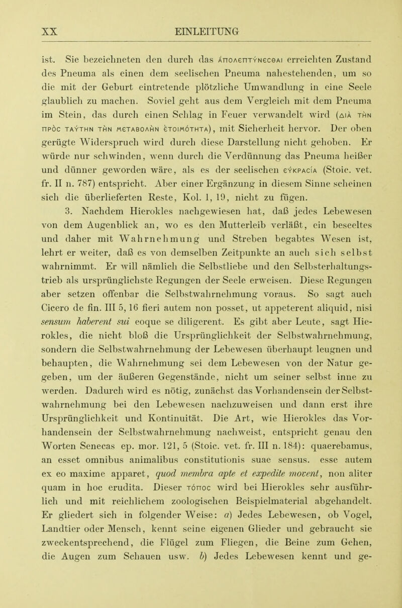 ist. Sie bezeichneten den durch das AnoAenxYNeceAi erreichten Zustand des Pneuma als einen dem seelischeii Pneuma nahestehenden, um so die mit der Geburt eintretende plotzliche Umwandlimg in eine Seele glaublich zu machen. Soviel geht aus dem Vergleich mit dem Pneuma im Stein, das durch einen Sehlag in Feuer verwandelt wird (aia thn npoc TAYTHN THN MeTABOAHN eToiMOTHTA), mit Siclierlieit hervor. Der oben geriigte Widerspruch wird durch diese Darstellung nicht gehoben. Er wiirde nur schwinden, wenn durch die Verdiinnung das Pneuma heifier und diinner geworden ware, als es der seelischen evKPACiA (Stoic, vet. fr. II n. 787) entspricht. Aber einer Erganzung in diesem Sinne scheinen sich die iiberlieferten Reste, Kol. 1, 19, nicht zu fiigen. 3. Nachdem Hierokles nachgewiesen hat, da6 jedes Lebewesen von dem Augenblick an, wo es den Mutterleib verlaBt, ein beseeltes und daher mit Wahrnehmung und Streben begabtes Wesen ist, lehrt er welter, da6 es von demselben Zeitpunkte an aucli sich selbst wahrnimmt. Er will namlich die Selbstliebe und den Selbsterhaltungs- trieb als urspriingiichste Regungen der Seele erweisen. Diese Regungen aber setzen offenbar die Selbstwahrnehmung voraus. So sagt audi Cicero de fin. Ill 5,16 fieri autem non posset, ut appeterent aliquid, nisi sensu7n haherent sui eoque se diligerent. Es gibt aber Leute, sagt Hie- roldes, die nicht bloB die Urspriinglichkeit der Selbstwahrnehmung, sondern die Selbstwahrnehmung der Lebewesen liberhaupt leugnen und behaupten, die Wahrnehmung sei dem Lebewesen von der Natur ge- geben, um der auBeren Gegenstande, nicht um seiner selbst inne zu werden. Dadurch wird es notig, zunachst das Vorhandensein der Selbst- wahrnehmung bei den Lebewesen nachzuweisen und dann erst ihre Urspriinglichkeit und Kontinuitat. Die Art, wie Hierokles das Vor- handensein der Selbstwahrnehmung nachweist, entspricht genau den Worten Senecas ep. mor. 121, 5 (Stoic, vet. fr. Ill n. 184): quaerebamus, an esset omnibus animalibus constitutionis suae sensus. esse autem ex eo maxime apparet, quod mernhra apte et expedite movent, non aliter quam in hoc erudita. Dieser ronoc wird bei Hierokles sehr ausfuhr- lich und mit reichlichem zoologischen Beispielmaterial abgehandelt. Er gliedert sich in folgender Weise: o) Jedes Lebewesen, ob Vogel, Landtier oder Mensch, kennt seine eigenen Glieder und gebraucht sie zweckentsprechend, die Pliigel zum Fliegen, die Beine zum Gehen, die Augen zum Schauen usw. h) Jedes Lebewesen kennt und ge-