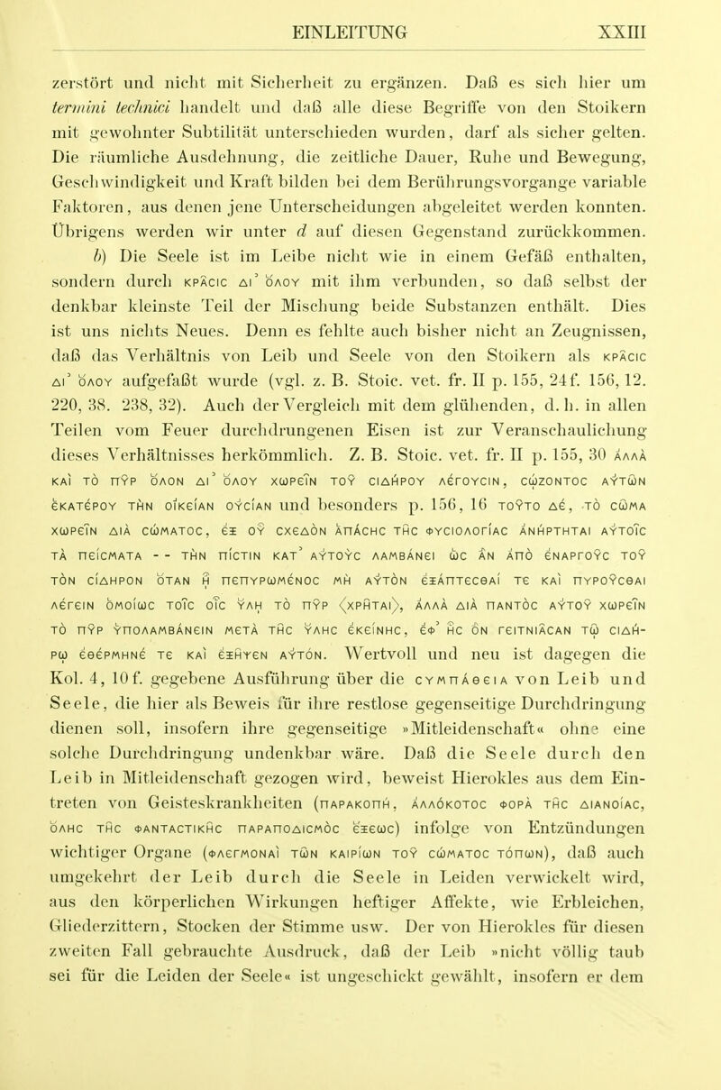 zerstort und nicht mit Sicherheit zu erganzen. Da6 es sich liier um termini iechnici handelt und da6 alle diese Begrift'e von den Stoikern mit gewohnter Subtilitat unterschieden wurden, darf als sicher gelten. Die riiumliche Ausdehnung, die zeitliche Dauer, Ruhe und Bewegung, Gescli windigkeit und Kraft bilden bei dem Beriihrungsvorgange variable Faktoren, aus denen jene Unterscheidungen abgeleitet werden konnten. tibrigens werden wir unter d auf diesen Gegenstand zuriickkommen. h) Die Seele ist im Leibe nicht wie in einem Gefafi enthalten, sondern durcli kpacic ai' oaoy mit ihm verbunden, so dafi selbst der denkbar kleinste Teil der Mischung beide Substanzen enthalt. Dies ist uns niclits Neues. Denn es fehlte auch bislier nicht an Zeugnissen, daB das Verhaltnis von Leib und Seele von den Stoikern als kpacic Ai' OAOY aufgefafit wurde (vgl. z. B. Stoic, vet. fr. II p. 155, 24f. 156,12. 220, 38. 238, 32). Auch derVergleich mit dem gliihenden, d. h. in alien Teilen vom Feuer durchdrungenen Eisen ist zur Veranschaulichung dieses Verhaltnisses herkommlich. Z. B. Stoic, vet. fr. II p. 155, 30 aaaA KAI TO HYP OAON Al'oAOY XUPcTn TOY CIAHPOY ACrOYCIN , CcizONTOC AYTOJN CKATePOY THN OIKCIAN OYCIAN Und bcSOudcrS p. 156, 16 TOYTO AC, TO Ci)MA xupcTn aia cumatoc, oy cxcaon XnAcHC thc <t>YCiOAorfAC anhpthtai aytoTc TA neicMATA - - THN nicTiN kat' aytoyc aambangi coc an Xno ENAProYC toy TON CIAHPON OTAN H nenYPCOMCNOC MH AYTON eiAnTeCGAI TC KAI HYPOYCeAl ACreiN OMOICOC ToTc oTc yah to hyp {xPHTAi), AAAA AIA HANTOC AYTOY XCJPcTn TO HYP YnOAAMBANCIN MCTA THC YAHC CKeiNHC, C*' HC ON TCITNIACAN TU CIAI^- po) eeePMHNc tc kai eiHYCN ayton. Wertvoll und neu ist dagegen die Kol. 4, lOf. gegebene Ausfiihrung iiber die cYwnAeeiA von Leib und Seele, die hier als Beweis fiir ihre restlose gegenseitige Durchdringung dienen soil, insofern ihre gegenseitige »Mitleidenschaft« ohne eine solche Durchdringung undenkbar ware. DaB die Seele durch den Leib in Mitleidenschaft gezogen wird, beweist Hierokles aus dem Ein- treten von Geisteskrankheiten (nAPAKonn, aaaokotoc <j>opa thc aianoiac, OAHC THC (t'ANTACTiKHC nAPAHOAicMoc eiecoc) iufolgc vou Entzundungcn wichtiger Organe (<t>AerM0NAi tcon kaipiwn toy cumatoc tohcon), dafi auch umgekehrt der Leib durch die Seele in Leiden verwickelt wird, aus den korperlichen Wirkungen heftiger Affekte, wie Erbleichen, Gliederzittorn, Stocken der Stimme usw. Der von Hierokles fiir diesen zweiten Fall gebrauchte Ausdruck, da6 der Leib »nicht vollig taub sei fur die Leiden der Seele« ist ungeschickt gewahlt, insofern er dem